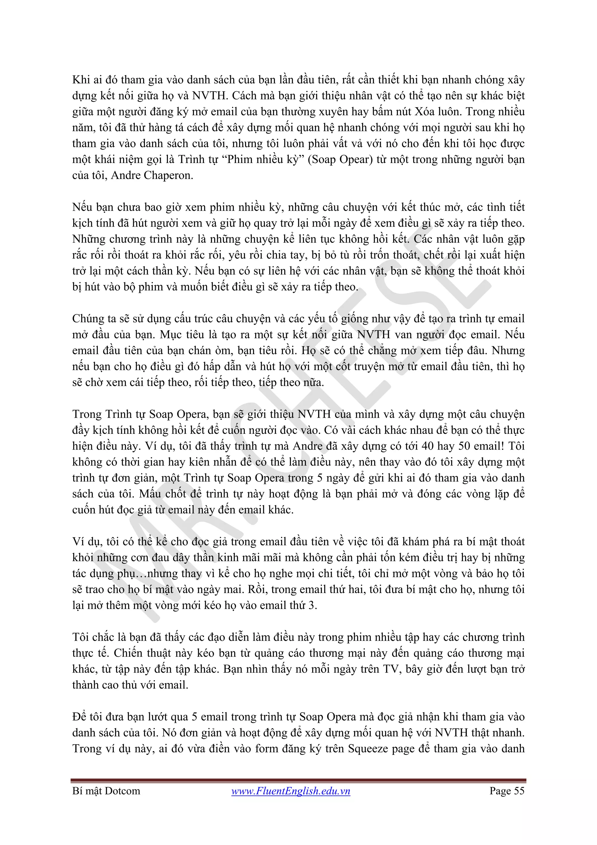 Bí mật Dotcom www.FluentEnglish.edu.vn Page 55
Khi ai đó tham gia vào danh sách của bạn lần đầu tiên, rất cần thiết khi bạn nhanh chóng xây
dựng kết nối giữa họ và NVTH. Cách mà bạn giới thiệu nhân vật có thể tạo nên sự khác biệt
giữa một người đăng ký mở email của bạn thường xuyên hay bấm nút Xóa luôn. Trong nhiều
năm, tôi đã thử hàng tá cách để xây dựng mối quan hệ nhanh chóng với mọi người sau khi họ
tham gia vào danh sách của tôi, nhưng tôi luôn phải vất vả với nó cho đến khi tôi học được
một khái niệm gọi là Trình tự “Phim nhiều kỳ” (Soap Opear) từ một trong những người bạn
của tôi, Andre Chaperon.
Nếu bạn chưa bao giờ xem phim nhiều kỳ, những câu chuyện với kết thúc mở, các tình tiết
kịch tính đã hút người xem và giữ họ quay trở lại mỗi ngày để xem điều gì sẽ xảy ra tiếp theo.
Những chương trình này là những chuyện kể liên tục không hồi kết. Các nhân vật luôn gặp
rắc rối rồi thoát ra khỏi rắc rối, yêu rồi chia tay, bị bỏ tù rồi trốn thoát, chết rồi lại xuất hiện
trở lại một cách thần kỳ. Nếu bạn có sự liên hệ với các nhân vật, bạn sẽ không thể thoát khỏi
bị hút vào bộ phim và muốn biết điều gì sẽ xảy ra tiếp theo.
Chúng ta sẽ sử dụng cấu trúc câu chuyện và các yếu tố giống như vậy để tạo ra trình tự email
mở đầu của bạn. Mục tiêu là tạo ra một sự kết nối giữa NVTH van người đọc email. Nếu
email đầu tiên của bạn chán òm, bạn tiêu rồi. Họ sẽ có thể chẳng mở xem tiếp đâu. Nhưng
nếu bạn cho họ điều gì đó hấp dẫn và hút họ với một cốt truyện mở từ email đầu tiên, thì họ
sẽ chờ xem cái tiếp theo, rối tiếp theo, tiếp theo nữa.
Trong Trình tự Soap Opera, bạn sẽ giới thiệu NVTH của mình và xây dựng một câu chuyện
đầy kịch tính không hồi kết để cuốn người đọc vào. Có vài cách khác nhau để bạn có thể thực
hiện điều này. Ví dụ, tôi đã thấy trình tự mà Andre đã xây dựng có tới 40 hay 50 email! Tôi
không có thời gian hay kiên nhẫn để có thể làm điều này, nên thay vào đó tôi xây dựng một
trình tự đơn giản, một Trình tự Soap Opera trong 5 ngày để gửi khi ai đó tham gia vào danh
sách của tôi. Mấu chốt để trình tự này hoạt động là bạn phải mở và đóng các vòng lặp để
cuốn hút đọc giả từ email này đến email khác.
Ví dụ, tôi có thể kể cho đọc giả trong email đầu tiên về việc tôi đã khám phá ra bí mật thoát
khỏi những cơn đau dây thần kinh mãi mãi mà không cần phải tốn kém điều trị hay bị những
tác dụng phụ…nhưng thay vì kể cho họ nghe mọi chi tiết, tôi chỉ mở một vòng và bảo họ tôi
sẽ trao cho họ bí mật vào ngày mai. Rồi, trong email thứ hai, tôi đưa bí mật cho họ, nhưng tôi
lại mở thêm một vòng mới kéo họ vào email thứ 3.
Tôi chắc là bạn đã thấy các đạo diễn làm điều này trong phim nhiều tập hay các chương trình
thực tế. Chiến thuật này kéo bạn từ quảng cáo thương mại này đến quảng cáo thương mại
khác, từ tập này đến tập khác. Bạn nhìn thấy nó mỗi ngày trên TV, bây giờ đến lượt bạn trở
thành cao thủ với email.
Để tôi đưa bạn lướt qua 5 email trong trình tự Soap Opera mà đọc giả nhận khi tham gia vào
danh sách của tôi. Nó đơn giản và hoạt động để xây dựng mối quan hệ với NVTH thật nhanh.
Trong ví dụ này, ai đó vừa điền vào form đăng ký trên Squeeze page để tham gia vào danh
 