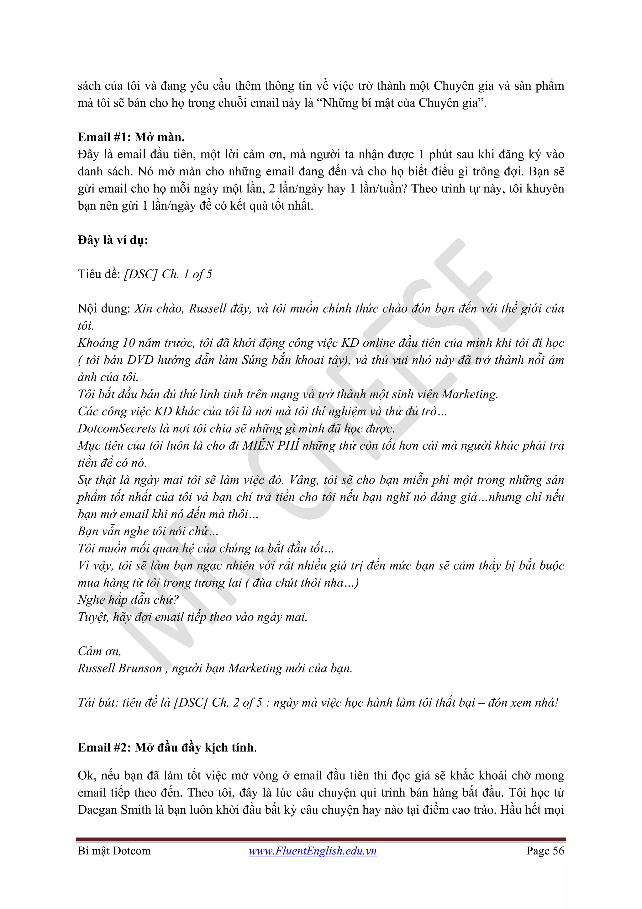 Bí mật Dotcom www.FluentEnglish.edu.vn Page 56
sách của tôi và đang yêu cầu thêm thông tin về việc trở thành một Chuyên gia và sản phẩm
mà tôi sẽ bán cho họ trong chuỗi email này là “Những bí mật của Chuyên gia”.
Email #1: Mở màn.
Đây là email đầu tiên, một lời cảm ơn, mà người ta nhận được 1 phút sau khi đăng ký vào
danh sách. Nó mở màn cho những email đang đến và cho họ biết điều gì trông đợi. Bạn sẽ
gửi email cho họ mỗi ngày một lần, 2 lần/ngày hay 1 lần/tuần? Theo trình tự này, tôi khuyên
bạn nên gửi 1 lần/ngày để có kết quả tốt nhất.
Đây là ví dụ:
Tiêu đề: [DSC] Ch. 1 of 5
Nội dung: Xin chào, Russell đây, và tôi muốn chính thức chào đón bạn đến với thế giới của
tôi.
Khoảng 10 năm trước, tôi đã khởi động công việc KD online đầu tiên của mình khi tôi đi học
( tôi bán DVD hướng dẫn làm Súng bắn khoai tây), và thú vui nhỏ này đã trở thành nỗi ám
ảnh của tôi.
Tôi bắt đầu bán đủ thứ linh tinh trên mạng và trở thành một sinh viên Marketing.
Các công việc KD khác của tôi là nơi mà tôi thí nghiệm và thử đủ trò…
DotcomSecrets là nơi tôi chia sẽ những gì mình đã học được.
Mục tiêu của tôi luôn là cho đi MIỄN PHÍ những thứ còn tốt hơn cái mà người khác phải trả
tiền để có nó.
Sự thật là ngày mai tôi sẽ làm việc đó. Vâng, tôi sẽ cho bạn miễn phí một trong những sản
phẩm tốt nhất của tôi và bạn chỉ trả tiền cho tôi nếu bạn nghĩ nó đáng giá…nhưng chỉ nếu
bạn mở email khi nó đến mà thôi…
Bạn vẫn nghe tôi nói chứ…
Tôi muốn mối quan hệ của chúng ta bắt đầu tốt…
Vì vậy, tôi sẽ làm bạn ngạc nhiên với rất nhiều giá trị đến mức bạn sẽ cảm thấy bị bắt buộc
mua hàng từ tôi trong tương lai ( đùa chút thôi nha…)
Nghe hấp dẫn chứ?
Tuyệt, hãy đợi email tiếp theo vào ngày mai,
Cảm ơn,
Russell Brunson , người bạn Marketing mới của bạn.
Tái bút: tiêu đề là [DSC] Ch. 2 of 5 : ngày mà việc học hành làm tôi thất bại – đón xem nhá!
Email #2: Mở đầu đầy kịch tính.
Ok, nếu bạn đã làm tốt việc mở vòng ở email đầu tiên thì đọc giả sẽ khắc khoải chờ mong
email tiếp theo đến. Theo tôi, đây là lúc câu chuyện qui trình bán hàng bắt đầu. Tôi học từ
Daegan Smith là bạn luôn khởi đầu bất kỳ câu chuyện hay nào tại điểm cao trào. Hầu hết mọi
 
