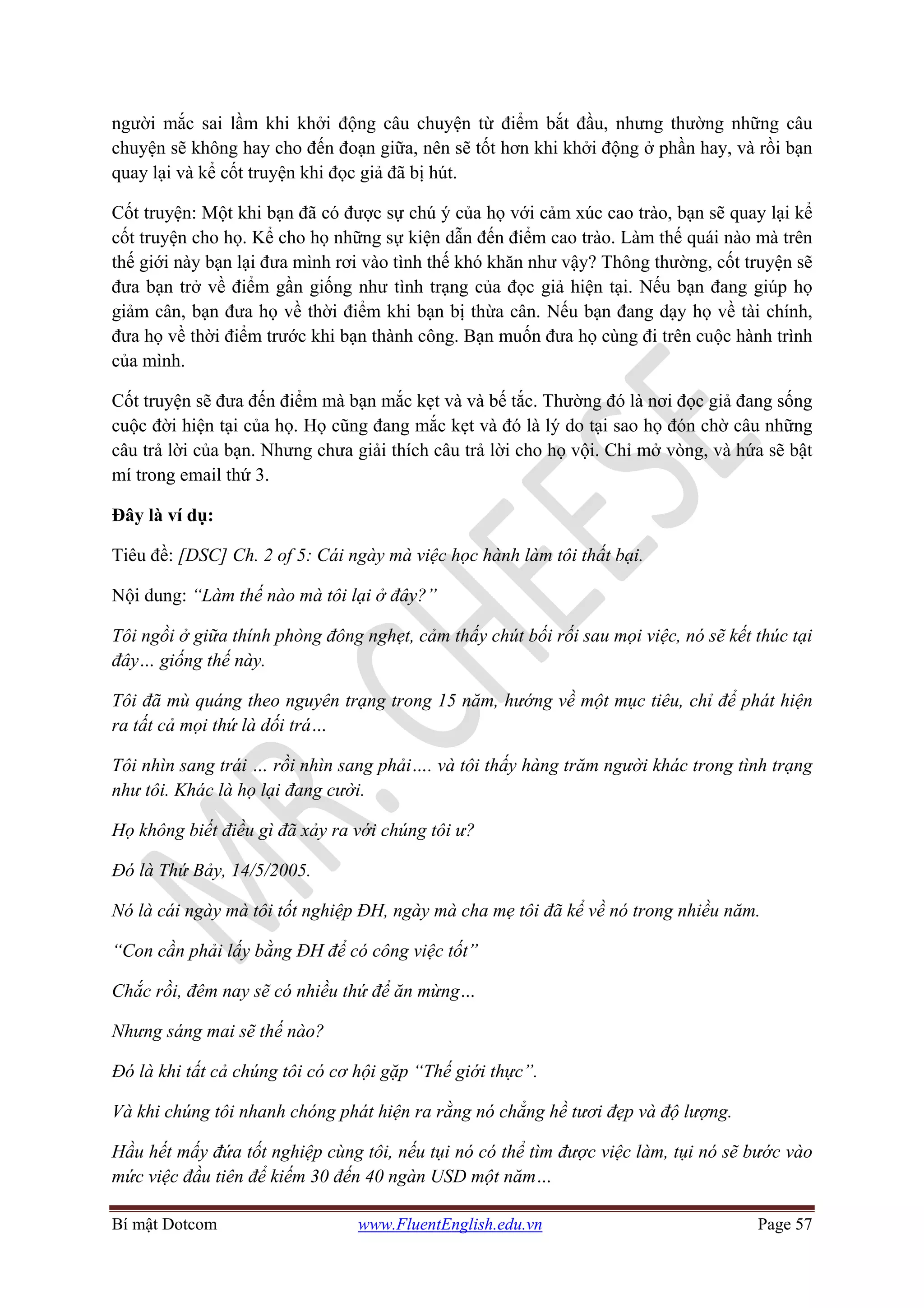 Bí mật Dotcom www.FluentEnglish.edu.vn Page 57
người mắc sai lầm khi khởi động câu chuyện từ điểm bắt đầu, nhưng thường những câu
chuyện sẽ không hay cho đến đoạn giữa, nên sẽ tốt hơn khi khởi động ở phần hay, và rồi bạn
quay lại và kể cốt truyện khi đọc giả đã bị hút.
Cốt truyện: Một khi bạn đã có được sự chú ý của họ với cảm xúc cao trào, bạn sẽ quay lại kể
cốt truyện cho họ. Kể cho họ những sự kiện dẫn đến điểm cao trào. Làm thế quái nào mà trên
thế giới này bạn lại đưa mình rơi vào tình thế khó khăn như vậy? Thông thường, cốt truyện sẽ
đưa bạn trở về điểm gần giống như tình trạng của đọc giả hiện tại. Nếu bạn đang giúp họ
giảm cân, bạn đưa họ về thời điểm khi bạn bị thừa cân. Nếu bạn đang dạy họ về tài chính,
đưa họ về thời điểm trước khi bạn thành công. Bạn muốn đưa họ cùng đi trên cuộc hành trình
của mình.
Cốt truyện sẽ đưa đến điểm mà bạn mắc kẹt và và bế tắc. Thường đó là nơi đọc giả đang sống
cuộc đời hiện tại của họ. Họ cũng đang mắc kẹt và đó là lý do tại sao họ đón chờ câu những
câu trả lời của bạn. Nhưng chưa giải thích câu trả lời cho họ vội. Chỉ mở vòng, và hứa sẽ bật
mí trong email thứ 3.
Đây là ví dụ:
Tiêu đề: [DSC] Ch. 2 of 5: Cái ngày mà việc học hành làm tôi thất bại.
Nội dung: “Làm thế nào mà tôi lại ở đây?”
Tôi ngồi ở giữa thính phòng đông nghẹt, cảm thấy chút bối rối sau mọi việc, nó sẽ kết thúc tại
đây… giống thế này.
Tôi đã mù quáng theo nguyên trạng trong 15 năm, hướng về một mục tiêu, chỉ để phát hiện
ra tất cả mọi thứ là dối trá…
Tôi nhìn sang trái … rồi nhìn sang phải…. và tôi thấy hàng trăm người khác trong tình trạng
như tôi. Khác là họ lại đang cười.
Họ không biết điều gì đã xảy ra với chúng tôi ư?
Đó là Thứ Bảy, 14/5/2005.
Nó là cái ngày mà tôi tốt nghiệp ĐH, ngày mà cha mẹ tôi đã kể về nó trong nhiều năm.
“Con cần phải lấy bằng ĐH để có công việc tốt”
Chắc rồi, đêm nay sẽ có nhiều thứ để ăn mừng…
Nhưng sáng mai sẽ thế nào?
Đó là khi tất cả chúng tôi có cơ hội gặp “Thế giới thực”.
Và khi chúng tôi nhanh chóng phát hiện ra rằng nó chẳng hề tươi đẹp và độ lượng.
Hầu hết mấy đứa tốt nghiệp cùng tôi, nếu tụi nó có thể tìm được việc làm, tụi nó sẽ bước vào
mức việc đầu tiên để kiếm 30 đến 40 ngàn USD một năm…
 