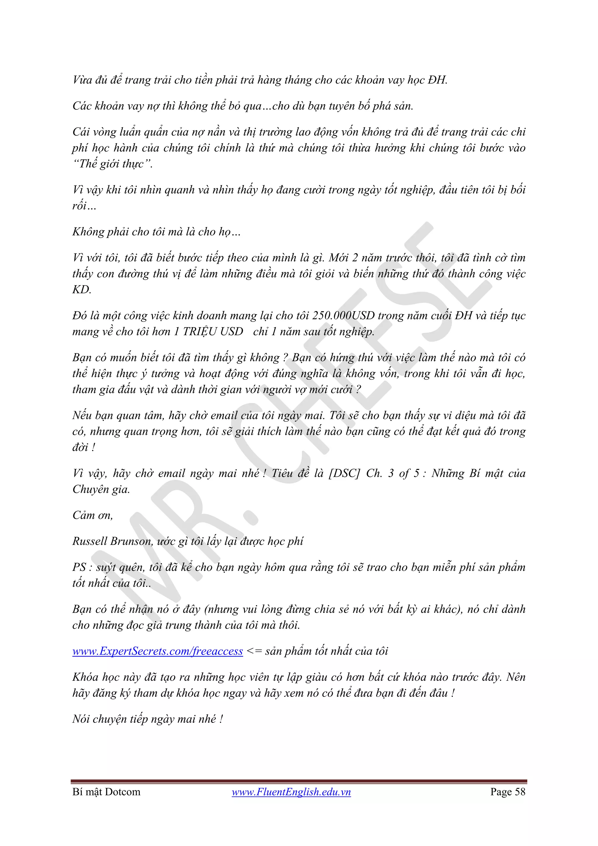 Bí mật Dotcom www.FluentEnglish.edu.vn Page 58
Vừa đủ để trang trải cho tiền phải trả hàng tháng cho các khoản vay học ĐH.
Các khoản vay nợ thì không thể bỏ qua…cho dù bạn tuyên bố phá sản.
Cái vòng luẩn quẩn của nợ nần và thị trường lao động vốn không trả đủ để trang trải các chi
phí học hành của chúng tôi chính là thứ mà chúng tôi thừa hưởng khi chúng tôi bước vào
“Thế giới thực”.
Vì vậy khi tôi nhìn quanh và nhìn thấy họ đang cười trong ngày tốt nghiệp, đầu tiên tôi bị bối
rối…
Không phải cho tôi mà là cho họ…
Vì với tôi, tôi đã biết bước tiếp theo của mình là gì. Mới 2 năm trước thôi, tôi đã tình cờ tìm
thấy con đường thú vị để làm những điều mà tôi giỏi và biến những thứ đó thành công việc
KD.
Đó là một công việc kinh doanh mang lại cho tôi 250.000USD trong năm cuối ĐH và tiếp tục
mang về cho tôi hơn 1 TRIỆU USD chỉ 1 năm sau tốt nghiệp.
Bạn có muốn biết tôi đã tìm thấy gì không ? Bạn có hứng thú với việc làm thế nào mà tôi có
thể hiện thực ý tưởng và hoạt động với đúng nghĩa là không vốn, trong khi tôi vẫn đi học,
tham gia đấu vật và dành thời gian với người vợ mới cưới ?
Nếu bạn quan tâm, hãy chờ email của tôi ngày mai. Tôi sẽ cho bạn thấy sự vi diệu mà tôi đã
có, nhưng quan trọng hơn, tôi sẽ giải thích làm thế nào bạn cũng có thể đạt kết quả đó trong
đời !
Vì vậy, hãy chờ email ngày mai nhé ! Tiêu đề là [DSC] Ch. 3 of 5 : Những Bí mật của
Chuyên gia.
Cảm ơn,
Russell Brunson, ước gì tôi lấy lại được học phí
PS : suýt quên, tôi đã kể cho bạn ngày hôm qua rằng tôi sẽ trao cho bạn miễn phí sản phẩm
tốt nhất của tôi..
Bạn có thể nhận nó ở đây (nhưng vui lòng đừng chia sẻ nó với bất kỳ ai khác), nó chỉ dành
cho những đọc giả trung thành của tôi mà thôi.
www.ExpertSecrets.com/freeaccess <= sản phẩm tốt nhất của tôi
Khóa học này đã tạo ra những học viên tự lập giàu có hơn bất cứ khóa nào trước đây. Nên
hãy đăng ký tham dự khóa học ngay và hãy xem nó có thể đưa bạn đi đến đâu !
Nói chuyện tiếp ngày mai nhé !
 