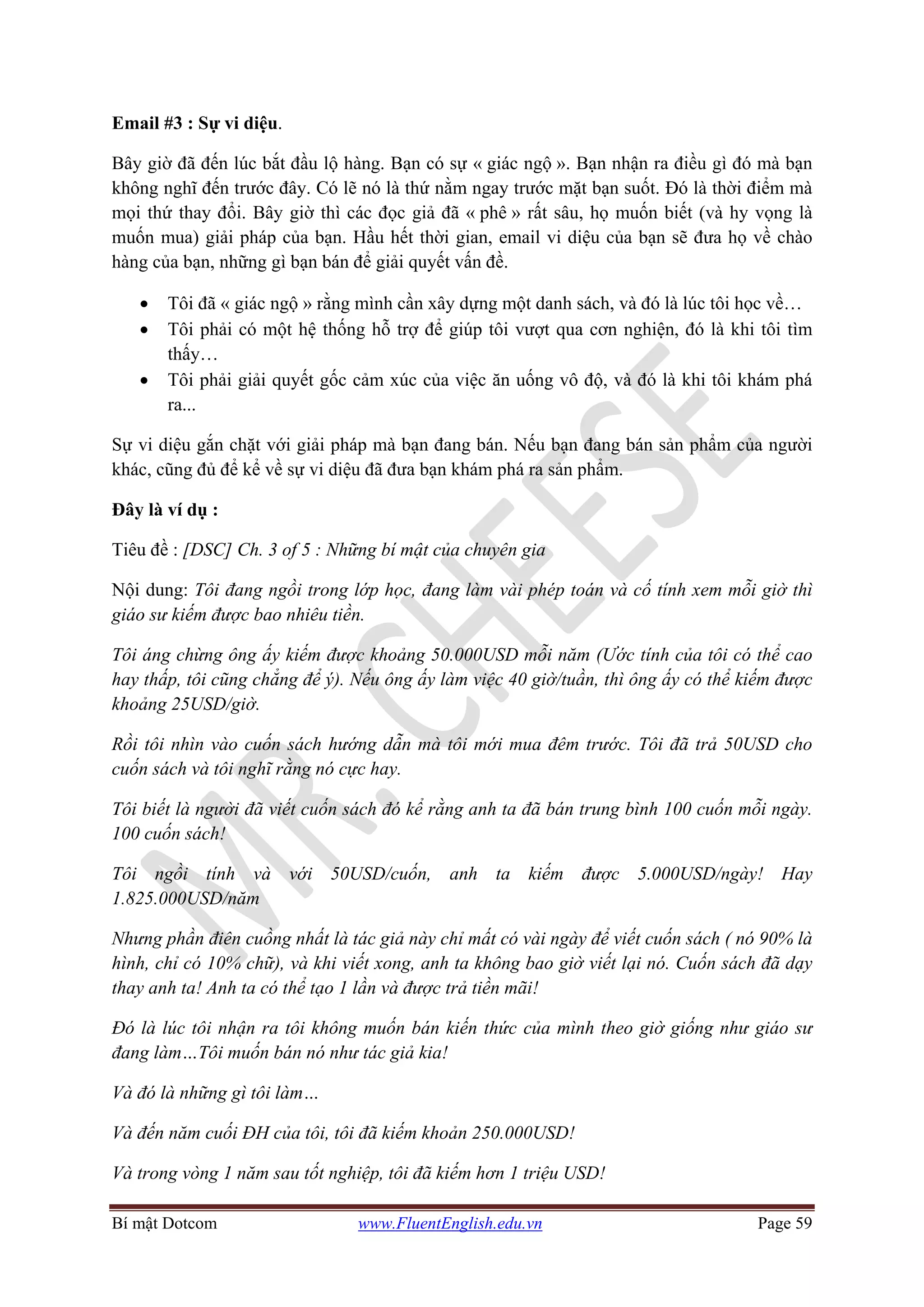 Bí mật Dotcom www.FluentEnglish.edu.vn Page 59
Email #3 : Sự vi diệu.
Bây giờ đã đến lúc bắt đầu lộ hàng. Bạn có sự « giác ngộ ». Bạn nhận ra điều gì đó mà bạn
không nghĩ đến trước đây. Có lẽ nó là thứ nằm ngay trước mặt bạn suốt. Đó là thời điểm mà
mọi thứ thay đổi. Bây giờ thì các đọc giả đã « phê » rất sâu, họ muốn biết (và hy vọng là
muốn mua) giải pháp của bạn. Hầu hết thời gian, email vi diệu của bạn sẽ đưa họ về chào
hàng của bạn, những gì bạn bán để giải quyết vấn đề.
• Tôi đã « giác ngộ » rằng mình cần xây dựng một danh sách, và đó là lúc tôi học về…
• Tôi phải có một hệ thống hỗ trợ để giúp tôi vượt qua cơn nghiện, đó là khi tôi tìm
thấy…
• Tôi phải giải quyết gốc cảm xúc của việc ăn uống vô độ, và đó là khi tôi khám phá
ra...
Sự vi diệu gắn chặt với giải pháp mà bạn đang bán. Nếu bạn đang bán sản phẩm của người
khác, cũng đủ để kể về sự vi diệu đã đưa bạn khám phá ra sản phẩm.
Đây là ví dụ :
Tiêu đề : [DSC] Ch. 3 of 5 : Những bí mật của chuyên gia
Nội dung: Tôi đang ngồi trong lớp học, đang làm vài phép toán và cố tính xem mỗi giờ thì
giáo sư kiếm được bao nhiêu tiền.
Tôi áng chừng ông ấy kiếm được khoảng 50.000USD mỗi năm (Ước tính của tôi có thể cao
hay thấp, tôi cũng chẳng để ý). Nếu ông ấy làm việc 40 giờ/tuần, thì ông ấy có thể kiếm được
khoảng 25USD/giờ.
Rồi tôi nhìn vào cuốn sách hướng dẫn mà tôi mới mua đêm trước. Tôi đã trả 50USD cho
cuốn sách và tôi nghĩ rằng nó cực hay.
Tôi biết là người đã viết cuốn sách đó kể rằng anh ta đã bán trung bình 100 cuốn mỗi ngày.
100 cuốn sách!
Tôi ngồi tính và với 50USD/cuốn, anh ta kiếm được 5.000USD/ngày! Hay
1.825.000USD/năm
Nhưng phần điên cuồng nhất là tác giả này chỉ mất có vài ngày để viết cuốn sách ( nó 90% là
hình, chỉ có 10% chữ), và khi viết xong, anh ta không bao giờ viết lại nó. Cuốn sách đã dạy
thay anh ta! Anh ta có thể tạo 1 lần và được trả tiền mãi!
Đó là lúc tôi nhận ra tôi không muốn bán kiến thức của mình theo giờ giống như giáo sư
đang làm…Tôi muốn bán nó như tác giả kia!
Và đó là những gì tôi làm…
Và đến năm cuối ĐH của tôi, tôi đã kiếm khoản 250.000USD!
Và trong vòng 1 năm sau tốt nghiệp, tôi đã kiếm hơn 1 triệu USD!
 