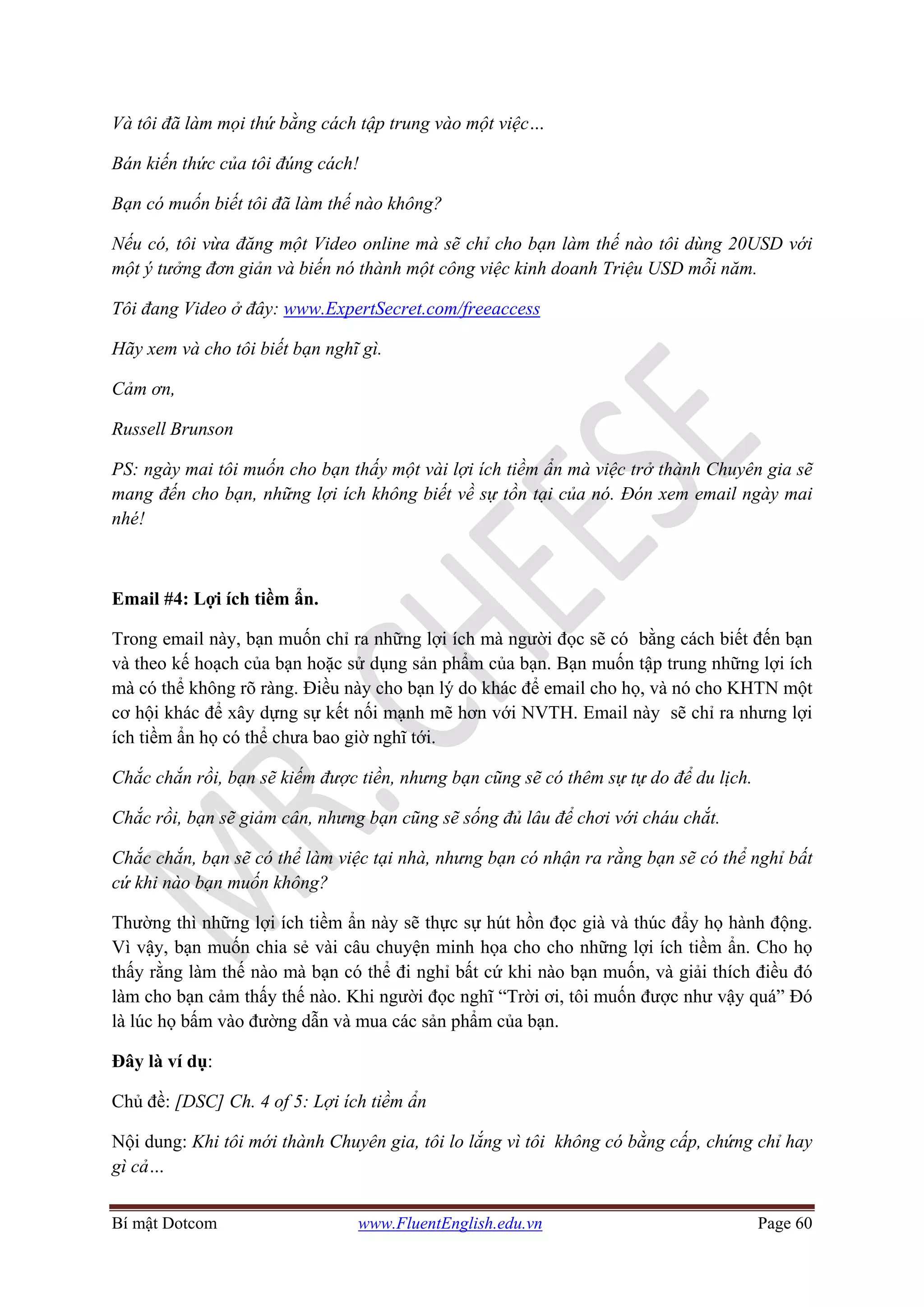 Bí mật Dotcom www.FluentEnglish.edu.vn Page 60
Và tôi đã làm mọi thứ bằng cách tập trung vào một việc…
Bán kiến thức của tôi đúng cách!
Bạn có muốn biết tôi đã làm thế nào không?
Nếu có, tôi vừa đăng một Video online mà sẽ chỉ cho bạn làm thế nào tôi dùng 20USD với
một ý tưởng đơn giản và biến nó thành một công việc kinh doanh Triệu USD mỗi năm.
Tôi đang Video ở đây: www.ExpertSecret.com/freeaccess
Hãy xem và cho tôi biết bạn nghĩ gì.
Cảm ơn,
Russell Brunson
PS: ngày mai tôi muốn cho bạn thấy một vài lợi ích tiềm ẩn mà việc trở thành Chuyên gia sẽ
mang đến cho bạn, những lợi ích không biết về sự tồn tại của nó. Đón xem email ngày mai
nhé!
Email #4: Lợi ích tiềm ẩn.
Trong email này, bạn muốn chỉ ra những lợi ích mà người đọc sẽ có bằng cách biết đến bạn
và theo kế hoạch của bạn hoặc sử dụng sản phẩm của bạn. Bạn muốn tập trung những lợi ích
mà có thể không rõ ràng. Điều này cho bạn lý do khác để email cho họ, và nó cho KHTN một
cơ hội khác để xây dựng sự kết nối mạnh mẽ hơn với NVTH. Email này sẽ chỉ ra nhưng lợi
ích tiềm ẩn họ có thể chưa bao giờ nghĩ tới.
Chắc chắn rồi, bạn sẽ kiếm được tiền, nhưng bạn cũng sẽ có thêm sự tự do để du lịch.
Chắc rồi, bạn sẽ giảm cân, nhưng bạn cũng sẽ sống đủ lâu để chơi với cháu chắt.
Chắc chắn, bạn sẽ có thể làm việc tại nhà, nhưng bạn có nhận ra rằng bạn sẽ có thể nghỉ bất
cứ khi nào bạn muốn không?
Thường thì những lợi ích tiềm ẩn này sẽ thực sự hút hồn đọc già và thúc đẩy họ hành động.
Vì vậy, bạn muốn chia sẻ vài câu chuyện minh họa cho cho những lợi ích tiềm ẩn. Cho họ
thấy rằng làm thế nào mà bạn có thể đi nghỉ bất cứ khi nào bạn muốn, và giải thích điều đó
làm cho bạn cảm thấy thế nào. Khi người đọc nghĩ “Trời ơi, tôi muốn được như vậy quá” Đó
là lúc họ bấm vào đường dẫn và mua các sản phẩm của bạn.
Đây là ví dụ:
Chủ đề: [DSC] Ch. 4 of 5: Lợi ích tiềm ẩn
Nội dung: Khi tôi mới thành Chuyên gia, tôi lo lắng vì tôi không có bằng cấp, chứng chỉ hay
gì cả…
 