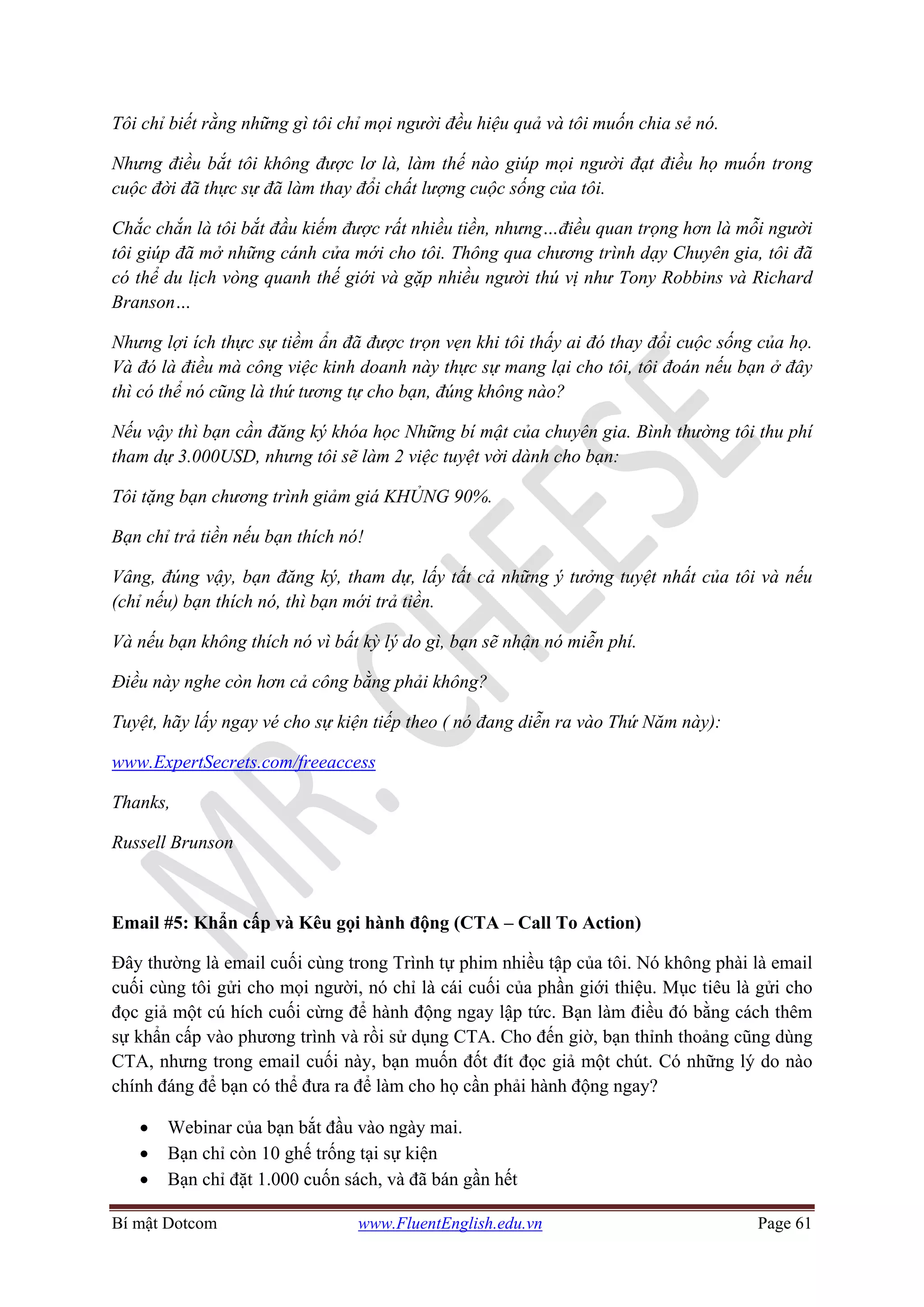 Bí mật Dotcom www.FluentEnglish.edu.vn Page 61
Tôi chỉ biết rằng những gì tôi chỉ mọi người đều hiệu quả và tôi muốn chia sẻ nó.
Nhưng điều bắt tôi không được lơ là, làm thế nào giúp mọi người đạt điều họ muốn trong
cuộc đời đã thực sự đã làm thay đổi chất lượng cuộc sống của tôi.
Chắc chắn là tôi bắt đầu kiếm được rất nhiều tiền, nhưng…điều quan trọng hơn là mỗi người
tôi giúp đã mở những cánh cửa mới cho tôi. Thông qua chương trình dạy Chuyên gia, tôi đã
có thể du lịch vòng quanh thế giới và gặp nhiều người thú vị như Tony Robbins và Richard
Branson…
Nhưng lợi ích thực sự tiềm ẩn đã được trọn vẹn khi tôi thấy ai đó thay đổi cuộc sống của họ.
Và đó là điều mà công việc kinh doanh này thực sự mang lại cho tôi, tôi đoán nếu bạn ở đây
thì có thể nó cũng là thứ tương tự cho bạn, đúng không nào?
Nếu vậy thì bạn cần đăng ký khóa học Những bí mật của chuyên gia. Bình thường tôi thu phí
tham dự 3.000USD, nhưng tôi sẽ làm 2 việc tuyệt vời dành cho bạn:
Tôi tặng bạn chương trình giảm giá KHỦNG 90%.
Bạn chỉ trả tiền nếu bạn thích nó!
Vâng, đúng vậy, bạn đăng ký, tham dự, lấy tất cả những ý tưởng tuyệt nhất của tôi và nếu
(chỉ nếu) bạn thích nó, thì bạn mới trả tiền.
Và nếu bạn không thích nó vì bất kỳ lý do gì, bạn sẽ nhận nó miễn phí.
Điều này nghe còn hơn cả công bằng phải không?
Tuyệt, hãy lấy ngay vé cho sự kiện tiếp theo ( nó đang diễn ra vào Thứ Năm này):
www.ExpertSecrets.com/freeaccess
Thanks,
Russell Brunson
Email #5: Khẩn cấp và Kêu gọi hành động (CTA – Call To Action)
Đây thường là email cuối cùng trong Trình tự phim nhiều tập của tôi. Nó không phài là email
cuối cùng tôi gửi cho mọi người, nó chỉ là cái cuối của phần giới thiệu. Mục tiêu là gửi cho
đọc giả một cú hích cuối cừng để hành động ngay lập tức. Bạn làm điều đó bằng cách thêm
sự khẩn cấp vào phương trình và rồi sử dụng CTA. Cho đến giờ, bạn thỉnh thoảng cũng dùng
CTA, nhưng trong email cuối này, bạn muốn đốt đít đọc giả một chút. Có những lý do nào
chính đáng để bạn có thể đưa ra để làm cho họ cần phải hành động ngay?
• Webinar của bạn bắt đầu vào ngày mai.
• Bạn chỉ còn 10 ghế trống tại sự kiện
• Bạn chỉ đặt 1.000 cuốn sách, và đã bán gần hết
 