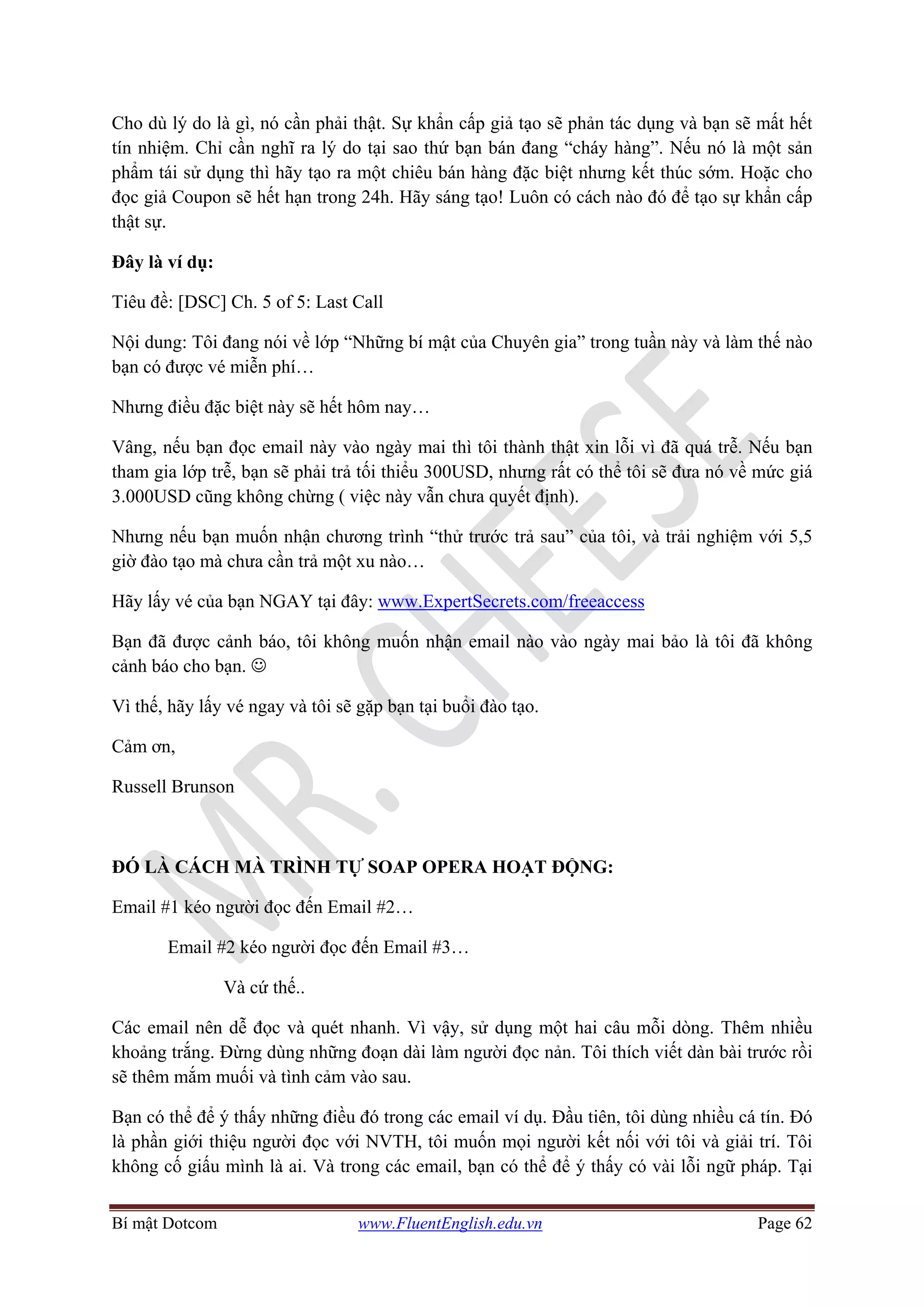 Bí mật Dotcom www.FluentEnglish.edu.vn Page 62
Cho dù lý do là gì, nó cần phải thật. Sự khẩn cấp giả tạo sẽ phản tác dụng và bạn sẽ mất hết
tín nhiệm. Chỉ cần nghĩ ra lý do tại sao thứ bạn bán đang “cháy hàng”. Nếu nó là một sản
phẩm tái sử dụng thì hãy tạo ra một chiêu bán hàng đặc biệt nhưng kết thúc sớm. Hoặc cho
đọc giả Coupon sẽ hết hạn trong 24h. Hãy sáng tạo! Luôn có cách nào đó để tạo sự khẩn cấp
thật sự.
Đây là ví dụ:
Tiêu đề: [DSC] Ch. 5 of 5: Last Call
Nội dung: Tôi đang nói về lớp “Những bí mật của Chuyên gia” trong tuần này và làm thế nào
bạn có được vé miễn phí…
Nhưng điều đặc biệt này sẽ hết hôm nay…
Vâng, nếu bạn đọc email này vào ngày mai thì tôi thành thật xin lỗi vì đã quá trễ. Nếu bạn
tham gia lớp trễ, bạn sẽ phải trả tối thiểu 300USD, nhưng rất có thể tôi sẽ đưa nó về mức giá
3.000USD cũng không chừng ( việc này vẫn chưa quyết định).
Nhưng nếu bạn muốn nhận chương trình “thử trước trả sau” của tôi, và trải nghiệm với 5,5
giờ đào tạo mà chưa cần trả một xu nào…
Hãy lấy vé của bạn NGAY tại đây: www.ExpertSecrets.com/freeaccess
Bạn đã được cảnh báo, tôi không muốn nhận email nào vào ngày mai bảo là tôi đã không
cảnh báo cho bạn. ☺
Vì thế, hãy lấy vé ngay và tôi sẽ gặp bạn tại buổi đào tạo.
Cảm ơn,
Russell Brunson
ĐÓ LÀ CÁCH MÀ TRÌNH TỰ SOAP OPERA HOẠT ĐỘNG:
Email #1 kéo người đọc đến Email #2…
Email #2 kéo người đọc đến Email #3…
Và cứ thế..
Các email nên dễ đọc và quét nhanh. Vì vậy, sử dụng một hai câu mỗi dòng. Thêm nhiều
khoảng trắng. Đừng dùng những đoạn dài làm người đọc nản. Tôi thích viết dàn bài trước rồi
sẽ thêm mắm muối và tình cảm vào sau.
Bạn có thể để ý thấy những điều đó trong các email ví dụ. Đầu tiên, tôi dùng nhiều cá tín. Đó
là phần giới thiệu người đọc với NVTH, tôi muốn mọi người kết nối với tôi và giải trí. Tôi
không cố giấu mình là ai. Và trong các email, bạn có thể để ý thấy có vài lỗi ngữ pháp. Tại
 