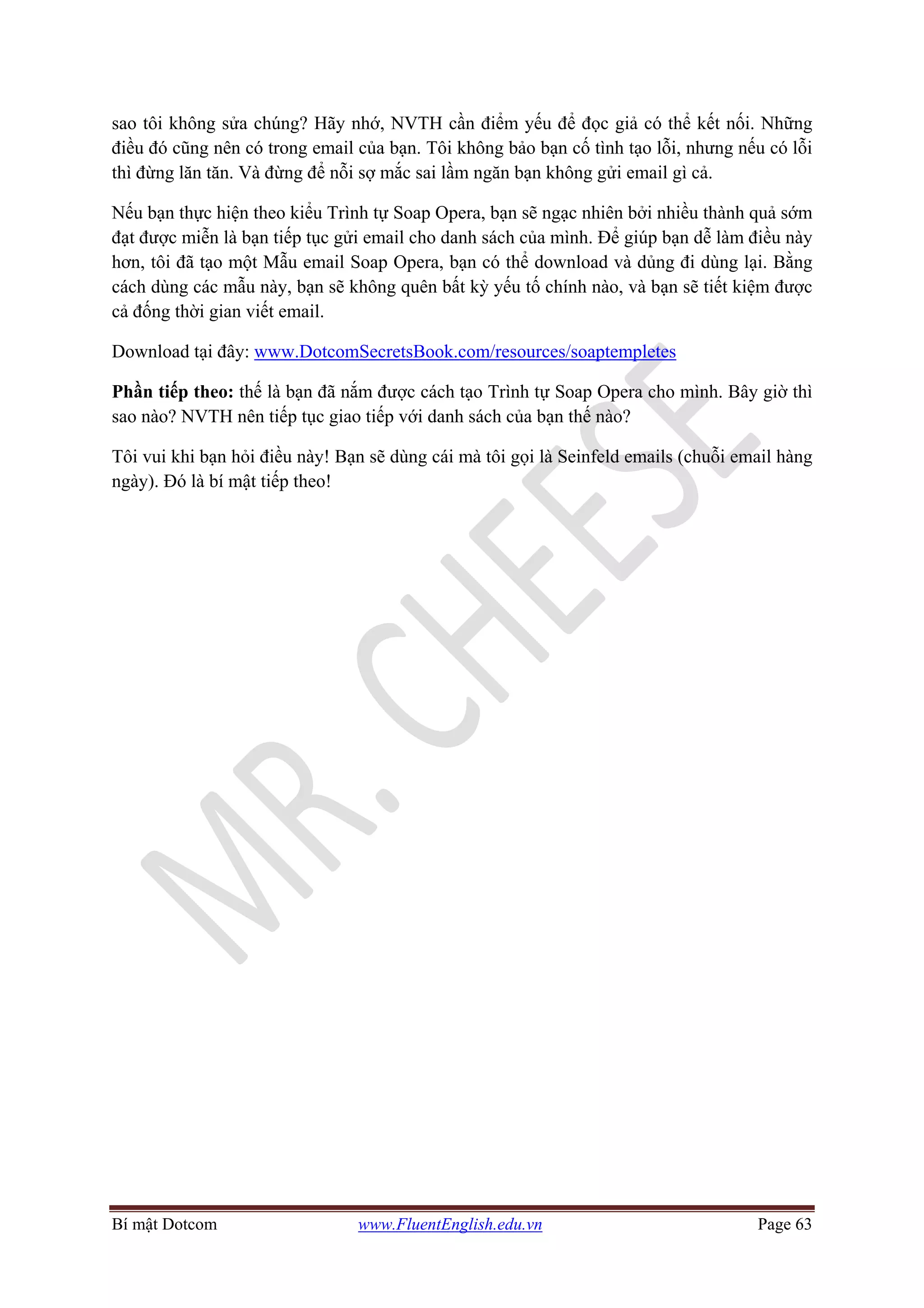 Bí mật Dotcom www.FluentEnglish.edu.vn Page 63
sao tôi không sửa chúng? Hãy nhớ, NVTH cần điểm yếu để đọc giả có thể kết nối. Những
điều đó cũng nên có trong email của bạn. Tôi không bảo bạn cố tình tạo lỗi, nhưng nếu có lỗi
thì đừng lăn tăn. Và đừng để nỗi sợ mắc sai lầm ngăn bạn không gửi email gì cả.
Nếu bạn thực hiện theo kiểu Trình tự Soap Opera, bạn sẽ ngạc nhiên bởi nhiều thành quả sớm
đạt được miễn là bạn tiếp tục gửi email cho danh sách của mình. Để giúp bạn dễ làm điều này
hơn, tôi đã tạo một Mẫu email Soap Opera, bạn có thể download và dủng đi dùng lại. Bằng
cách dùng các mẫu này, bạn sẽ không quên bất kỳ yếu tố chính nào, và bạn sẽ tiết kiệm được
cả đống thời gian viết email.
Download tại đây: www.DotcomSecretsBook.com/resources/soaptempletes
Phần tiếp theo: thế là bạn đã nắm được cách tạo Trình tự Soap Opera cho mình. Bây giờ thì
sao nào? NVTH nên tiếp tục giao tiếp với danh sách của bạn thế nào?
Tôi vui khi bạn hỏi điều này! Bạn sẽ dùng cái mà tôi gọi là Seinfeld emails (chuỗi email hàng
ngày). Đó là bí mật tiếp theo!
 