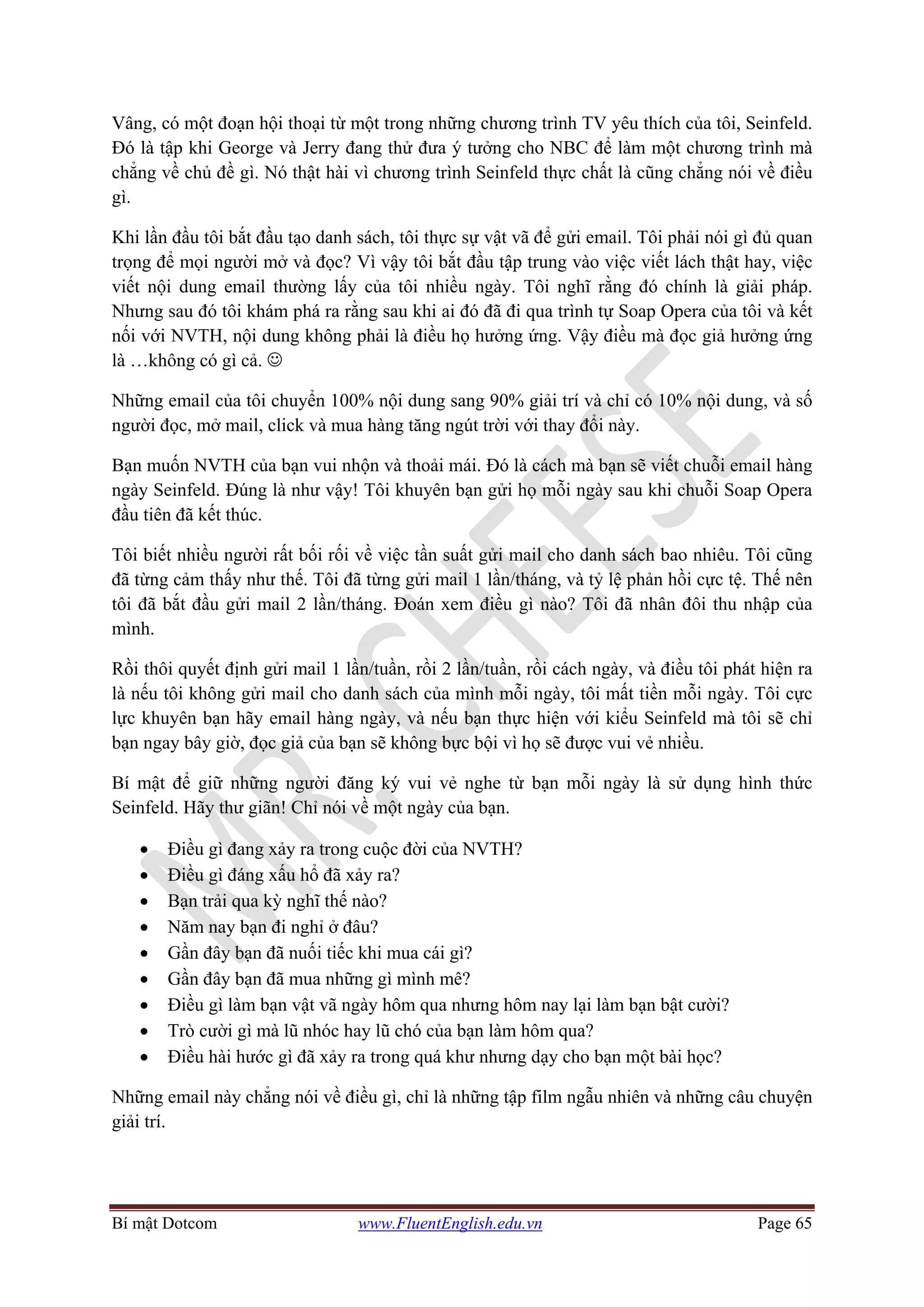 Bí mật Dotcom www.FluentEnglish.edu.vn Page 65
Vâng, có một đoạn hội thoại từ một trong những chương trình TV yêu thích của tôi, Seinfeld.
Đó là tập khi George và Jerry đang thử đưa ý tưởng cho NBC để làm một chương trình mà
chẳng về chủ đề gì. Nó thật hài vì chương trình Seinfeld thực chất là cũng chẳng nói về điều
gì.
Khi lần đầu tôi bắt đầu tạo danh sách, tôi thực sự vật vã để gửi email. Tôi phải nói gì đủ quan
trọng để mọi người mở và đọc? Vì vậy tôi bắt đầu tập trung vào việc viết lách thật hay, việc
viết nội dung email thường lấy của tôi nhiều ngày. Tôi nghĩ rằng đó chính là giải pháp.
Nhưng sau đó tôi khám phá ra rằng sau khi ai đó đã đi qua trình tự Soap Opera của tôi và kết
nối với NVTH, nội dung không phải là điều họ hưởng ứng. Vậy điều mà đọc giả hưởng ứng
là …không có gì cả. ☺
Những email của tôi chuyển 100% nội dung sang 90% giải trí và chỉ có 10% nội dung, và số
người đọc, mở mail, click và mua hàng tăng ngút trời với thay đổi này.
Bạn muốn NVTH của bạn vui nhộn và thoải mái. Đó là cách mà bạn sẽ viết chuỗi email hàng
ngày Seinfeld. Đúng là như vậy! Tôi khuyên bạn gửi họ mỗi ngày sau khi chuỗi Soap Opera
đầu tiên đã kết thúc.
Tôi biết nhiều người rất bối rối về việc tần suất gửi mail cho danh sách bao nhiêu. Tôi cũng
đã từng cảm thấy như thế. Tôi đã từng gửi mail 1 lần/tháng, và tỷ lệ phản hồi cực tệ. Thế nên
tôi đã bắt đầu gửi mail 2 lần/tháng. Đoán xem điều gì nào? Tôi đã nhân đôi thu nhập của
mình.
Rồi thôi quyết định gửi mail 1 lần/tuần, rồi 2 lần/tuần, rồi cách ngày, và điều tôi phát hiện ra
là nếu tôi không gửi mail cho danh sách của mình mỗi ngày, tôi mất tiền mỗi ngày. Tôi cực
lực khuyên bạn hãy email hàng ngày, và nếu bạn thực hiện với kiểu Seinfeld mà tôi sẽ chỉ
bạn ngay bây giờ, đọc giả của bạn sẽ không bực bội vì họ sẽ được vui vẻ nhiều.
Bí mật để giữ những người đăng ký vui vẻ nghe từ bạn mỗi ngày là sử dụng hình thức
Seinfeld. Hãy thư giãn! Chỉ nói về một ngày của bạn.
• Điều gì đang xảy ra trong cuộc đời của NVTH?
• Điều gì đáng xấu hổ đã xảy ra?
• Bạn trải qua kỳ nghĩ thế nào?
• Năm nay bạn đi nghỉ ở đâu?
• Gần đây bạn đã nuối tiếc khi mua cái gì?
• Gần đây bạn đã mua những gì mình mê?
• Điều gì làm bạn vật vã ngày hôm qua nhưng hôm nay lại làm bạn bật cười?
• Trò cười gì mà lũ nhóc hay lũ chó của bạn làm hôm qua?
• Điều hài hước gì đã xảy ra trong quá khư nhưng dạy cho bạn một bài học?
Những email này chẳng nói về điều gì, chỉ là những tập film ngẫu nhiên và những câu chuyện
giải trí.
 