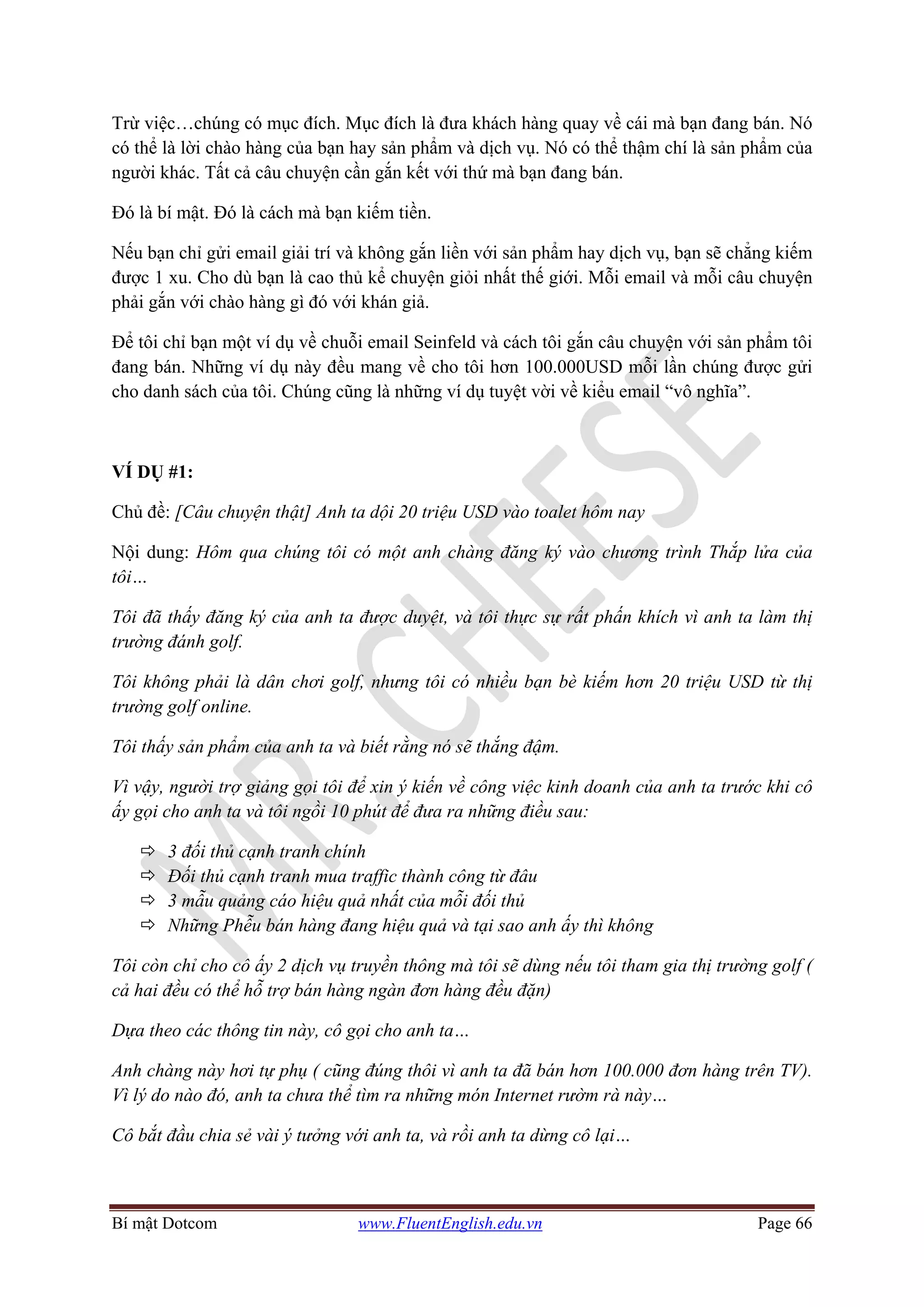 Bí mật Dotcom www.FluentEnglish.edu.vn Page 66
Trừ việc…chúng có mục đích. Mục đích là đưa khách hàng quay về cái mà bạn đang bán. Nó
có thể là lời chào hàng của bạn hay sản phẩm và dịch vụ. Nó có thể thậm chí là sản phẩm của
người khác. Tất cả câu chuyện cần gắn kết với thứ mà bạn đang bán.
Đó là bí mật. Đó là cách mà bạn kiếm tiền.
Nếu bạn chỉ gửi email giải trí và không gắn liền với sản phẩm hay dịch vụ, bạn sẽ chẳng kiếm
được 1 xu. Cho dù bạn là cao thủ kể chuyện giỏi nhất thế giới. Mỗi email và mỗi câu chuyện
phải gắn với chào hàng gì đó với khán giả.
Để tôi chỉ bạn một ví dụ về chuỗi email Seinfeld và cách tôi gắn câu chuyện với sản phẩm tôi
đang bán. Những ví dụ này đều mang về cho tôi hơn 100.000USD mỗi lần chúng được gửi
cho danh sách của tôi. Chúng cũng là những ví dụ tuyệt vời về kiểu email “vô nghĩa”.
VÍ DỤ #1:
Chủ đề: [Câu chuyện thật] Anh ta dội 20 triệu USD vào toalet hôm nay
Nội dung: Hôm qua chúng tôi có một anh chàng đăng ký vào chương trình Thắp lửa của
tôi…
Tôi đã thấy đăng ký của anh ta được duyệt, và tôi thực sự rất phấn khích vì anh ta làm thị
trường đánh golf.
Tôi không phải là dân chơi golf, nhưng tôi có nhiều bạn bè kiếm hơn 20 triệu USD từ thị
trường golf online.
Tôi thấy sản phẩm của anh ta và biết rằng nó sẽ thắng đậm.
Vì vậy, người trợ giảng gọi tôi để xin ý kiến về công việc kinh doanh của anh ta trước khi cô
ấy gọi cho anh ta và tôi ngồi 10 phút để đưa ra những điều sau:
3 đối thủ cạnh tranh chính
Đối thủ cạnh tranh mua traffic thành công từ đâu
3 mẫu quảng cáo hiệu quả nhất của mỗi đối thủ
Những Phễu bán hàng đang hiệu quả và tại sao anh ấy thì không
Tôi còn chỉ cho cô ấy 2 dịch vụ truyền thông mà tôi sẽ dùng nếu tôi tham gia thị trường golf (
cả hai đều có thể hỗ trợ bán hàng ngàn đơn hàng đều đặn)
Dựa theo các thông tin này, cô gọi cho anh ta…
Anh chàng này hơi tự phụ ( cũng đúng thôi vì anh ta đã bán hơn 100.000 đơn hàng trên TV).
Vì lý do nào đó, anh ta chưa thể tìm ra những món Internet rườm rà này…
Cô bắt đầu chia sẻ vài ý tưởng với anh ta, và rồi anh ta dừng cô lại…
 