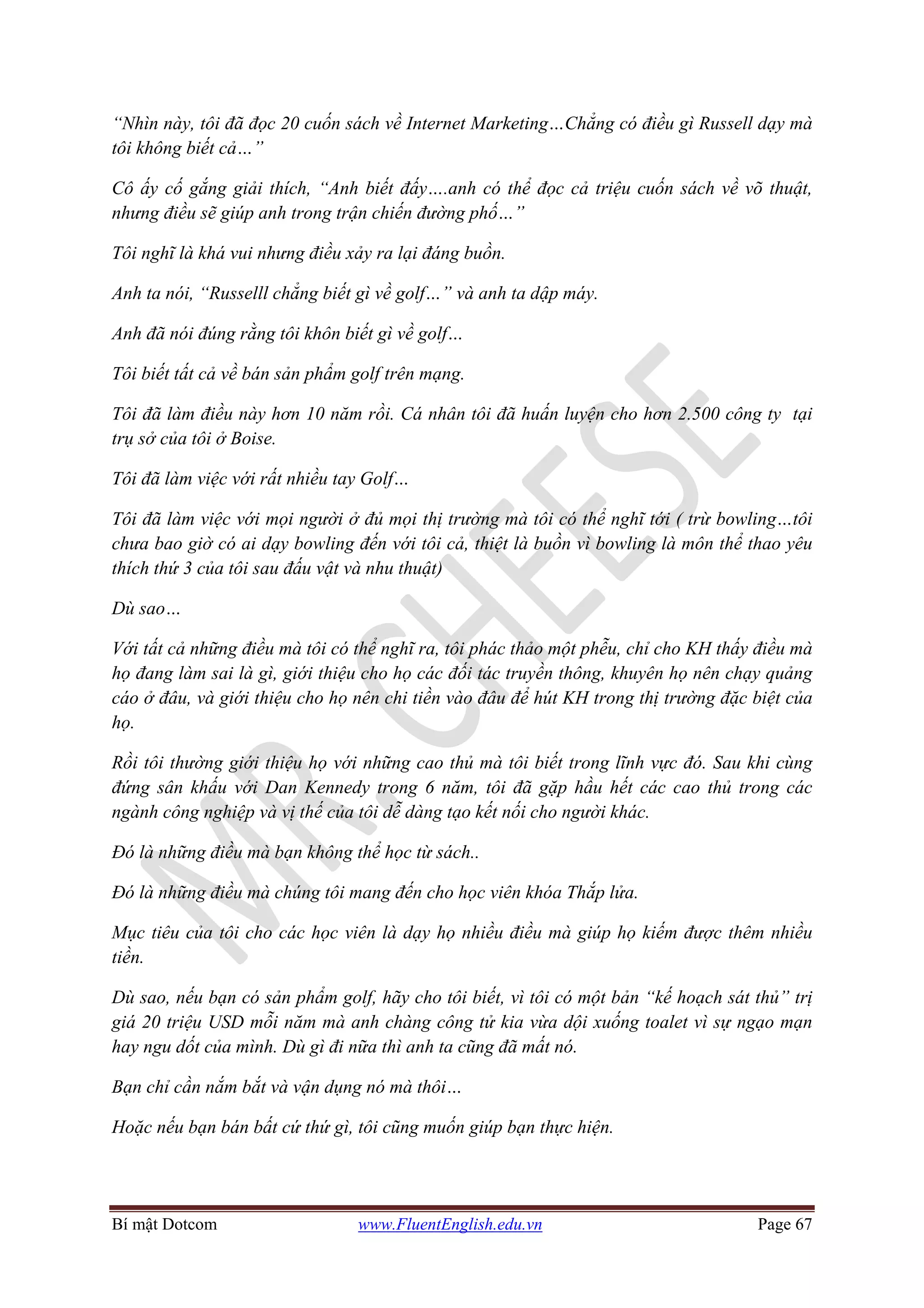 Bí mật Dotcom www.FluentEnglish.edu.vn Page 67
“Nhìn này, tôi đã đọc 20 cuốn sách về Internet Marketing…Chẳng có điều gì Russell dạy mà
tôi không biết cả…”
Cô ấy cố gắng giải thích, “Anh biết đấy….anh có thể đọc cả triệu cuốn sách về võ thuật,
nhưng điều sẽ giúp anh trong trận chiến đường phố…”
Tôi nghĩ là khá vui nhưng điều xảy ra lại đáng buồn.
Anh ta nói, “Russelll chẳng biết gì về golf…” và anh ta dập máy.
Anh đã nói đúng rằng tôi khôn biết gì về golf…
Tôi biết tất cả về bán sản phẩm golf trên mạng.
Tôi đã làm điều này hơn 10 năm rồi. Cá nhân tôi đã huấn luyện cho hơn 2.500 công ty tại
trụ sở của tôi ở Boise.
Tôi đã làm việc với rất nhiều tay Golf…
Tôi đã làm việc với mọi người ở đủ mọi thị trường mà tôi có thể nghĩ tới ( trừ bowling…tôi
chưa bao giờ có ai dạy bowling đến với tôi cả, thiệt là buồn vì bowling là môn thể thao yêu
thích thứ 3 của tôi sau đấu vật và nhu thuật)
Dù sao…
Với tất cả những điều mà tôi có thể nghĩ ra, tôi phác thảo một phễu, chỉ cho KH thấy điều mà
họ đang làm sai là gì, giới thiệu cho họ các đối tác truyền thông, khuyên họ nên chạy quảng
cáo ở đâu, và giới thiệu cho họ nên chi tiền vào đâu để hút KH trong thị trường đặc biệt của
họ.
Rồi tôi thường giới thiệu họ với những cao thủ mà tôi biết trong lĩnh vực đó. Sau khi cùng
đứng sân khấu với Dan Kennedy trong 6 năm, tôi đã gặp hầu hết các cao thủ trong các
ngành công nghiệp và vị thế của tôi dễ dàng tạo kết nối cho người khác.
Đó là những điều mà bạn không thể học từ sách..
Đó là những điều mà chúng tôi mang đến cho học viên khóa Thắp lửa.
Mục tiêu của tôi cho các học viên là dạy họ nhiều điều mà giúp họ kiếm được thêm nhiều
tiền.
Dù sao, nếu bạn có sản phẩm golf, hãy cho tôi biết, vì tôi có một bản “kế hoạch sát thủ” trị
giá 20 triệu USD mỗi năm mà anh chàng công tử kia vừa dội xuống toalet vì sự ngạo mạn
hay ngu dốt của mình. Dù gì đi nữa thì anh ta cũng đã mất nó.
Bạn chỉ cần nắm bắt và vận dụng nó mà thôi…
Hoặc nếu bạn bán bất cứ thứ gì, tôi cũng muốn giúp bạn thực hiện.
 