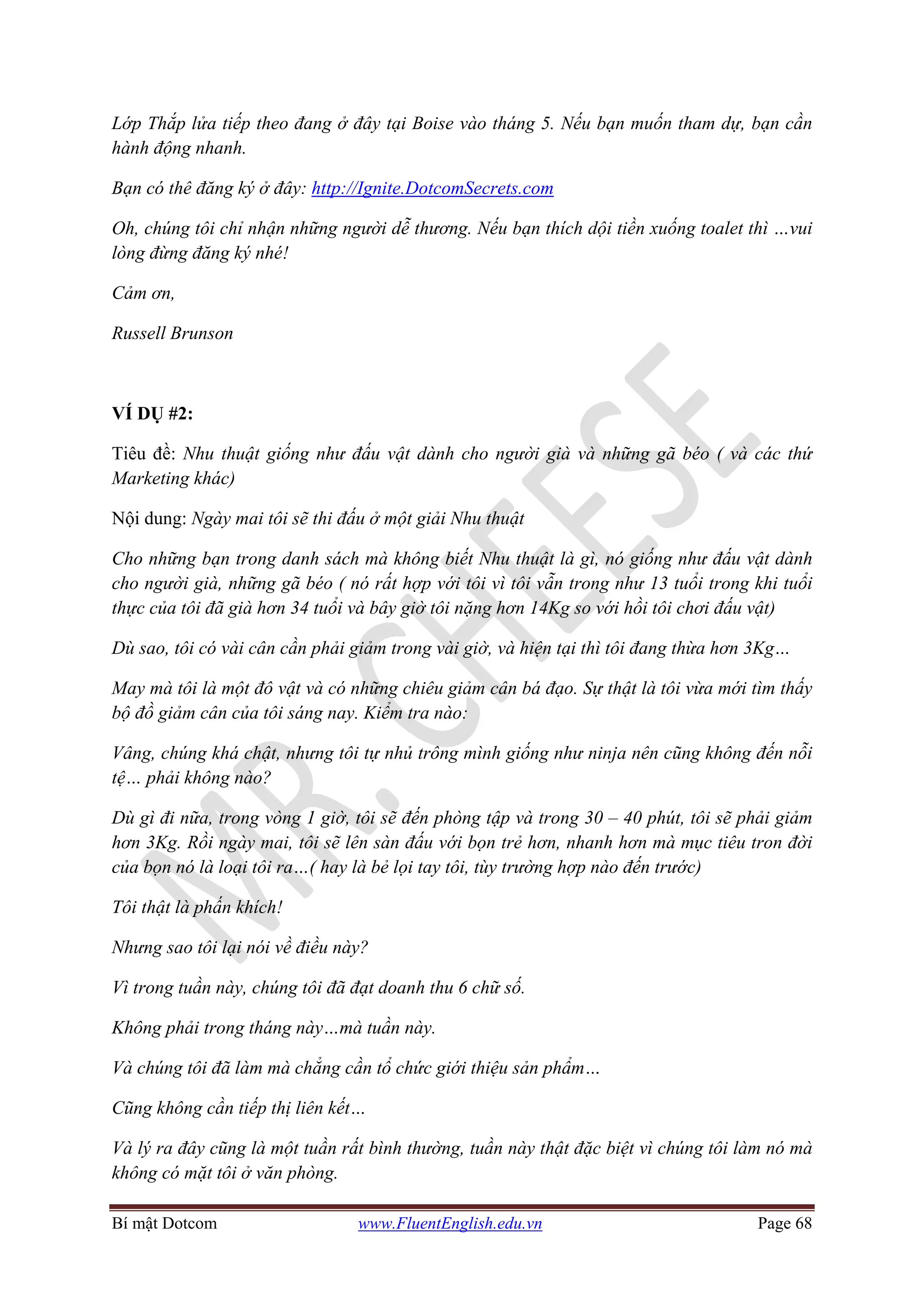 Bí mật Dotcom www.FluentEnglish.edu.vn Page 68
Lớp Thắp lửa tiếp theo đang ở đây tại Boise vào tháng 5. Nếu bạn muốn tham dự, bạn cần
hành động nhanh.
Bạn có thê đăng ký ở đây: http://Ignite.DotcomSecrets.com
Oh, chúng tôi chỉ nhận những người dễ thương. Nếu bạn thích dội tiền xuống toalet thì …vui
lòng đừng đăng ký nhé!
Cảm ơn,
Russell Brunson
VÍ DỤ #2:
Tiêu đề: Nhu thuật giống như đấu vật dành cho người già và những gã béo ( và các thứ
Marketing khác)
Nội dung: Ngày mai tôi sẽ thi đấu ở một giải Nhu thuật
Cho những bạn trong danh sách mà không biết Nhu thuật là gì, nó giống như đấu vật dành
cho người già, những gã béo ( nó rất hợp với tôi vì tôi vẫn trong như 13 tuổi trong khi tuổi
thực của tôi đã già hơn 34 tuổi và bây giờ tôi nặng hơn 14Kg so với hồi tôi chơi đấu vật)
Dù sao, tôi có vài cân cần phải giảm trong vài giờ, và hiện tại thì tôi đang thừa hơn 3Kg…
May mà tôi là một đô vật và có những chiêu giảm cân bá đạo. Sự thật là tôi vừa mới tìm thấy
bộ đồ giảm cân của tôi sáng nay. Kiểm tra nào:
Vâng, chúng khá chật, nhưng tôi tự nhủ trông mình giống như ninja nên cũng không đến nỗi
tệ… phải không nào?
Dù gì đi nữa, trong vòng 1 giờ, tôi sẽ đến phòng tập và trong 30 – 40 phút, tôi sẽ phải giảm
hơn 3Kg. Rồi ngày mai, tôi sẽ lên sàn đấu với bọn trẻ hơn, nhanh hơn mà mục tiêu tron đời
của bọn nó là loại tôi ra…( hay là bẻ lọi tay tôi, tùy trường hợp nào đến trước)
Tôi thật là phấn khích!
Nhưng sao tôi lại nói về điều này?
Vì trong tuần này, chúng tôi đã đạt doanh thu 6 chữ số.
Không phải trong tháng này…mà tuần này.
Và chúng tôi đã làm mà chẳng cần tổ chức giới thiệu sản phẩm…
Cũng không cần tiếp thị liên kết…
Và lý ra đây cũng là một tuần rất bình thường, tuần này thật đặc biệt vì chúng tôi làm nó mà
không có mặt tôi ở văn phòng.
 