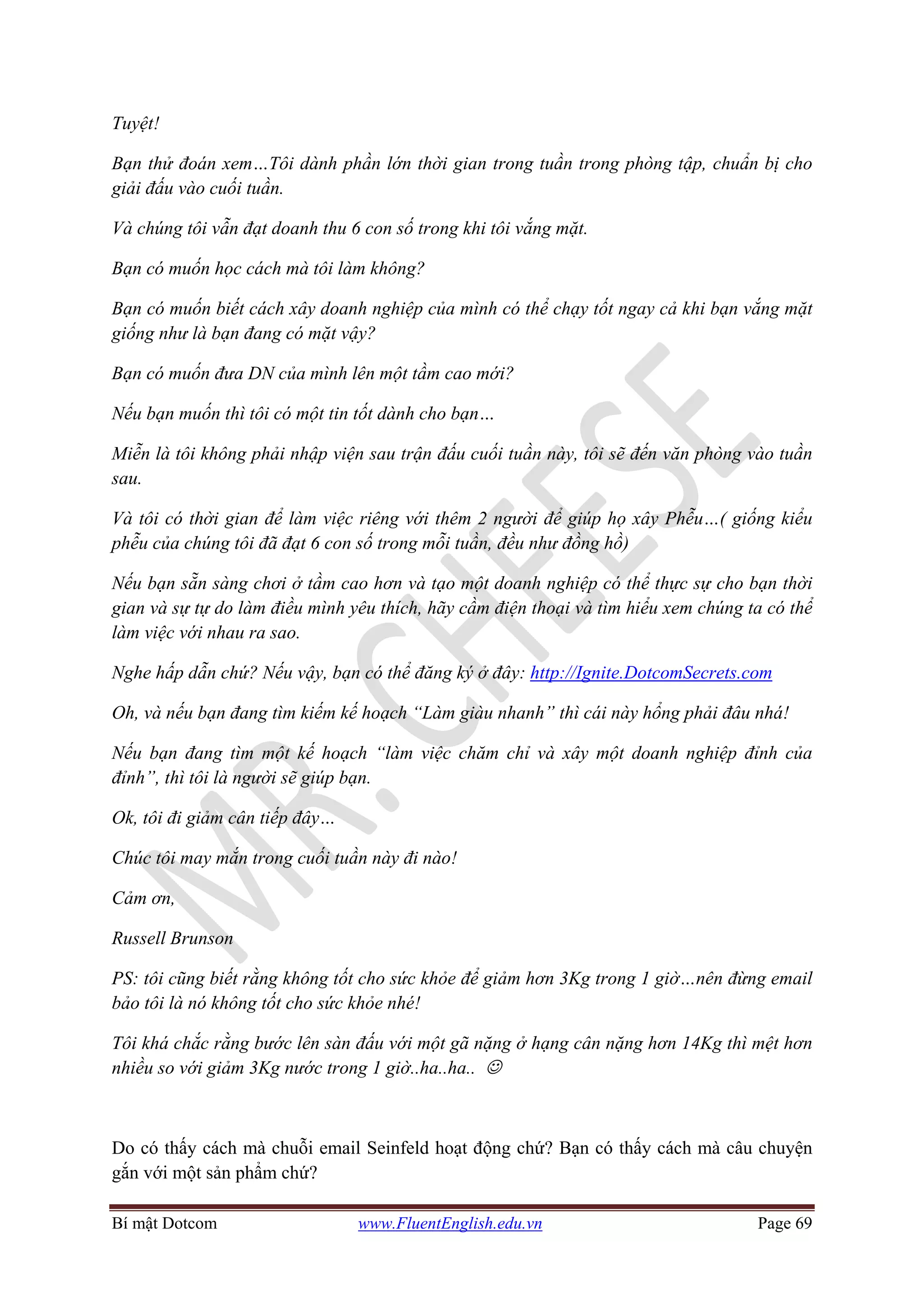 Bí mật Dotcom www.FluentEnglish.edu.vn Page 69
Tuyệt!
Bạn thử đoán xem…Tôi dành phần lớn thời gian trong tuần trong phòng tập, chuẩn bị cho
giải đấu vào cuối tuần.
Và chúng tôi vẫn đạt doanh thu 6 con số trong khi tôi vắng mặt.
Bạn có muốn học cách mà tôi làm không?
Bạn có muốn biết cách xây doanh nghiệp của mình có thể chạy tốt ngay cả khi bạn vắng mặt
giống như là bạn đang có mặt vậy?
Bạn có muốn đưa DN của mình lên một tầm cao mới?
Nếu bạn muốn thì tôi có một tin tốt dành cho bạn…
Miễn là tôi không phải nhập viện sau trận đấu cuối tuần này, tôi sẽ đến văn phòng vào tuần
sau.
Và tôi có thời gian để làm việc riêng với thêm 2 người để giúp họ xây Phễu…( giống kiểu
phễu của chúng tôi đã đạt 6 con số trong mỗi tuần, đều như đồng hồ)
Nếu bạn sẵn sàng chơi ở tầm cao hơn và tạo một doanh nghiệp có thể thực sự cho bạn thời
gian và sự tự do làm điều mình yêu thích, hãy cầm điện thoại và tìm hiểu xem chúng ta có thể
làm việc với nhau ra sao.
Nghe hấp dẫn chứ? Nếu vậy, bạn có thể đăng ký ở đây: http://Ignite.DotcomSecrets.com
Oh, và nếu bạn đang tìm kiếm kế hoạch “Làm giàu nhanh” thì cái này hổng phải đâu nhá!
Nếu bạn đang tìm một kế hoạch “làm việc chăm chỉ và xây một doanh nghiệp đỉnh của
đỉnh”, thì tôi là người sẽ giúp bạn.
Ok, tôi đi giảm cân tiếp đây…
Chúc tôi may mắn trong cuối tuần này đi nào!
Cảm ơn,
Russell Brunson
PS: tôi cũng biết rằng không tốt cho sức khỏe để giảm hơn 3Kg trong 1 giờ…nên đừng email
bảo tôi là nó không tốt cho sức khỏe nhé!
Tôi khá chắc rằng bước lên sàn đấu với một gã nặng ở hạng cân nặng hơn 14Kg thì mệt hơn
nhiều so với giảm 3Kg nước trong 1 giờ..ha..ha.. ☺
Do có thấy cách mà chuỗi email Seinfeld hoạt động chứ? Bạn có thấy cách mà câu chuyện
gắn với một sản phẩm chứ?
 