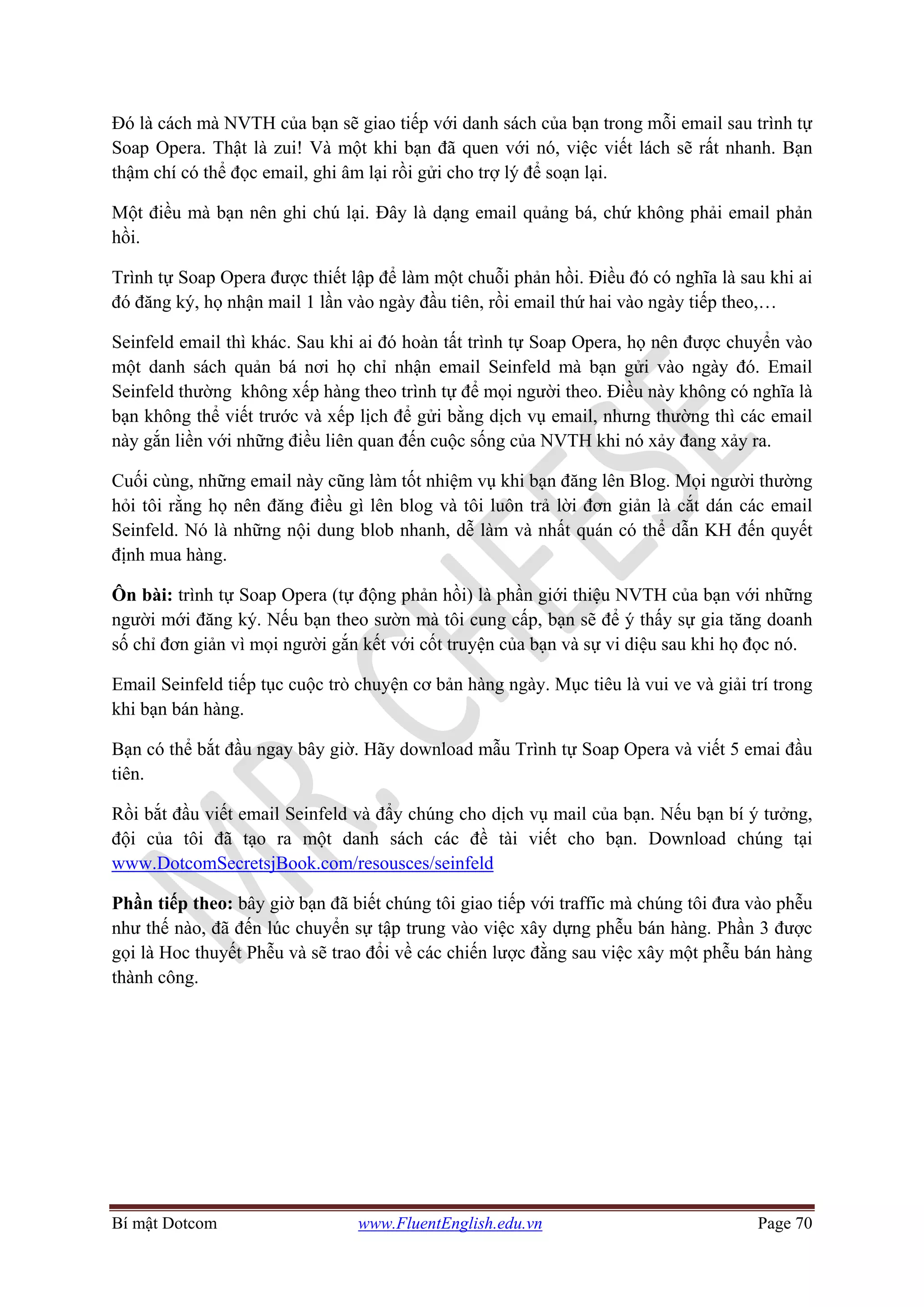 Bí mật Dotcom www.FluentEnglish.edu.vn Page 70
Đó là cách mà NVTH của bạn sẽ giao tiếp với danh sách của bạn trong mỗi email sau trình tự
Soap Opera. Thật là zui! Và một khi bạn đã quen với nó, việc viết lách sẽ rất nhanh. Bạn
thậm chí có thể đọc email, ghi âm lại rồi gửi cho trợ lý để soạn lại.
Một điều mà bạn nên ghi chú lại. Đây là dạng email quảng bá, chứ không phải email phản
hồi.
Trình tự Soap Opera được thiết lập để làm một chuỗi phản hồi. Điều đó có nghĩa là sau khi ai
đó đăng ký, họ nhận mail 1 lần vào ngày đầu tiên, rồi email thứ hai vào ngày tiếp theo,…
Seinfeld email thì khác. Sau khi ai đó hoàn tất trình tự Soap Opera, họ nên được chuyển vào
một danh sách quản bá nơi họ chỉ nhận email Seinfeld mà bạn gửi vào ngày đó. Email
Seinfeld thường không xếp hàng theo trình tự để mọi người theo. Điều này không có nghĩa là
bạn không thể viết trước và xếp lịch để gửi bằng dịch vụ email, nhưng thường thì các email
này gắn liền với những điều liên quan đến cuộc sống của NVTH khi nó xảy đang xảy ra.
Cuối cùng, những email này cũng làm tốt nhiệm vụ khi bạn đăng lên Blog. Mọi người thường
hỏi tôi rằng họ nên đăng điều gì lên blog và tôi luôn trả lời đơn giản là cắt dán các email
Seinfeld. Nó là những nội dung blob nhanh, dễ làm và nhất quán có thể dẫn KH đến quyết
định mua hàng.
Ôn bài: trình tự Soap Opera (tự động phản hồi) là phần giới thiệu NVTH của bạn với những
người mới đăng ký. Nếu bạn theo sườn mà tôi cung cấp, bạn sẽ để ý thấy sự gia tăng doanh
số chỉ đơn giản vì mọi người gắn kết với cốt truyện của bạn và sự vi diệu sau khi họ đọc nó.
Email Seinfeld tiếp tục cuộc trò chuyện cơ bản hàng ngày. Mục tiêu là vui ve và giải trí trong
khi bạn bán hàng.
Bạn có thể bắt đầu ngay bây giờ. Hãy download mẫu Trình tự Soap Opera và viết 5 emai đầu
tiên.
Rồi bắt đầu viết email Seinfeld và đẩy chúng cho dịch vụ mail của bạn. Nếu bạn bí ý tưởng,
đội của tôi đã tạo ra một danh sách các đề tài viết cho bạn. Download chúng tại
www.DotcomSecretsjBook.com/resousces/seinfeld
Phần tiếp theo: bây giờ bạn đã biết chúng tôi giao tiếp với traffic mà chúng tôi đưa vào phễu
như thế nào, đã đến lúc chuyển sự tập trung vào việc xây dựng phễu bán hàng. Phần 3 được
gọi là Hoc thuyết Phễu và sẽ trao đổi về các chiến lược đằng sau việc xây một phễu bán hàng
thành công.
 