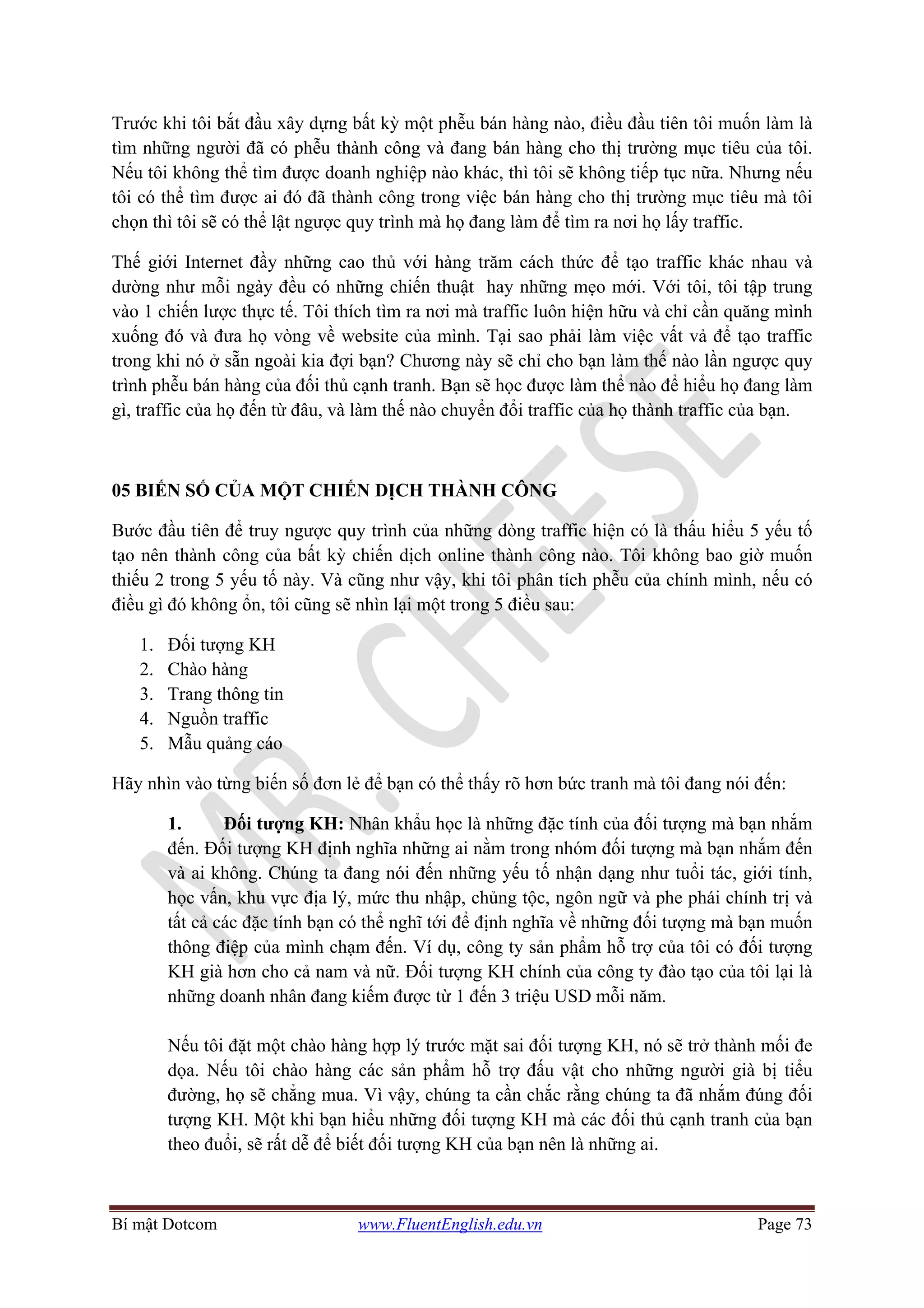 Bí mật Dotcom www.FluentEnglish.edu.vn Page 73
Trước khi tôi bắt đầu xây dựng bất kỳ một phễu bán hàng nào, điều đầu tiên tôi muốn làm là
tìm những người đã có phễu thành công và đang bán hàng cho thị trường mục tiêu của tôi.
Nếu tôi không thể tìm được doanh nghiệp nào khác, thì tôi sẽ không tiếp tục nữa. Nhưng nếu
tôi có thể tìm được ai đó đã thành công trong việc bán hàng cho thị trường mục tiêu mà tôi
chọn thì tôi sẽ có thể lật ngược quy trình mà họ đang làm để tìm ra nơi họ lấy traffic.
Thế giới Internet đầy những cao thủ với hàng trăm cách thức để tạo traffic khác nhau và
dường như mỗi ngày đều có những chiến thuật hay những mẹo mới. Với tôi, tôi tập trung
vào 1 chiến lược thực tế. Tôi thích tìm ra nơi mà traffic luôn hiện hữu và chỉ cần quăng mình
xuống đó và đưa họ vòng về website của mình. Tại sao phải làm việc vất vả để tạo traffic
trong khi nó ở sẵn ngoài kia đợi bạn? Chương này sẽ chỉ cho bạn làm thế nào lần ngược quy
trình phễu bán hàng của đối thủ cạnh tranh. Bạn sẽ học được làm thể nào để hiểu họ đang làm
gì, traffic của họ đến từ đâu, và làm thế nào chuyển đổi traffic của họ thành traffic của bạn.
05 BIẾN SỐ CỦA MỘT CHIẾN DỊCH THÀNH CÔNG
Bước đầu tiên để truy ngược quy trình của những dòng traffic hiện có là thấu hiểu 5 yếu tố
tạo nên thành công của bất kỳ chiến dịch online thành công nào. Tôi không bao giờ muốn
thiếu 2 trong 5 yếu tố này. Và cũng như vậy, khi tôi phân tích phễu của chính mình, nếu có
điều gì đó không ổn, tôi cũng sẽ nhìn lại một trong 5 điều sau:
1. Đối tượng KH
2. Chào hàng
3. Trang thông tin
4. Nguồn traffic
5. Mẫu quảng cáo
Hãy nhìn vào từng biến số đơn lẻ để bạn có thể thấy rõ hơn bức tranh mà tôi đang nói đến:
1. Đối tượng KH: Nhân khẩu học là những đặc tính của đối tượng mà bạn nhắm
đến. Đối tượng KH định nghĩa những ai nằm trong nhóm đối tượng mà bạn nhắm đến
và ai không. Chúng ta đang nói đến những yếu tố nhận dạng như tuổi tác, giới tính,
học vấn, khu vực địa lý, mức thu nhập, chủng tộc, ngôn ngữ và phe phái chính trị và
tất cả các đặc tính bạn có thể nghĩ tới để định nghĩa về những đối tượng mà bạn muốn
thông điệp của mình chạm đến. Ví dụ, công ty sản phẩm hỗ trợ của tôi có đối tượng
KH già hơn cho cả nam và nữ. Đối tượng KH chính của công ty đào tạo của tôi lại là
những doanh nhân đang kiếm được từ 1 đến 3 triệu USD mỗi năm.
Nếu tôi đặt một chào hàng hợp lý trước mặt sai đối tượng KH, nó sẽ trở thành mối đe
dọa. Nếu tôi chào hàng các sản phẩm hỗ trợ đấu vật cho những người già bị tiểu
đường, họ sẽ chẳng mua. Vì vậy, chúng ta cần chắc rằng chúng ta đã nhắm đúng đối
tượng KH. Một khi bạn hiểu những đối tượng KH mà các đối thủ cạnh tranh của bạn
theo đuổi, sẽ rất dễ để biết đối tượng KH của bạn nên là những ai.
 