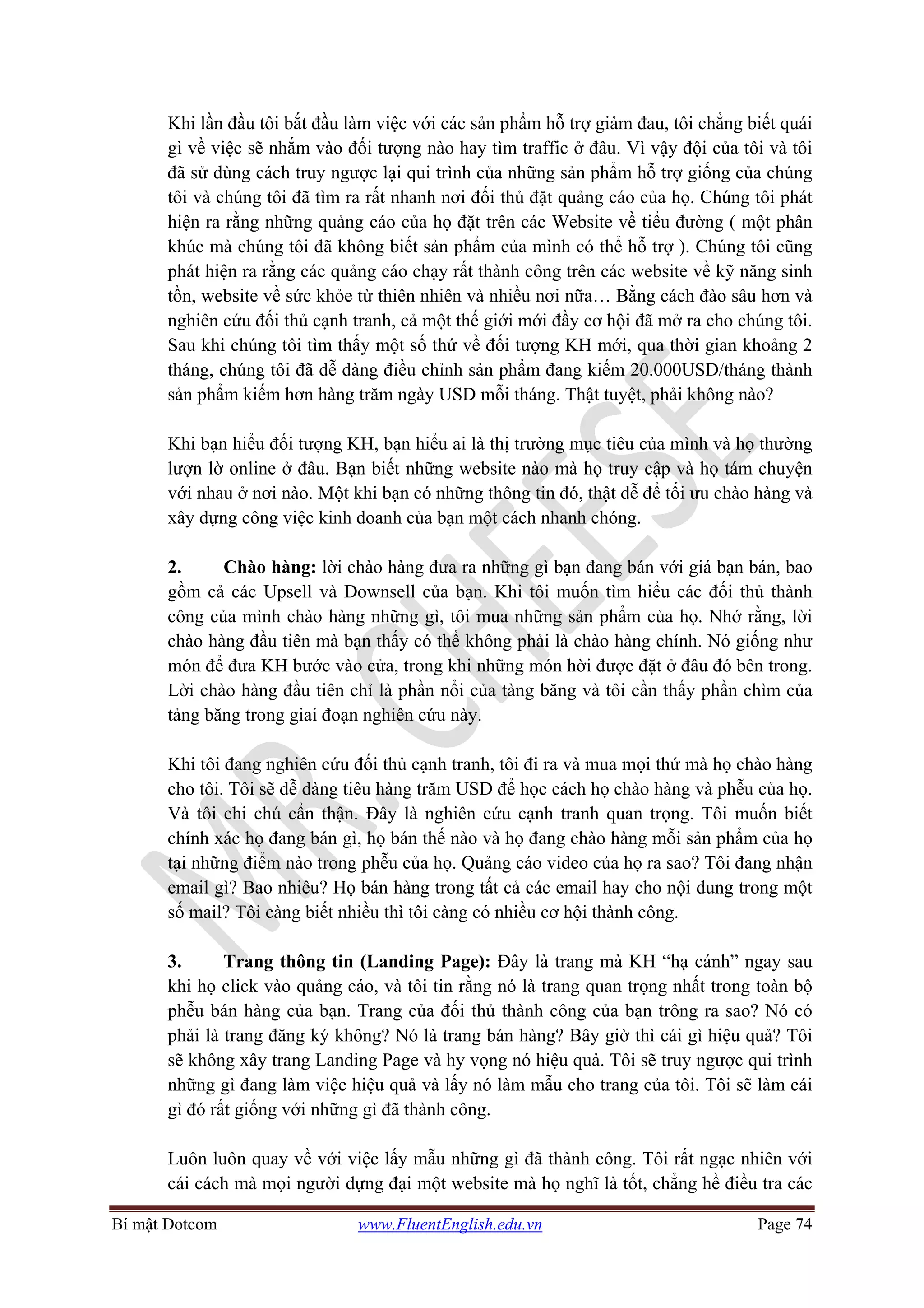 Bí mật Dotcom www.FluentEnglish.edu.vn Page 74
Khi lần đầu tôi bắt đầu làm việc với các sản phẩm hỗ trợ giảm đau, tôi chẳng biết quái
gì về việc sẽ nhắm vào đối tượng nào hay tìm traffic ở đâu. Vì vậy đội của tôi và tôi
đã sử dùng cách truy ngược lại qui trình của những sản phẩm hỗ trợ giống của chúng
tôi và chúng tôi đã tìm ra rất nhanh nơi đối thủ đặt quảng cáo của họ. Chúng tôi phát
hiện ra rằng những quảng cáo của họ đặt trên các Website về tiểu đường ( một phân
khúc mà chúng tôi đã không biết sản phẩm của mình có thể hỗ trợ ). Chúng tôi cũng
phát hiện ra rằng các quảng cáo chạy rất thành công trên các website về kỹ năng sinh
tồn, website về sức khỏe từ thiên nhiên và nhiều nơi nữa… Bằng cách đào sâu hơn và
nghiên cứu đối thủ cạnh tranh, cả một thế giới mới đầy cơ hội đã mở ra cho chúng tôi.
Sau khi chúng tôi tìm thấy một số thứ về đối tượng KH mới, qua thời gian khoảng 2
tháng, chúng tôi đã dễ dàng điều chỉnh sản phẩm đang kiếm 20.000USD/tháng thành
sản phẩm kiếm hơn hàng trăm ngày USD mỗi tháng. Thật tuyệt, phải không nào?
Khi bạn hiểu đối tượng KH, bạn hiểu ai là thị trường mục tiêu của mình và họ thường
lượn lờ online ở đâu. Bạn biết những website nào mà họ truy cập và họ tám chuyện
với nhau ở nơi nào. Một khi bạn có những thông tin đó, thật dễ để tối ưu chào hàng và
xây dựng công việc kinh doanh của bạn một cách nhanh chóng.
2. Chào hàng: lời chào hàng đưa ra những gì bạn đang bán với giá bạn bán, bao
gồm cả các Upsell và Downsell của bạn. Khi tôi muốn tìm hiểu các đối thủ thành
công của mình chào hàng những gì, tôi mua những sản phẩm của họ. Nhớ rằng, lời
chào hàng đầu tiên mà bạn thấy có thể không phải là chào hàng chính. Nó giống như
món để đưa KH bước vào cửa, trong khi những món hời được đặt ở đâu đó bên trong.
Lời chào hàng đầu tiên chỉ là phần nổi của tàng băng và tôi cần thấy phần chìm của
tảng băng trong giai đoạn nghiên cứu này.
Khi tôi đang nghiên cứu đối thủ cạnh tranh, tôi đi ra và mua mọi thứ mà họ chào hàng
cho tôi. Tôi sẽ dễ dàng tiêu hàng trăm USD để học cách họ chào hàng và phễu của họ.
Và tôi chi chú cẩn thận. Đây là nghiên cứu cạnh tranh quan trọng. Tôi muốn biết
chính xác họ đang bán gì, họ bán thế nào và họ đang chào hàng mỗi sản phẩm của họ
tại những điểm nào trong phễu của họ. Quảng cáo video của họ ra sao? Tôi đang nhận
email gì? Bao nhiêu? Họ bán hàng trong tất cả các email hay cho nội dung trong một
số mail? Tôi càng biết nhiều thì tôi càng có nhiều cơ hội thành công.
3. Trang thông tin (Landing Page): Đây là trang mà KH “hạ cánh” ngay sau
khi họ click vào quảng cáo, và tôi tin rằng nó là trang quan trọng nhất trong toàn bộ
phễu bán hàng của bạn. Trang của đối thủ thành công của bạn trông ra sao? Nó có
phải là trang đăng ký không? Nó là trang bán hàng? Bây giờ thì cái gì hiệu quả? Tôi
sẽ không xây trang Landing Page và hy vọng nó hiệu quả. Tôi sẽ truy ngược qui trình
những gì đang làm việc hiệu quả và lấy nó làm mẫu cho trang của tôi. Tôi sẽ làm cái
gì đó rất giống với những gì đã thành công.
Luôn luôn quay về với việc lấy mẫu những gì đã thành công. Tôi rất ngạc nhiên với
cái cách mà mọi người dựng đại một website mà họ nghĩ là tốt, chẳng hề điều tra các
 