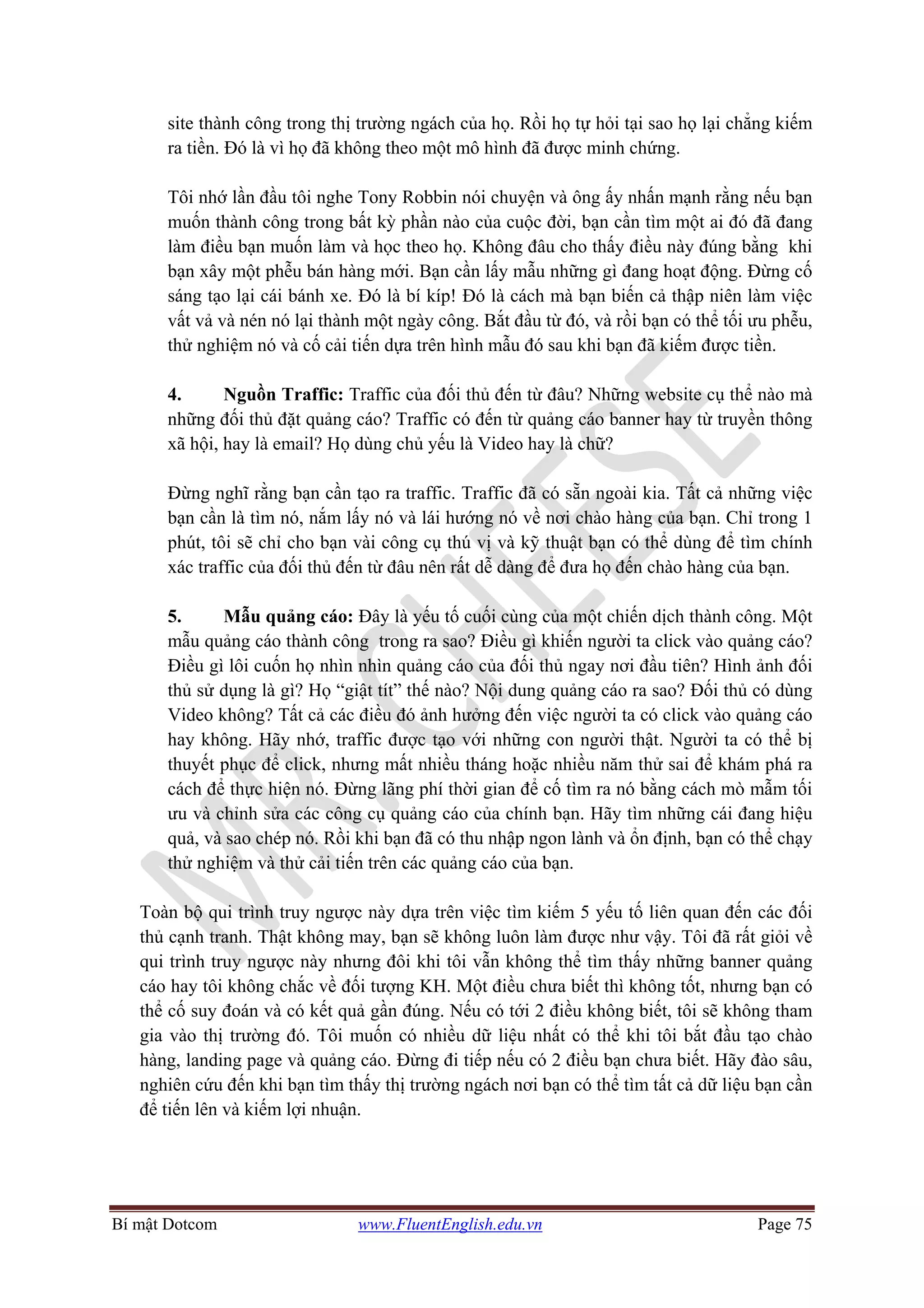 Bí mật Dotcom www.FluentEnglish.edu.vn Page 75
site thành công trong thị trường ngách của họ. Rồi họ tự hỏi tại sao họ lại chẳng kiếm
ra tiền. Đó là vì họ đã không theo một mô hình đã được minh chứng.
Tôi nhớ lần đầu tôi nghe Tony Robbin nói chuyện và ông ấy nhấn mạnh rằng nếu bạn
muốn thành công trong bất kỳ phần nào của cuộc đời, bạn cần tìm một ai đó đã đang
làm điều bạn muốn làm và học theo họ. Không đâu cho thấy điều này đúng bằng khi
bạn xây một phễu bán hàng mới. Bạn cần lấy mẫu những gì đang hoạt động. Đừng cố
sáng tạo lại cái bánh xe. Đó là bí kíp! Đó là cách mà bạn biến cả thập niên làm việc
vất vả và nén nó lại thành một ngày công. Bắt đầu từ đó, và rồi bạn có thể tối ưu phễu,
thử nghiệm nó và cố cải tiến dựa trên hình mẫu đó sau khi bạn đã kiếm được tiền.
4. Nguồn Traffic: Traffic của đối thủ đến từ đâu? Những website cụ thể nào mà
những đối thủ đặt quảng cáo? Traffic có đến từ quảng cáo banner hay từ truyền thông
xã hội, hay là email? Họ dùng chủ yếu là Video hay là chữ?
Đừng nghĩ rằng bạn cần tạo ra traffic. Traffic đã có sẵn ngoài kia. Tất cả những việc
bạn cần là tìm nó, nắm lấy nó và lái hướng nó về nơi chào hàng của bạn. Chỉ trong 1
phút, tôi sẽ chỉ cho bạn vài công cụ thú vị và kỹ thuật bạn có thể dùng để tìm chính
xác traffic của đối thủ đến từ đâu nên rất dễ dàng để đưa họ đến chào hàng của bạn.
5. Mẫu quảng cáo: Đây là yếu tố cuối cùng của một chiến dịch thành công. Một
mẫu quảng cáo thành công trong ra sao? Điều gì khiến người ta click vào quảng cáo?
Điều gì lôi cuốn họ nhìn nhìn quảng cáo của đối thủ ngay nơi đầu tiên? Hình ảnh đối
thủ sử dụng là gì? Họ “giật tít” thế nào? Nội dung quảng cáo ra sao? Đối thủ có dùng
Video không? Tất cả các điều đó ảnh hưởng đến việc người ta có click vào quảng cáo
hay không. Hãy nhớ, traffic được tạo với những con người thật. Người ta có thể bị
thuyết phục để click, nhưng mất nhiều tháng hoặc nhiều năm thử sai để khám phá ra
cách để thực hiện nó. Đừng lãng phí thời gian để cố tìm ra nó bằng cách mò mẫm tối
ưu và chỉnh sửa các công cụ quảng cáo của chính bạn. Hãy tìm những cái đang hiệu
quả, và sao chép nó. Rồi khi bạn đã có thu nhập ngon lành và ổn định, bạn có thể chạy
thử nghiệm và thử cải tiến trên các quảng cáo của bạn.
Toàn bộ qui trình truy ngược này dựa trên việc tìm kiếm 5 yếu tố liên quan đến các đối
thủ cạnh tranh. Thật không may, bạn sẽ không luôn làm được như vậy. Tôi đã rất giỏi về
qui trình truy ngược này nhưng đôi khi tôi vẫn không thể tìm thấy những banner quảng
cáo hay tôi không chắc về đối tượng KH. Một điều chưa biết thì không tốt, nhưng bạn có
thể cố suy đoán và có kết quả gần đúng. Nếu có tới 2 điều không biết, tôi sẽ không tham
gia vào thị trường đó. Tôi muốn có nhiều dữ liệu nhất có thể khi tôi bắt đầu tạo chào
hàng, landing page và quảng cáo. Đừng đi tiếp nếu có 2 điều bạn chưa biết. Hãy đào sâu,
nghiên cứu đến khi bạn tìm thấy thị trường ngách nơi bạn có thể tìm tất cả dữ liệu bạn cần
để tiến lên và kiếm lợi nhuận.
 