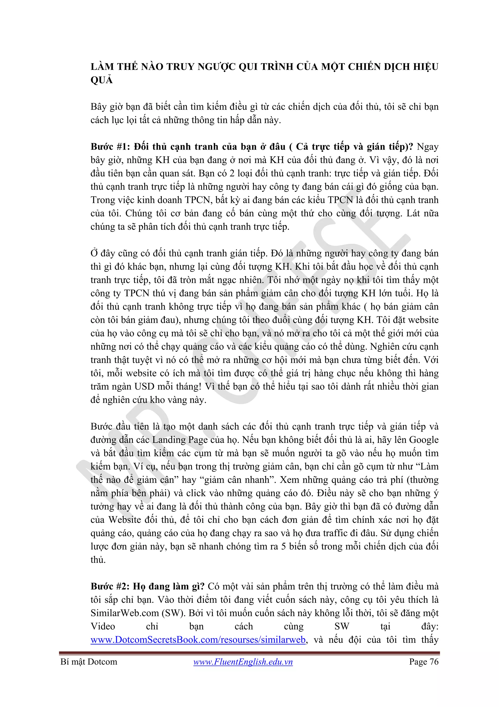 Bí mật Dotcom www.FluentEnglish.edu.vn Page 76
LÀM THẾ NÀO TRUY NGƯỢC QUI TRÌNH CỦA MỘT CHIẾN DỊCH HIỆU
QUẢ
Bây giờ bạn đã biết cần tìm kiếm điều gì từ các chiến dịch của đối thủ, tôi sẽ chỉ bạn
cách lục lọi tất cả những thông tin hấp dẫn này.
Bước #1: Đối thủ cạnh tranh của bạn ở đâu ( Cả trực tiếp và gián tiếp)? Ngay
bây giờ, những KH của bạn đang ở nơi mà KH của đối thủ đang ở. Vì vậy, đó là nơi
đầu tiên bạn cần quan sát. Bạn có 2 loại đối thủ cạnh tranh: trực tiếp và gián tiếp. Đối
thủ cạnh tranh trực tiếp là những người hay công ty đang bán cái gì đó giống của bạn.
Trong việc kinh doanh TPCN, bất kỳ ai đang bán các kiểu TPCN là đối thủ cạnh tranh
của tôi. Chúng tôi cơ bản đang cố bán cùng một thứ cho cùng đối tượng. Lát nữa
chúng ta sẽ phân tích đối thủ cạnh tranh trực tiếp.
Ở đây cũng có đối thủ cạnh tranh gián tiếp. Đó là những người hay công ty đang bán
thì gì đó khác bạn, nhưng lại cùng đối tượng KH. Khi tôi bắt đầu học về đối thủ cạnh
tranh trực tiếp, tôi đã tròn mắt ngạc nhiên. Tôi nhớ một ngày nọ khi tôi tìm thấy một
công ty TPCN thú vị đang bán sản phẩm giảm cân cho đối tượng KH lớn tuổi. Họ là
đối thủ cạnh tranh không trực tiếp vì họ đang bán sản phẩm khác ( họ bán giảm cân
còn tôi bán giảm đau), nhưng chúng tôi theo đuổi cùng đối tượng KH. Tôi đặt website
của họ vào công cụ mà tôi sẽ chỉ cho bạn, và nó mở ra cho tôi cả một thế giới mới của
những nơi có thể chạy quảng cáo và các kiểu quảng cáo có thể dùng. Nghiên cứu cạnh
tranh thật tuyệt vì nó có thể mở ra những cơ hội mới mà bạn chưa từng biết đến. Với
tôi, mỗi website có ích mà tôi tìm được có thể giá trị hàng chục nếu không thì hàng
trăm ngàn USD mỗi tháng! Vì thế bạn có thể hiểu tại sao tôi dành rất nhiều thời gian
để nghiên cứu kho vàng này.
Bước đầu tiên là tạo một danh sách các đối thủ cạnh tranh trực tiếp và gián tiếp và
đường dẫn các Landing Page của họ. Nếu bạn không biết đối thủ là ai, hãy lên Google
và bắt đầu tìm kiếm các cụm từ mà bạn sẽ muốn người ta gõ vào nếu họ muốn tìm
kiếm bạn. Ví cụ, nếu bạn trong thị trường giảm cân, bạn chỉ cần gõ cụm từ như “Làm
thế nào để giảm cân” hay “giảm cân nhanh”. Xem những quảng cáo trả phí (thường
nằm phía bên phải) và click vào những quảng cáo đó. Điều này sẽ cho bạn những ý
tưởng hay về ai đang là đối thủ thành công của bạn. Bây giờ thì bạn đã có đường dẫn
của Website đối thủ, để tôi chỉ cho bạn cách đơn giản để tìm chính xác nơi họ đặt
quảng cáo, quảng cáo của họ đang chạy ra sao và họ đưa traffic đi đâu. Sử dụng chiến
lược đơn giản này, bạn sẽ nhanh chóng tìm ra 5 biến số trong mỗi chiến dịch của đối
thủ.
Bước #2: Họ đang làm gì? Có một vài sản phẩm trên thị trường có thể làm điều mà
tôi sắp chỉ bạn. Vào thời điểm tôi đang viết cuốn sách này, công cụ tôi yêu thích là
SimilarWeb.com (SW). Bởi vì tôi muốn cuốn sách này không lỗi thời, tôi sẽ đăng một
Video chỉ bạn cách cùng SW tại đây:
www.DotcomSecretsBook.com/resourses/similarweb, và nếu đội của tôi tìm thấy
 