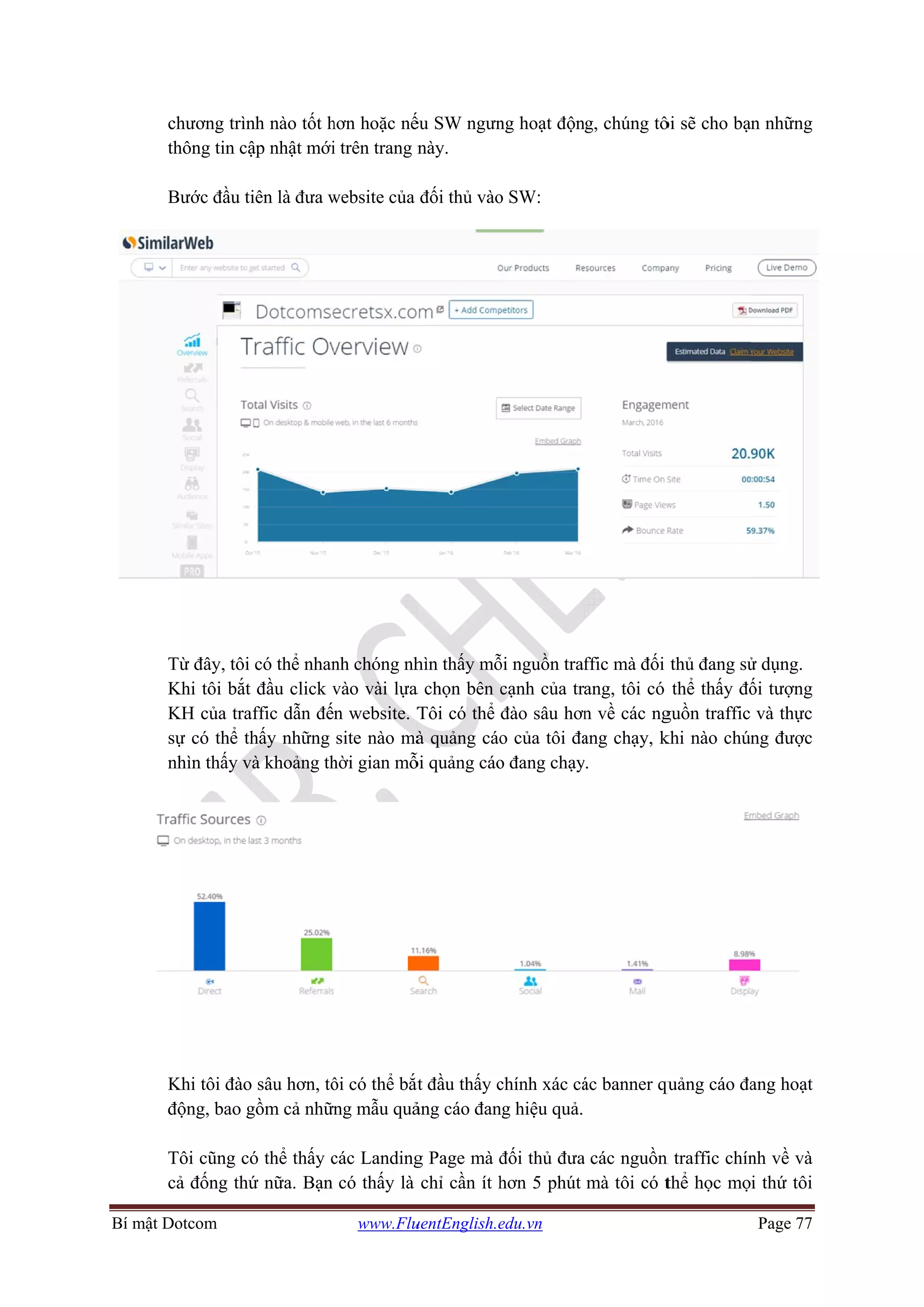 Bí mật DDotcom
chương trìn
thông tin cậ
Bước đầu ti
Từ đây, tôi
Khi tôi bắt
KH của tra
sự có thể th
nhìn thấy v
Khi tôi đào
động, bao g
Tôi cũng có
cả đống thứ
nh nào tốt h
ập nhật mới
iên là đưa w
có thể nhan
t đầu click v
affic dẫn đế
hấy những
và khoảng th
o sâu hơn, tô
gồm cả nhữn
ó thể thấy c
ứ nữa. Bạn
www.Flu
hơn hoặc nế
i trên trang n
website của
nh chóng nh
vào vài lựa
n website. T
site nào mà
hời gian mỗ
ôi có thể bắt
ng mẫu quả
các Landing
có thấy là
uentEnglish.e
ếu SW ngưn
này.
đối thủ vào
hìn thấy mỗ
a chọn bên c
Tôi có thể
à quảng cáo
ỗi quảng cáo
ắt đầu thấy c
ảng cáo đan
g Page mà đ
chỉ cần ít h
edu.vn
ng hoạt độn
o SW:
ỗi nguồn tra
cạnh của tr
đào sâu hơn
o của tôi đa
o đang chạy
chính xác cá
ng hiệu quả.
đối thủ đưa
hơn 5 phút
g, chúng tô
ffic mà đối
ang, tôi có
n về các ng
ang chạy, k
y.
ác banner qu
a các nguồn
mà tôi có t
ôi sẽ cho bạ
thủ đang sử
thể thấy đố
guồn traffic
khi nào chún
quảng cáo đa
n traffic chín
thể học mọ
Page 77
n những
ử dụng.
ối tượng
và thực
ng được
ang hoạt
nh về và
i thứ tôi
 