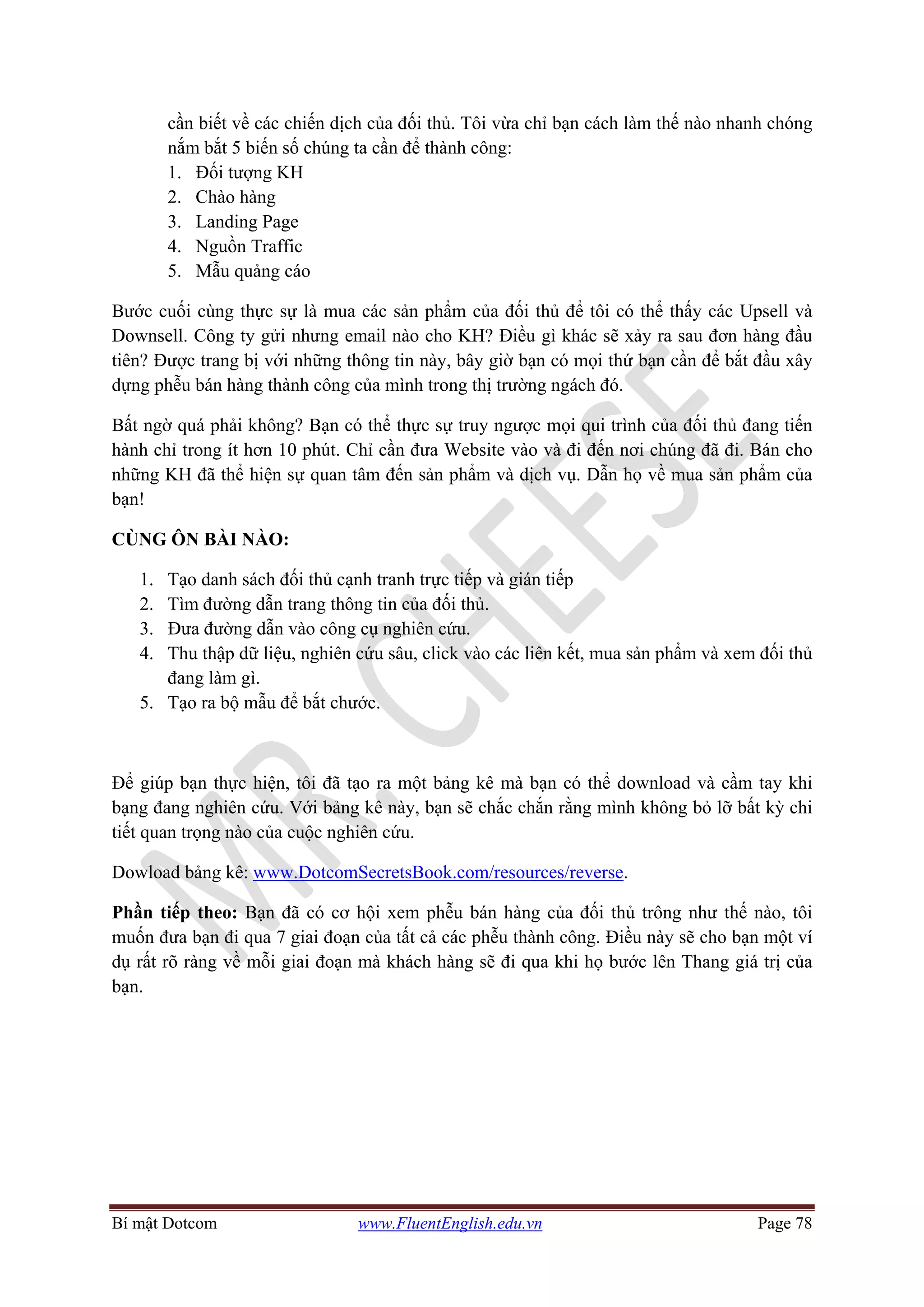 Bí mật Dotcom www.FluentEnglish.edu.vn Page 78
cần biết về các chiến dịch của đối thủ. Tôi vừa chỉ bạn cách làm thế nào nhanh chóng
nắm bắt 5 biến số chúng ta cần để thành công:
1. Đối tượng KH
2. Chào hàng
3. Landing Page
4. Nguồn Traffic
5. Mẫu quảng cáo
Bước cuối cùng thực sự là mua các sản phẩm của đối thủ để tôi có thể thấy các Upsell và
Downsell. Công ty gửi nhưng email nào cho KH? Điều gì khác sẽ xảy ra sau đơn hàng đầu
tiên? Được trang bị với những thông tin này, bây giờ bạn có mọi thứ bạn cần để bắt đầu xây
dựng phễu bán hàng thành công của mình trong thị trường ngách đó.
Bất ngờ quá phải không? Bạn có thể thực sự truy ngược mọi qui trình của đối thủ đang tiến
hành chỉ trong ít hơn 10 phút. Chỉ cần đưa Website vào và đi đến nơi chúng đã đi. Bán cho
những KH đã thể hiện sự quan tâm đến sản phẩm và dịch vụ. Dẫn họ về mua sản phẩm của
bạn!
CÙNG ÔN BÀI NÀO:
1. Tạo danh sách đối thủ cạnh tranh trực tiếp và gián tiếp
2. Tìm đường dẫn trang thông tin của đối thủ.
3. Đưa đường dẫn vào công cụ nghiên cứu.
4. Thu thập dữ liệu, nghiên cứu sâu, click vào các liên kết, mua sản phẩm và xem đối thủ
đang làm gì.
5. Tạo ra bộ mẫu để bắt chước.
Để giúp bạn thực hiện, tôi đã tạo ra một bảng kê mà bạn có thể download và cầm tay khi
bạng đang nghiên cứu. Với bảng kê này, bạn sẽ chắc chắn rằng mình không bỏ lỡ bất kỳ chi
tiết quan trọng nào của cuộc nghiên cứu.
Dowload bảng kê: www.DotcomSecretsBook.com/resources/reverse.
Phần tiếp theo: Bạn đã có cơ hội xem phễu bán hàng của đối thủ trông như thế nào, tôi
muốn đưa bạn đi qua 7 giai đoạn của tất cả các phễu thành công. Điều này sẽ cho bạn một ví
dụ rất rõ ràng về mỗi giai đoạn mà khách hàng sẽ đi qua khi họ bước lên Thang giá trị của
bạn.
 