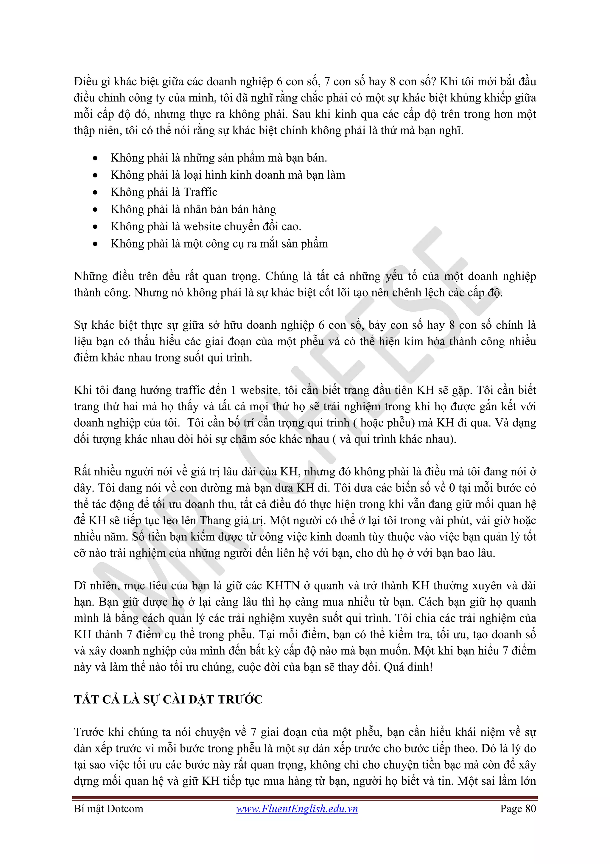 Bí mật Dotcom www.FluentEnglish.edu.vn Page 80
Điều gì khác biệt giữa các doanh nghiệp 6 con số, 7 con số hay 8 con số? Khi tôi mới bắt đầu
điều chỉnh công ty của mình, tôi đã nghĩ rằng chắc phải có một sự khác biệt khủng khiếp giữa
mỗi cấp độ đó, nhưng thực ra không phải. Sau khi kinh qua các cấp độ trên trong hơn một
thập niên, tôi có thể nói rằng sự khác biệt chính không phải là thứ mà bạn nghĩ.
• Không phải là những sản phẩm mà bạn bán.
• Không phải là loại hình kinh doanh mà bạn làm
• Không phải là Traffic
• Không phải là nhân bản bán hàng
• Không phải là website chuyển đổi cao.
• Không phải là một công cụ ra mắt sản phẩm
Những điều trên đều rất quan trọng. Chúng là tất cả những yếu tố của một doanh nghiệp
thành công. Nhưng nó không phải là sự khác biệt cốt lõi tạo nên chênh lệch các cấp độ.
Sự khác biệt thực sự giữa sở hữu doanh nghiệp 6 con số, bảy con số hay 8 con số chính là
liệu bạn có thấu hiểu các giai đoạn của một phễu và có thể hiện kim hóa thành công nhiều
điểm khác nhau trong suốt qui trình.
Khi tôi đang hướng traffic đến 1 website, tôi cần biết trang đầu tiên KH sẽ gặp. Tôi cần biết
trang thứ hai mà họ thấy và tất cả mọi thứ họ sẽ trải nghiệm trong khi họ được gắn kết với
doanh nghiệp của tôi. Tôi cần bố trí cẩn trọng qui trình ( hoặc phễu) mà KH đi qua. Và dạng
đối tượng khác nhau đòi hỏi sự chăm sóc khác nhau ( và qui trình khác nhau).
Rất nhiều người nói về giá trị lâu dài của KH, nhưng đó không phải là điều mà tôi đang nói ở
đây. Tôi đang nói về con đường mà bạn đưa KH đi. Tôi đưa các biến số về 0 tại mỗi bước có
thể tác động để tối ưu doanh thu, tất cả điều đó thực hiện trong khi vẫn đang giữ mối quan hệ
để KH sẽ tiếp tục leo lên Thang giá trị. Một người có thể ở lại tôi trong vài phút, vài giờ hoặc
nhiều năm. Số tiền bạn kiếm được từ công việc kinh doanh tùy thuộc vào việc bạn quản lý tốt
cỡ nào trải nghiệm của những người đến liên hệ với bạn, cho dù họ ở với bạn bao lâu.
Dĩ nhiên, mục tiêu của bạn là giữ các KHTN ở quanh và trở thành KH thường xuyên và dài
hạn. Bạn giữ được họ ở lại càng lâu thì họ càng mua nhiều từ bạn. Cách bạn giữ họ quanh
mình là bằng cách quản lý các trải nghiệm xuyên suốt qui trình. Tôi chia các trải nghiệm của
KH thành 7 điểm cụ thể trong phễu. Tại mỗi điểm, bạn có thể kiểm tra, tối ưu, tạo doanh số
và xây doanh nghiệp của mình đến bất kỳ cấp độ nào mà bạn muốn. Một khi bạn hiểu 7 điểm
này và làm thế nào tối ưu chúng, cuộc đời của bạn sẽ thay đổi. Quá đỉnh!
TẤT CẢ LÀ SỰ CÀI ĐẶT TRƯỚC
Trước khi chúng ta nói chuyện về 7 giai đoạn của một phễu, bạn cần hiểu khái niệm về sự
dàn xếp trước vì mỗi bước trong phễu là một sự dàn xếp trước cho bước tiếp theo. Đó là lý do
tại sao việc tối ưu các bước này rất quan trọng, không chỉ cho chuyện tiền bạc mà còn để xây
dựng mối quan hệ và giữ KH tiếp tục mua hàng từ bạn, người họ biết và tin. Một sai lầm lớn
 