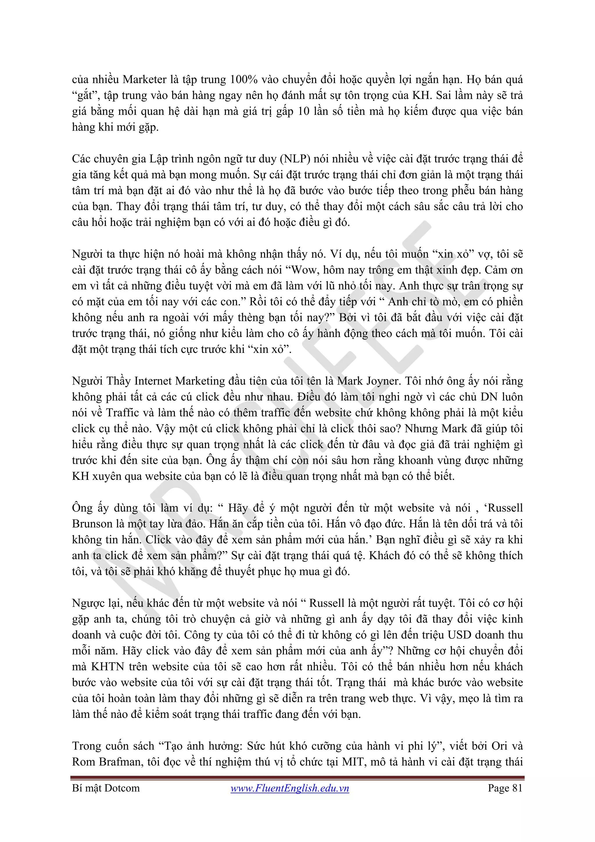 Bí mật Dotcom www.FluentEnglish.edu.vn Page 81
của nhiều Marketer là tập trung 100% vào chuyển đổi hoặc quyền lợi ngắn hạn. Họ bán quá
“gắt”, tập trung vào bán hàng ngay nên họ đánh mất sự tôn trọng của KH. Sai lầm này sẽ trả
giá bằng mối quan hệ dài hạn mà giá trị gấp 10 lần số tiền mà họ kiếm được qua việc bán
hàng khi mới gặp.
Các chuyên gia Lập trình ngôn ngữ tư duy (NLP) nói nhiều về việc cài đặt trước trạng thái để
gia tăng kết quả mà bạn mong muốn. Sự cái đặt trước trạng thái chỉ đơn giản là một trạng thái
tâm trí mà bạn đặt ai đó vào như thể là họ đã bước vào bước tiếp theo trong phễu bán hàng
của bạn. Thay đổi trạng thái tâm trí, tư duy, có thể thay đổi một cách sâu sắc câu trả lời cho
câu hổi hoặc trải nghiệm bạn có với ai đó hoặc điều gì đó.
Người ta thực hiện nó hoài mà không nhận thấy nó. Ví dụ, nếu tôi muốn “xin xỏ” vợ, tôi sẽ
cài đặt trước trạng thái cô ấy bằng cách nói “Wow, hôm nay trông em thật xinh đẹp. Cảm ơn
em vì tất cả những điều tuyệt vời mà em đã làm với lũ nhỏ tối nay. Anh thực sự trân trọng sự
có mặt của em tối nay với các con.” Rồi tôi có thể đẩy tiếp với “ Anh chỉ tò mò, em có phiền
không nếu anh ra ngoài với mấy thèng bạn tối nay?” Bởi vì tôi đã bắt đầu với việc cài đặt
trước trạng thái, nó giống như kiểu làm cho cô ấy hành động theo cách mà tôi muốn. Tôi cài
đặt một trạng thái tích cực trước khi “xin xỏ”.
Người Thầy Internet Marketing đầu tiên của tôi tên là Mark Joyner. Tôi nhớ ông ấy nói rằng
không phải tất cả các cú click đều như nhau. Điều đó làm tôi nghi ngờ vì các chủ DN luôn
nói về Traffic và làm thế nào có thêm traffic đến website chứ không không phải là một kiểu
click cụ thể nào. Vậy một cú click không phải chỉ là click thôi sao? Nhưng Mark đã giúp tôi
hiểu rằng điều thực sự quan trọng nhất là các click đến từ đâu và đọc giả đã trải nghiệm gì
trước khi đến site của bạn. Ông ấy thậm chí còn nói sâu hơn rằng khoanh vùng được những
KH xuyên qua website của bạn có lẽ là điều quan trọng nhất mà bạn có thể biết.
Ông ấy dùng tôi làm ví dụ: “ Hãy để ý một người đến từ một website và nói , ‘Russell
Brunson là một tay lừa đảo. Hắn ăn cắp tiền của tôi. Hắn vô đạo đức. Hắn là tên dối trá và tôi
không tin hắn. Click vào đây để xem sản phẩm mới của hắn.’ Bạn nghĩ điều gì sẽ xảy ra khi
anh ta click để xem sản phẩm?” Sự cài đặt trạng thái quá tệ. Khách đó có thể sẽ không thích
tôi, và tôi sẽ phải khó khăng để thuyết phục họ mua gì đó.
Ngược lại, nếu khác đến từ một website và nói “ Russell là một người rất tuyệt. Tôi có cơ hội
gặp anh ta, chúng tôi trò chuyện cả giờ và những gì anh ấy dạy tôi đã thay đổi việc kinh
doanh và cuộc đời tôi. Công ty của tôi có thể đi từ không có gì lên đến triệu USD doanh thu
mỗi năm. Hãy click vào đây để xem sản phẩm mới của anh ấy”? Những cơ hội chuyển đổi
mà KHTN trên website của tôi sẽ cao hơn rất nhiều. Tôi có thể bán nhiều hơn nếu khách
bước vào website của tôi với sự cài đặt trạng thái tốt. Trạng thái mà khác bước vào website
của tôi hoàn toàn làm thay đổi những gì sẽ diễn ra trên trang web thực. Vì vậy, mẹo là tìm ra
làm thế nào để kiểm soát trạng thái traffic đang đến với bạn.
Trong cuốn sách “Tạo ảnh hưởng: Sức hút khó cưỡng của hành vi phi lý”, viết bởi Ori và
Rom Brafman, tôi đọc về thí nghiệm thú vị tổ chức tại MIT, mô tả hành vi cài đặt trạng thái
 