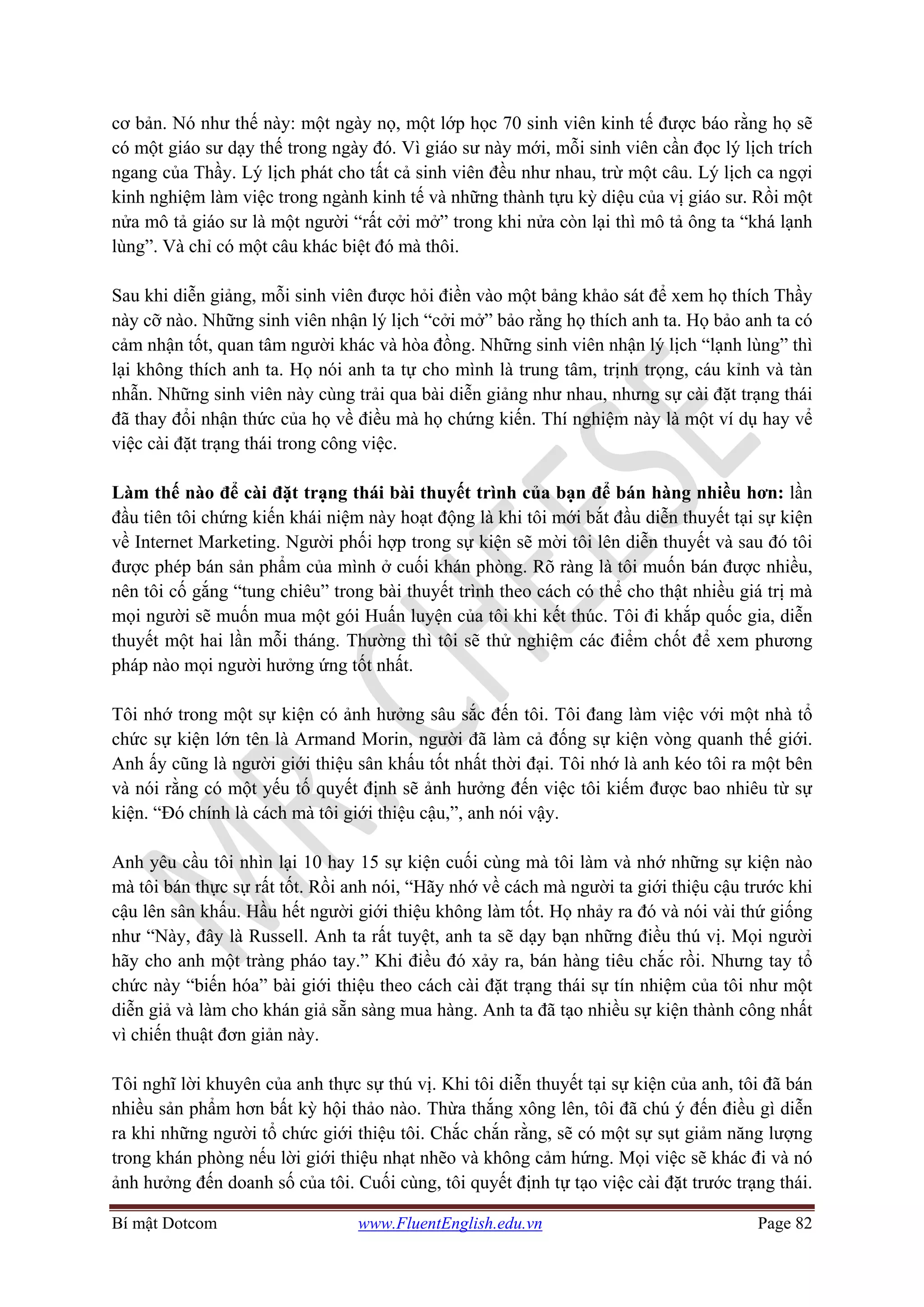 Bí mật Dotcom www.FluentEnglish.edu.vn Page 82
cơ bản. Nó như thế này: một ngày nọ, một lớp học 70 sinh viên kinh tế được báo rằng họ sẽ
có một giáo sư dạy thế trong ngày đó. Vì giáo sư này mới, mỗi sinh viên cần đọc lý lịch trích
ngang của Thầy. Lý lịch phát cho tất cả sinh viên đều như nhau, trừ một câu. Lý lịch ca ngợi
kinh nghiệm làm việc trong ngành kinh tế và những thành tựu kỳ diệu của vị giáo sư. Rồi một
nửa mô tả giáo sư là một người “rất cởi mở” trong khi nửa còn lại thì mô tả ông ta “khá lạnh
lùng”. Và chỉ có một câu khác biệt đó mà thôi.
Sau khi diễn giảng, mỗi sinh viên được hỏi điền vào một bảng khảo sát để xem họ thích Thầy
này cỡ nào. Những sinh viên nhận lý lịch “cởi mở” bảo rằng họ thích anh ta. Họ bảo anh ta có
cảm nhận tốt, quan tâm người khác và hòa đồng. Những sinh viên nhận lý lịch “lạnh lùng” thì
lại không thích anh ta. Họ nói anh ta tự cho mình là trung tâm, trịnh trọng, cáu kỉnh và tàn
nhẫn. Những sinh viên này cùng trải qua bài diễn giảng như nhau, nhưng sự cài đặt trạng thái
đã thay đổi nhận thức của họ về điều mà họ chứng kiến. Thí nghiệm này là một ví dụ hay vể
việc cài đặt trạng thái trong công việc.
Làm thế nào để cài đặt trạng thái bài thuyết trình của bạn để bán hàng nhiều hơn: lần
đầu tiên tôi chứng kiến khái niệm này hoạt động là khi tôi mới bắt đầu diễn thuyết tại sự kiện
về Internet Marketing. Người phối hợp trong sự kiện sẽ mời tôi lên diễn thuyết và sau đó tôi
được phép bán sản phẩm của mình ở cuối khán phòng. Rõ ràng là tôi muốn bán được nhiều,
nên tôi cố gắng “tung chiêu” trong bài thuyết trình theo cách có thể cho thật nhiều giá trị mà
mọi người sẽ muốn mua một gói Huấn luyện của tôi khi kết thúc. Tôi đi khắp quốc gia, diễn
thuyết một hai lần mỗi tháng. Thường thì tôi sẽ thử nghiệm các điểm chốt để xem phương
pháp nào mọi người hưởng ứng tốt nhất.
Tôi nhớ trong một sự kiện có ảnh hưởng sâu sắc đến tôi. Tôi đang làm việc với một nhà tổ
chức sự kiện lớn tên là Armand Morin, người đã làm cả đống sự kiện vòng quanh thế giới.
Anh ấy cũng là người giới thiệu sân khấu tốt nhất thời đại. Tôi nhớ là anh kéo tôi ra một bên
và nói rằng có một yếu tố quyết định sẽ ảnh hưởng đến việc tôi kiếm được bao nhiêu từ sự
kiện. “Đó chính là cách mà tôi giới thiệu cậu,”, anh nói vậy.
Anh yêu cầu tôi nhìn lại 10 hay 15 sự kiện cuối cùng mà tôi làm và nhớ những sự kiện nào
mà tôi bán thực sự rất tốt. Rồi anh nói, “Hãy nhớ về cách mà người ta giới thiệu cậu trước khi
cậu lên sân khấu. Hầu hết người giới thiệu không làm tốt. Họ nhảy ra đó và nói vài thứ giống
như “Này, đây là Russell. Anh ta rất tuyệt, anh ta sẽ dạy bạn những điều thú vị. Mọi người
hãy cho anh một tràng pháo tay.” Khi điều đó xảy ra, bán hàng tiêu chắc rồi. Nhưng tay tổ
chức này “biến hóa” bài giới thiệu theo cách cài đặt trạng thái sự tín nhiệm của tôi như một
diễn giả và làm cho khán giả sẵn sàng mua hàng. Anh ta đã tạo nhiều sự kiện thành công nhất
vì chiến thuật đơn giản này.
Tôi nghĩ lời khuyên của anh thực sự thú vị. Khi tôi diễn thuyết tại sự kiện của anh, tôi đã bán
nhiều sản phẩm hơn bất kỳ hội thảo nào. Thừa thắng xông lên, tôi đã chú ý đến điều gì diễn
ra khi những người tổ chức giới thiệu tôi. Chắc chắn rằng, sẽ có một sự sụt giảm năng lượng
trong khán phòng nếu lời giới thiệu nhạt nhẽo và không cảm hứng. Mọi việc sẽ khác đi và nó
ảnh hưởng đến doanh số của tôi. Cuối cùng, tôi quyết định tự tạo việc cài đặt trước trạng thái.
 