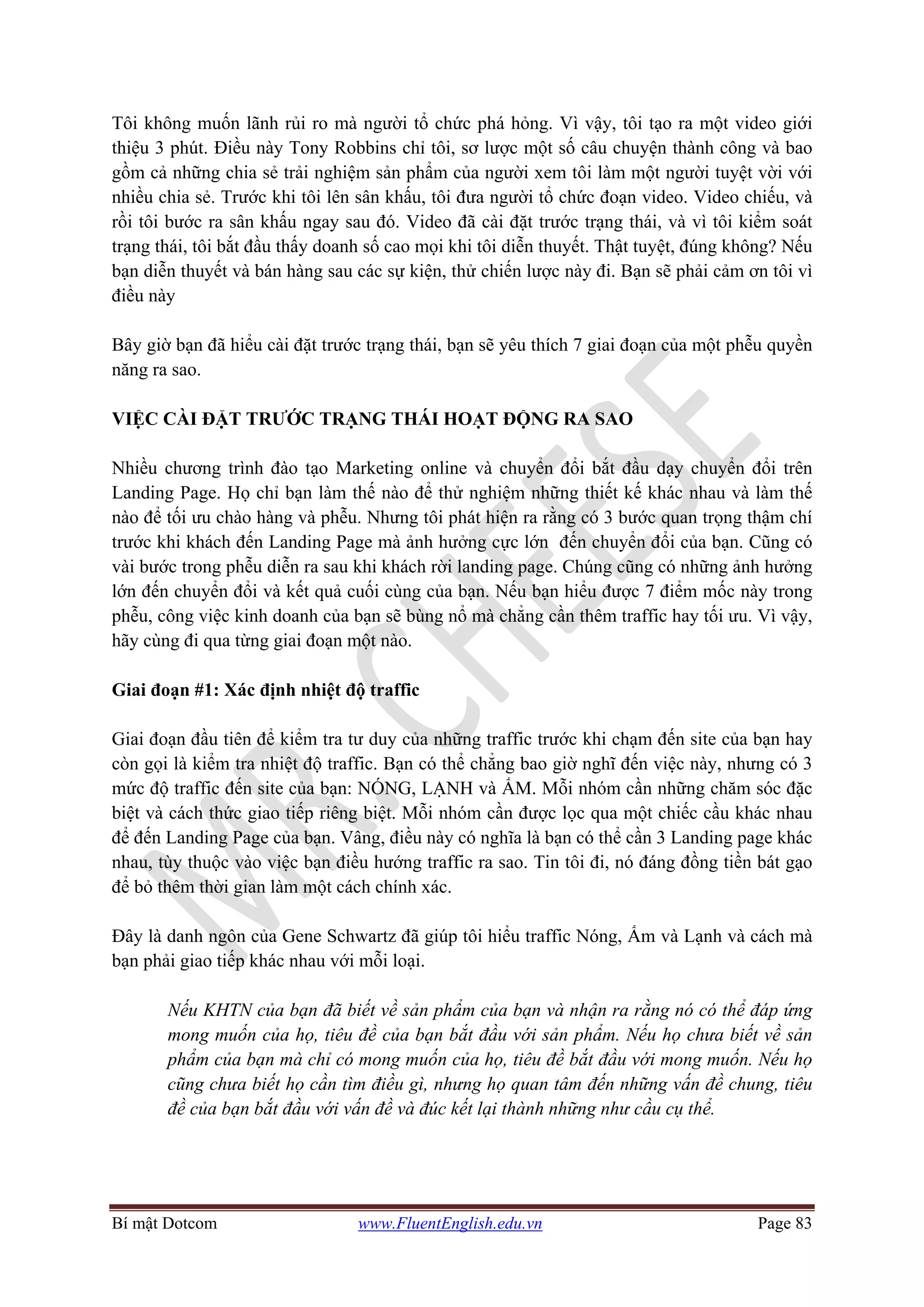 Bí mật Dotcom www.FluentEnglish.edu.vn Page 83
Tôi không muốn lãnh rủi ro mà người tổ chức phá hỏng. Vì vậy, tôi tạo ra một video giới
thiệu 3 phút. Điều này Tony Robbins chỉ tôi, sơ lược một số câu chuyện thành công và bao
gồm cả những chia sẻ trải nghiệm sản phẩm của người xem tôi làm một người tuyệt vời với
nhiều chia sẻ. Trước khi tôi lên sân khấu, tôi đưa người tổ chức đoạn video. Video chiếu, và
rồi tôi bước ra sân khấu ngay sau đó. Video đã cài đặt trước trạng thái, và vì tôi kiểm soát
trạng thái, tôi bắt đầu thấy doanh số cao mọi khi tôi diễn thuyết. Thật tuyệt, đúng không? Nếu
bạn diễn thuyết và bán hàng sau các sự kiện, thử chiến lược này đi. Bạn sẽ phải cảm ơn tôi vì
điều này
Bây giờ bạn đã hiểu cài đặt trước trạng thái, bạn sẽ yêu thích 7 giai đoạn của một phễu quyền
năng ra sao.
VIỆC CÀI ĐẶT TRƯỚC TRẠNG THÁI HOẠT ĐỘNG RA SAO
Nhiều chương trình đào tạo Marketing online và chuyển đổi bắt đầu dạy chuyển đổi trên
Landing Page. Họ chỉ bạn làm thế nào để thử nghiệm những thiết kế khác nhau và làm thế
nào để tối ưu chào hàng và phễu. Nhưng tôi phát hiện ra rằng có 3 bước quan trọng thậm chí
trước khi khách đến Landing Page mà ảnh hưởng cực lớn đến chuyển đổi của bạn. Cũng có
vài bước trong phễu diễn ra sau khi khách rời landing page. Chúng cũng có những ảnh hưởng
lớn đến chuyển đổi và kết quả cuối cùng của bạn. Nếu bạn hiểu được 7 điểm mốc này trong
phễu, công việc kinh doanh của bạn sẽ bùng nổ mà chẳng cần thêm traffic hay tối ưu. Vì vậy,
hãy cùng đi qua từng giai đoạn một nào.
Giai đoạn #1: Xác định nhiệt độ traffic
Giai đoạn đầu tiên để kiểm tra tư duy của những traffic trước khi chạm đến site của bạn hay
còn gọi là kiểm tra nhiệt độ traffic. Bạn có thể chẳng bao giờ nghĩ đến việc này, nhưng có 3
mức độ traffic đến site của bạn: NÓNG, LẠNH và ẤM. Mỗi nhóm cần những chăm sóc đặc
biệt và cách thức giao tiếp riêng biệt. Mỗi nhóm cần được lọc qua một chiếc cầu khác nhau
để đến Landing Page của bạn. Vâng, điều này có nghĩa là bạn có thể cần 3 Landing page khác
nhau, tùy thuộc vào việc bạn điều hướng traffic ra sao. Tin tôi đi, nó đáng đồng tiền bát gạo
để bỏ thêm thời gian làm một cách chính xác.
Đây là danh ngôn của Gene Schwartz đã giúp tôi hiểu traffic Nóng, Ấm và Lạnh và cách mà
bạn phải giao tiếp khác nhau với mỗi loại.
Nếu KHTN của bạn đã biết về sản phẩm của bạn và nhận ra rằng nó có thể đáp ứng
mong muốn của họ, tiêu đề của bạn bắt đầu với sản phẩm. Nếu họ chưa biết về sản
phẩm của bạn mà chỉ có mong muốn của họ, tiêu đề bắt đầu với mong muốn. Nếu họ
cũng chưa biết họ cần tìm điều gì, nhưng họ quan tâm đến những vấn đề chung, tiêu
đề của bạn bắt đầu với vấn đề và đúc kết lại thành những như cầu cụ thể.
 