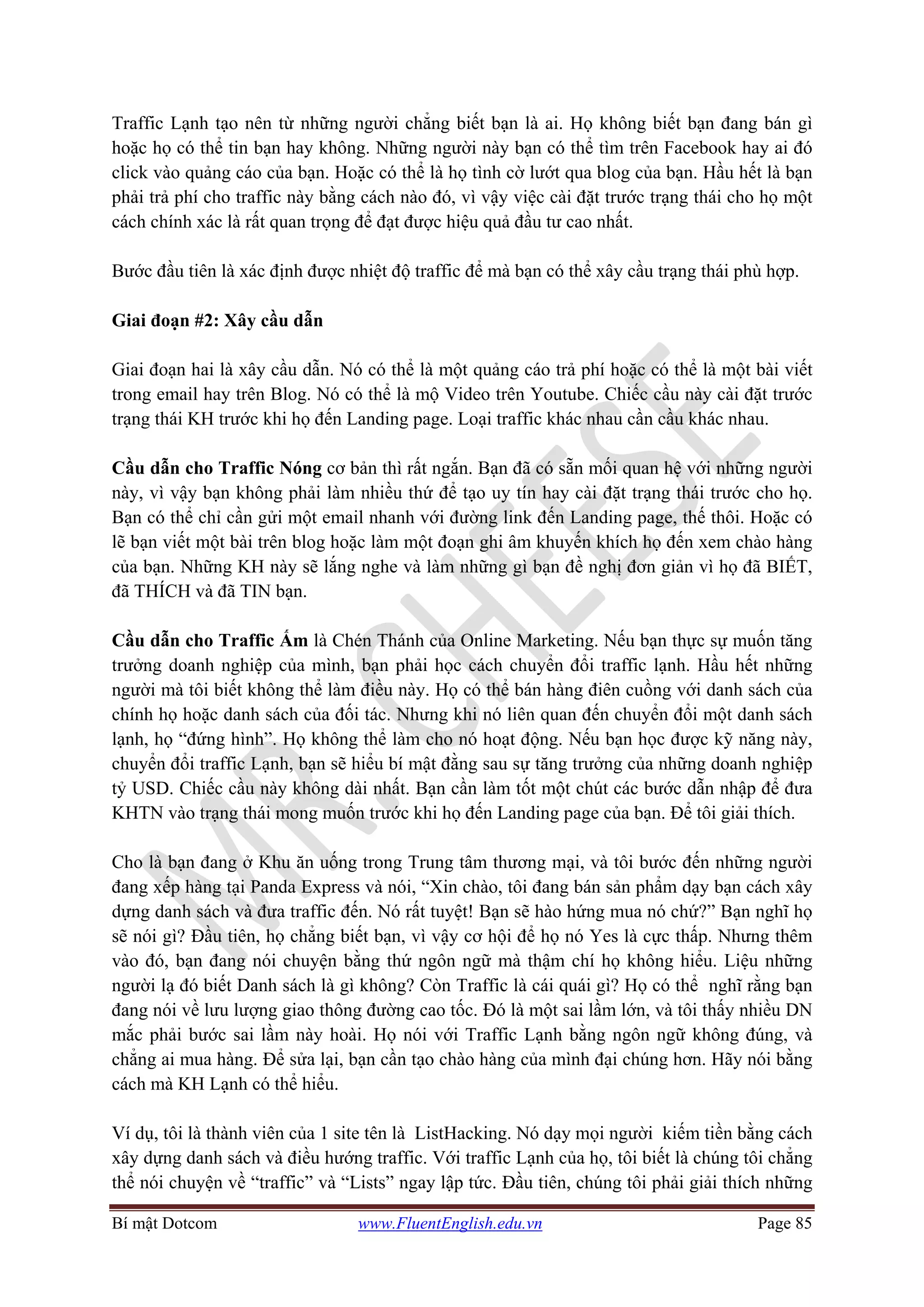 Bí mật Dotcom www.FluentEnglish.edu.vn Page 85
Traffic Lạnh tạo nên từ những người chẳng biết bạn là ai. Họ không biết bạn đang bán gì
hoặc họ có thể tin bạn hay không. Những người này bạn có thể tìm trên Facebook hay ai đó
click vào quảng cáo của bạn. Hoặc có thể là họ tình cờ lướt qua blog của bạn. Hầu hết là bạn
phải trả phí cho traffic này bằng cách nào đó, vì vậy việc cài đặt trước trạng thái cho họ một
cách chính xác là rất quan trọng để đạt được hiệu quả đầu tư cao nhất.
Bước đầu tiên là xác định được nhiệt độ traffic để mà bạn có thể xây cầu trạng thái phù hợp.
Giai đoạn #2: Xây cầu dẫn
Giai đoạn hai là xây cầu dẫn. Nó có thể là một quảng cáo trả phí hoặc có thể là một bài viết
trong email hay trên Blog. Nó có thể là mộ Video trên Youtube. Chiếc cầu này cài đặt trước
trạng thái KH trước khi họ đến Landing page. Loại traffic khác nhau cần cầu khác nhau.
Cầu dẫn cho Traffic Nóng cơ bản thì rất ngắn. Bạn đã có sẵn mối quan hệ với những người
này, vì vậy bạn không phải làm nhiều thứ để tạo uy tín hay cài đặt trạng thái trước cho họ.
Bạn có thể chỉ cần gửi một email nhanh với đường link đến Landing page, thế thôi. Hoặc có
lẽ bạn viết một bài trên blog hoặc làm một đoạn ghi âm khuyến khích họ đến xem chào hàng
của bạn. Những KH này sẽ lắng nghe và làm những gì bạn đề nghị đơn giản vì họ đã BIẾT,
đã THÍCH và đã TIN bạn.
Cầu dẫn cho Traffic Ấm là Chén Thánh của Online Marketing. Nếu bạn thực sự muốn tăng
trưởng doanh nghiệp của mình, bạn phải học cách chuyển đổi traffic lạnh. Hầu hết những
người mà tôi biết không thể làm điều này. Họ có thể bán hàng điên cuồng với danh sách của
chính họ hoặc danh sách của đối tác. Nhưng khi nó liên quan đến chuyển đổi một danh sách
lạnh, họ “đứng hình”. Họ không thể làm cho nó hoạt động. Nếu bạn học được kỹ năng này,
chuyển đổi traffic Lạnh, bạn sẽ hiểu bí mật đằng sau sự tăng trưởng của những doanh nghiệp
tỷ USD. Chiếc cầu này không dài nhất. Bạn cần làm tốt một chút các bước dẫn nhập để đưa
KHTN vào trạng thái mong muốn trước khi họ đến Landing page của bạn. Để tôi giải thích.
Cho là bạn đang ở Khu ăn uống trong Trung tâm thương mại, và tôi bước đến những người
đang xếp hàng tại Panda Express và nói, “Xin chào, tôi đang bán sản phẩm dạy bạn cách xây
dựng danh sách và đưa traffic đến. Nó rất tuyệt! Bạn sẽ hào hứng mua nó chứ?” Bạn nghĩ họ
sẽ nói gì? Đầu tiên, họ chẳng biết bạn, vì vậy cơ hội để họ nó Yes là cực thấp. Nhưng thêm
vào đó, bạn đang nói chuyện bằng thứ ngôn ngữ mà thậm chí họ không hiểu. Liệu những
người lạ đó biết Danh sách là gì không? Còn Traffic là cái quái gì? Họ có thể nghĩ rằng bạn
đang nói về lưu lượng giao thông đường cao tốc. Đó là một sai lầm lớn, và tôi thấy nhiều DN
mắc phải bước sai lầm này hoài. Họ nói với Traffic Lạnh bằng ngôn ngữ không đúng, và
chẳng ai mua hàng. Để sửa lại, bạn cần tạo chào hàng của mình đại chúng hơn. Hãy nói bằng
cách mà KH Lạnh có thể hiểu.
Ví dụ, tôi là thành viên của 1 site tên là ListHacking. Nó dạy mọi người kiếm tiền bằng cách
xây dựng danh sách và điều hướng traffic. Với traffic Lạnh của họ, tôi biết là chúng tôi chẳng
thể nói chuyện về “traffic” và “Lists” ngay lập tức. Đầu tiên, chúng tôi phải giải thích những
 