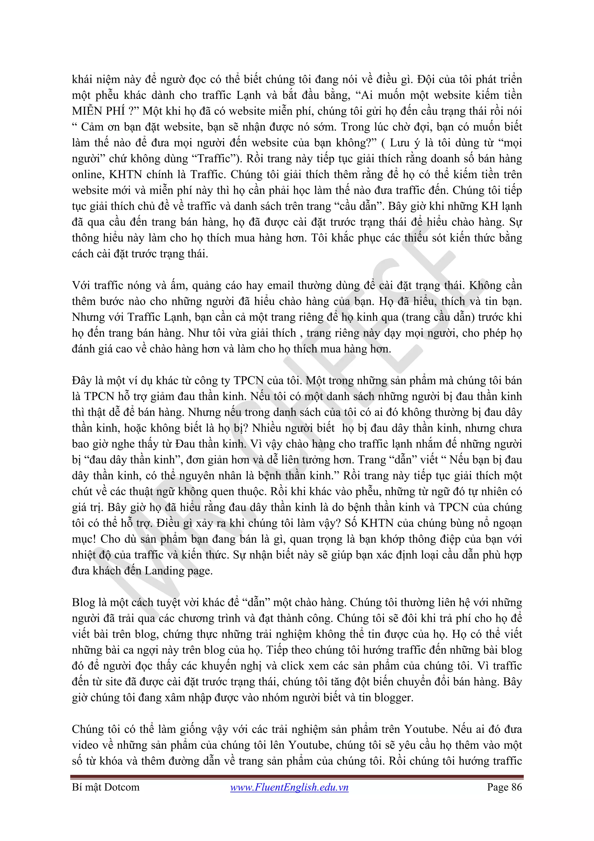 Bí mật Dotcom www.FluentEnglish.edu.vn Page 86
khái niệm này để ngườ đọc có thể biết chúng tôi đang nói về điều gì. Đội của tôi phát triển
một phễu khác dành cho traffic Lạnh và bắt đầu bằng, “Ai muốn một website kiếm tiền
MIỄN PHÍ ?” Một khi họ đã có website miễn phí, chúng tôi gửi họ đến cầu trạng thái rồi nói
“ Cảm ơn bạn đặt website, bạn sẽ nhận được nó sớm. Trong lúc chờ đợi, bạn có muốn biết
làm thế nào để đưa mọi người đến website của bạn không?” ( Lưu ý là tôi dùng từ “mọi
người” chứ không dùng “Traffic”). Rồi trang này tiếp tục giải thích rằng doanh số bán hàng
online, KHTN chính là Traffic. Chúng tôi giải thích thêm rằng để họ có thể kiếm tiền trên
website mới và miễn phí này thì họ cần phải học làm thế nào đưa traffic đến. Chúng tôi tiếp
tục giải thích chủ đề về traffic và danh sách trên trang “cầu dẫn”. Bây giờ khi những KH lạnh
đã qua cầu đến trang bán hàng, họ đã được cài đặt trước trạng thái để hiểu chào hàng. Sự
thông hiểu này làm cho họ thích mua hàng hơn. Tôi khắc phục các thiếu sót kiến thức bằng
cách cài đặt trước trạng thái.
Với traffic nóng và ấm, quảng cáo hay email thường dùng để cài đặt trạng thái. Không cần
thêm bước nào cho những người đã hiểu chào hàng của bạn. Họ đã hiểu, thích và tin bạn.
Nhưng với Traffic Lạnh, bạn cần cả một trang riêng để họ kinh qua (trang cầu dẫn) trước khi
họ đến trang bán hàng. Như tôi vừa giải thích , trang riêng này dạy mọi người, cho phép họ
đánh giá cao về chào hàng hơn và làm cho họ thích mua hàng hơn.
Đây là một ví dụ khác từ công ty TPCN của tôi. Một trong những sản phẩm mà chúng tôi bán
là TPCN hỗ trợ giảm đau thần kinh. Nếu tôi có một danh sách những người bị đau thần kinh
thì thật dễ để bán hàng. Nhưng nếu trong danh sách của tôi có ai đó không thường bị đau dây
thần kinh, hoặc không biết là họ bị? Nhiều người biết họ bị đau dây thần kinh, nhưng chưa
bao giờ nghe thấy từ Đau thần kinh. Vì vậy chào hàng cho traffic lạnh nhắm đế những người
bị “đau dây thần kinh”, đơn giản hơn và dễ liên tưởng hơn. Trang “dẫn” viết “ Nếu bạn bị đau
dây thần kinh, có thể nguyên nhân là bệnh thần kinh.” Rồi trang này tiếp tục giải thích một
chút về các thuật ngữ không quen thuộc. Rồi khi khác vào phễu, những từ ngữ đó tự nhiên có
giá trị. Bây giờ họ đã hiểu rằng đau dây thần kinh là do bệnh thần kinh và TPCN của chúng
tôi có thể hỗ trợ. Điều gì xảy ra khi chúng tôi làm vậy? Số KHTN của chúng bùng nổ ngoạn
mục! Cho dù sản phẩm bạn đang bán là gì, quan trọng là bạn khớp thông điệp của bạn với
nhiệt độ của traffic và kiến thức. Sự nhận biết này sẽ giúp bạn xác định loại cầu dẫn phù hợp
đưa khách đến Landing page.
Blog là một cách tuyệt vời khác để “dẫn” một chào hàng. Chúng tôi thường liên hệ với những
người đã trải qua các chương trình và đạt thành công. Chúng tôi sẽ đôi khi trả phí cho họ để
viết bài trên blog, chứng thực những trải nghiệm không thể tin được của họ. Họ có thể viết
những bài ca ngợi này trên blog của họ. Tiếp theo chúng tôi hướng traffic đến những bài blog
đó để người đọc thấy các khuyến nghị và click xem các sản phẩm của chúng tôi. Vì traffic
đến từ site đã được cài đặt trước trạng thái, chúng tôi tăng đột biến chuyển đổi bán hàng. Bây
giờ chúng tôi đang xâm nhập được vào nhóm người biết và tin blogger.
Chúng tôi có thể làm giống vậy với các trải nghiệm sản phẩm trên Youtube. Nếu ai đó đưa
video về những sản phẩm của chúng tôi lên Youtube, chúng tôi sẽ yêu cầu họ thêm vào một
số từ khóa và thêm đường dẫn về trang sản phẩm của chúng tôi. Rồi chúng tôi hướng traffic
 