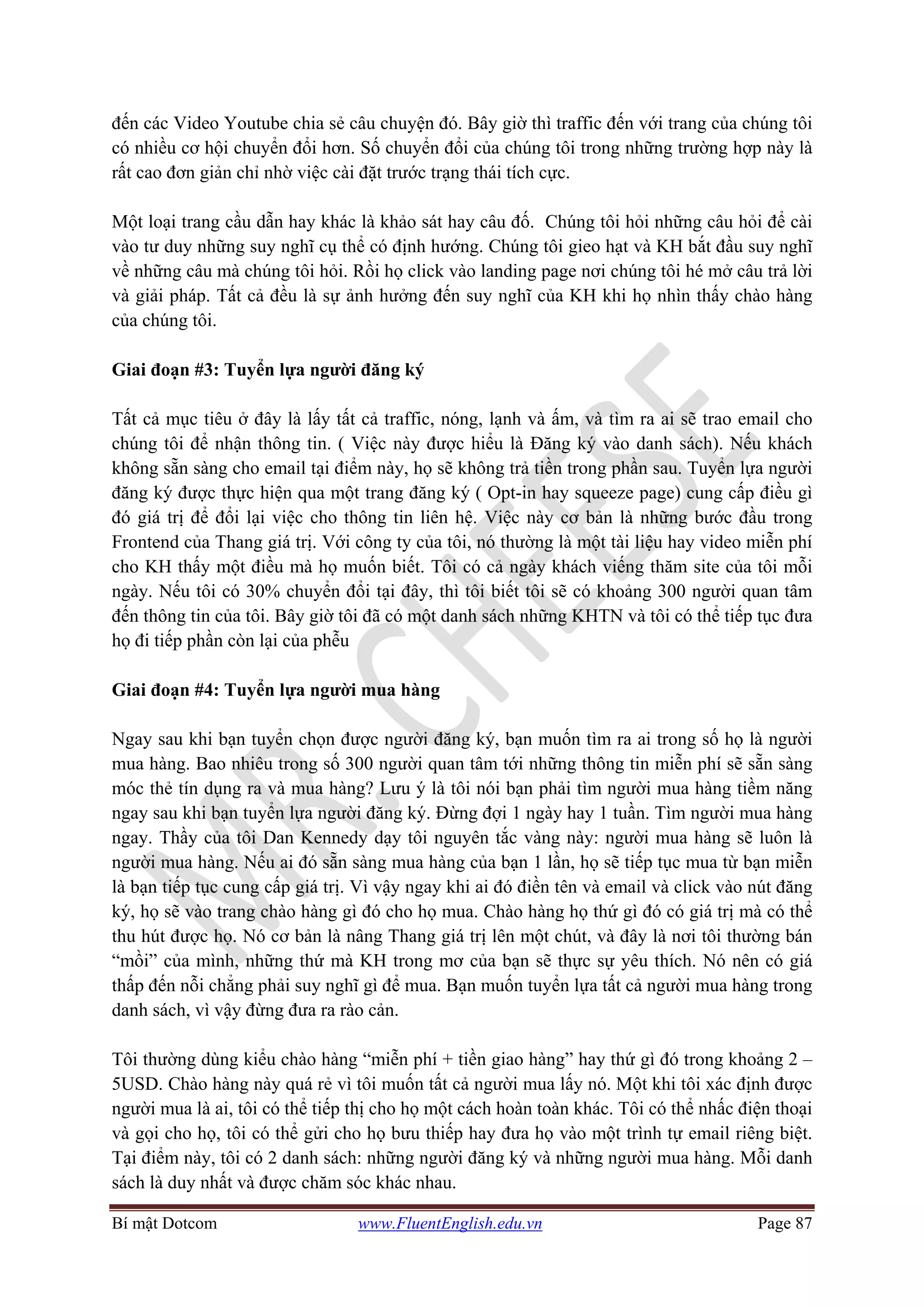 Bí mật Dotcom www.FluentEnglish.edu.vn Page 87
đến các Video Youtube chia sẻ câu chuyện đó. Bây giờ thì traffic đến với trang của chúng tôi
có nhiều cơ hội chuyển đổi hơn. Số chuyển đổi của chúng tôi trong những trường hợp này là
rất cao đơn giản chỉ nhờ việc cài đặt trước trạng thái tích cực.
Một loại trang cầu dẫn hay khác là khảo sát hay câu đố. Chúng tôi hỏi những câu hỏi để cài
vào tư duy những suy nghĩ cụ thể có định hướng. Chúng tôi gieo hạt và KH bắt đầu suy nghĩ
về những câu mà chúng tôi hỏi. Rồi họ click vào landing page nơi chúng tôi hé mở câu trả lời
và giải pháp. Tất cả đều là sự ảnh hưởng đến suy nghĩ của KH khi họ nhìn thấy chào hàng
của chúng tôi.
Giai đoạn #3: Tuyển lựa người đăng ký
Tất cả mục tiêu ở đây là lấy tất cả traffic, nóng, lạnh và ấm, và tìm ra ai sẽ trao email cho
chúng tôi để nhận thông tin. ( Việc này được hiểu là Đăng ký vào danh sách). Nếu khách
không sẵn sàng cho email tại điểm này, họ sẽ không trả tiền trong phần sau. Tuyển lựa người
đăng ký được thực hiện qua một trang đăng ký ( Opt-in hay squeeze page) cung cấp điều gì
đó giá trị để đổi lại việc cho thông tin liên hệ. Việc này cơ bản là những bước đầu trong
Frontend của Thang giá trị. Với công ty của tôi, nó thường là một tài liệu hay video miễn phí
cho KH thấy một điều mà họ muốn biết. Tôi có cả ngày khách viếng thăm site của tôi mỗi
ngày. Nếu tôi có 30% chuyển đổi tại đây, thì tôi biết tôi sẽ có khoảng 300 người quan tâm
đến thông tin của tôi. Bây giờ tôi đã có một danh sách những KHTN và tôi có thể tiếp tục đưa
họ đi tiếp phần còn lại của phễu
Giai đoạn #4: Tuyển lựa người mua hàng
Ngay sau khi bạn tuyển chọn được người đăng ký, bạn muốn tìm ra ai trong số họ là người
mua hàng. Bao nhiêu trong số 300 người quan tâm tới những thông tin miễn phí sẽ sẵn sàng
móc thẻ tín dụng ra và mua hàng? Lưu ý là tôi nói bạn phải tìm người mua hàng tiềm năng
ngay sau khi bạn tuyển lựa người đăng ký. Đừng đợi 1 ngày hay 1 tuần. Tìm người mua hàng
ngay. Thầy của tôi Dan Kennedy dạy tôi nguyên tắc vàng này: người mua hàng sẽ luôn là
người mua hàng. Nếu ai đó sẵn sàng mua hàng của bạn 1 lần, họ sẽ tiếp tục mua từ bạn miễn
là bạn tiếp tục cung cấp giá trị. Vì vậy ngay khi ai đó điền tên và email và click vào nút đăng
ký, họ sẽ vào trang chào hàng gì đó cho họ mua. Chào hàng họ thứ gì đó có giá trị mà có thể
thu hút được họ. Nó cơ bản là nâng Thang giá trị lên một chút, và đây là nơi tôi thường bán
“mồi” của mình, những thứ mà KH trong mơ của bạn sẽ thực sự yêu thích. Nó nên có giá
thấp đến nỗi chẳng phải suy nghĩ gì để mua. Bạn muốn tuyển lựa tất cả người mua hàng trong
danh sách, vì vậy đừng đưa ra rào cản.
Tôi thường dùng kiểu chào hàng “miễn phí + tiền giao hàng” hay thứ gì đó trong khoảng 2 –
5USD. Chào hàng này quá rẻ vì tôi muốn tất cả người mua lấy nó. Một khi tôi xác định được
người mua là ai, tôi có thể tiếp thị cho họ một cách hoàn toàn khác. Tôi có thể nhấc điện thoại
và gọi cho họ, tôi có thể gửi cho họ bưu thiếp hay đưa họ vào một trình tự email riêng biệt.
Tại điểm này, tôi có 2 danh sách: những người đăng ký và những người mua hàng. Mỗi danh
sách là duy nhất và được chăm sóc khác nhau.
 