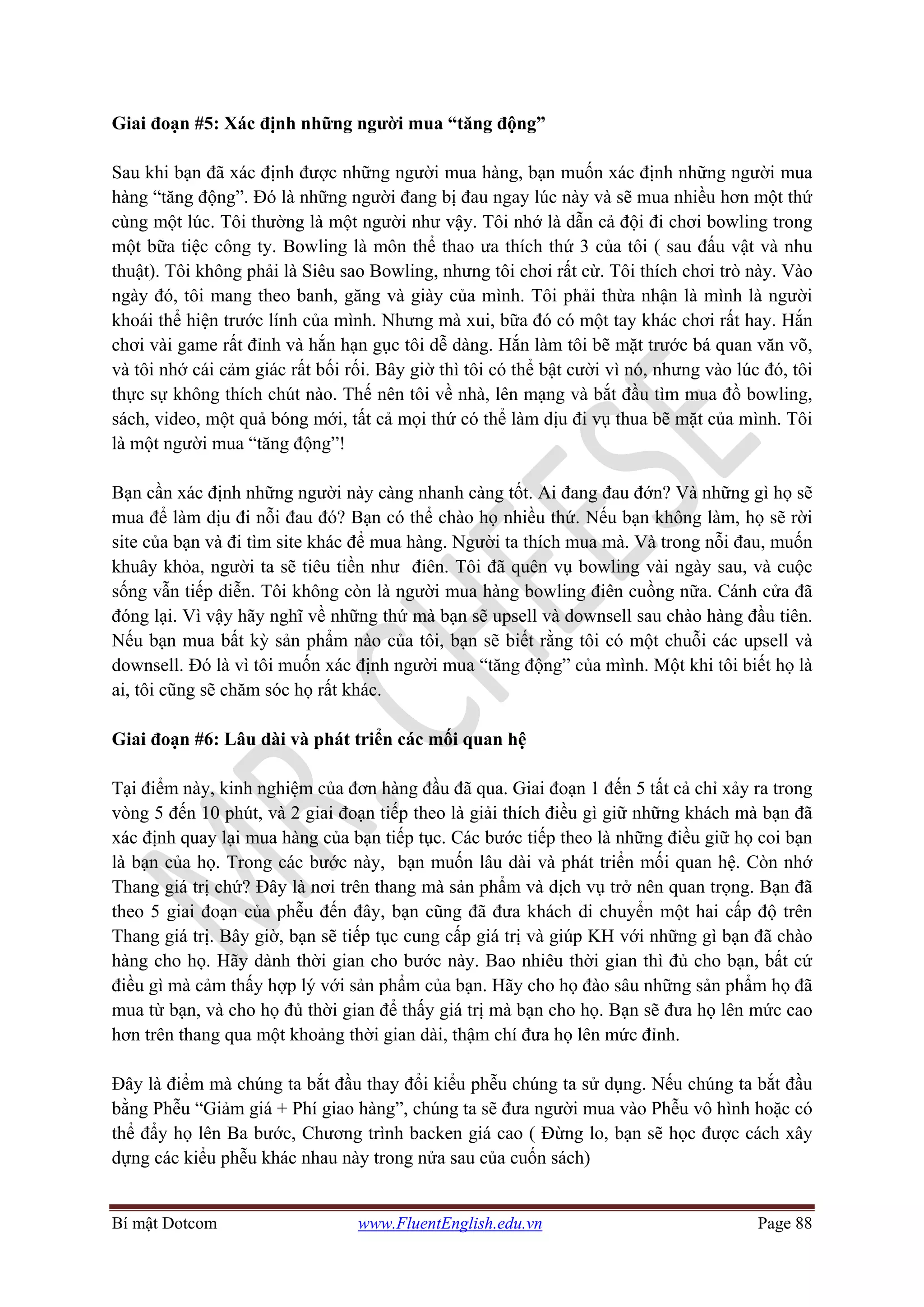 Bí mật Dotcom www.FluentEnglish.edu.vn Page 88
Giai đoạn #5: Xác định những người mua “tăng động”
Sau khi bạn đã xác định được những người mua hàng, bạn muốn xác định những người mua
hàng “tăng động”. Đó là những người đang bị đau ngay lúc này và sẽ mua nhiều hơn một thứ
cùng một lúc. Tôi thường là một người như vậy. Tôi nhớ là dẫn cả đội đi chơi bowling trong
một bữa tiệc công ty. Bowling là môn thể thao ưa thích thứ 3 của tôi ( sau đấu vật và nhu
thuật). Tôi không phải là Siêu sao Bowling, nhưng tôi chơi rất cừ. Tôi thích chơi trò này. Vào
ngày đó, tôi mang theo banh, găng và giày của mình. Tôi phải thừa nhận là mình là người
khoái thể hiện trước lính của mình. Nhưng mà xui, bữa đó có một tay khác chơi rất hay. Hắn
chơi vài game rất đỉnh và hắn hạn gục tôi dễ dàng. Hắn làm tôi bẽ mặt trước bá quan văn võ,
và tôi nhớ cái cảm giác rất bối rối. Bây giờ thì tôi có thể bật cười vì nó, nhưng vào lúc đó, tôi
thực sự không thích chút nào. Thế nên tôi về nhà, lên mạng và bắt đầu tìm mua đồ bowling,
sách, video, một quả bóng mới, tất cả mọi thứ có thể làm dịu đi vụ thua bẽ mặt của mình. Tôi
là một người mua “tăng động”!
Bạn cần xác định những người này càng nhanh càng tốt. Ai đang đau đớn? Và những gì họ sẽ
mua để làm dịu đi nỗi đau đó? Bạn có thể chào họ nhiều thứ. Nếu bạn không làm, họ sẽ rời
site của bạn và đi tìm site khác để mua hàng. Người ta thích mua mà. Và trong nỗi đau, muốn
khuây khỏa, người ta sẽ tiêu tiền như điên. Tôi đã quên vụ bowling vài ngày sau, và cuộc
sống vẫn tiếp diễn. Tôi không còn là người mua hàng bowling điên cuồng nữa. Cánh cửa đã
đóng lại. Vì vậy hãy nghĩ về những thứ mà bạn sẽ upsell và downsell sau chào hàng đầu tiên.
Nếu bạn mua bất kỳ sản phẩm nào của tôi, bạn sẽ biết rằng tôi có một chuỗi các upsell và
downsell. Đó là vì tôi muốn xác định người mua “tăng động” của mình. Một khi tôi biết họ là
ai, tôi cũng sẽ chăm sóc họ rất khác.
Giai đoạn #6: Lâu dài và phát triển các mối quan hệ
Tại điểm này, kinh nghiệm của đơn hàng đầu đã qua. Giai đoạn 1 đến 5 tất cả chỉ xảy ra trong
vòng 5 đến 10 phút, và 2 giai đoạn tiếp theo là giải thích điều gì giữ những khách mà bạn đã
xác định quay lại mua hàng của bạn tiếp tục. Các bước tiếp theo là những điều giữ họ coi bạn
là bạn của họ. Trong các bước này, bạn muốn lâu dài và phát triển mối quan hệ. Còn nhớ
Thang giá trị chứ? Đây là nơi trên thang mà sản phẩm và dịch vụ trở nên quan trọng. Bạn đã
theo 5 giai đoạn của phễu đến đây, bạn cũng đã đưa khách di chuyển một hai cấp độ trên
Thang giá trị. Bây giờ, bạn sẽ tiếp tục cung cấp giá trị và giúp KH với những gì bạn đã chào
hàng cho họ. Hãy dành thời gian cho bước này. Bao nhiêu thời gian thì đủ cho bạn, bất cứ
điều gì mà cảm thấy hợp lý với sản phẩm của bạn. Hãy cho họ đào sâu những sản phẩm họ đã
mua từ bạn, và cho họ đủ thời gian để thấy giá trị mà bạn cho họ. Bạn sẽ đưa họ lên mức cao
hơn trên thang qua một khoảng thời gian dài, thậm chí đưa họ lên mức đỉnh.
Đây là điểm mà chúng ta bắt đầu thay đổi kiểu phễu chúng ta sử dụng. Nếu chúng ta bắt đầu
bằng Phễu “Giảm giá + Phí giao hàng”, chúng ta sẽ đưa người mua vào Phễu vô hình hoặc có
thể đẩy họ lên Ba bước, Chương trình backen giá cao ( Đừng lo, bạn sẽ học được cách xây
dựng các kiểu phễu khác nhau này trong nửa sau của cuốn sách)
 