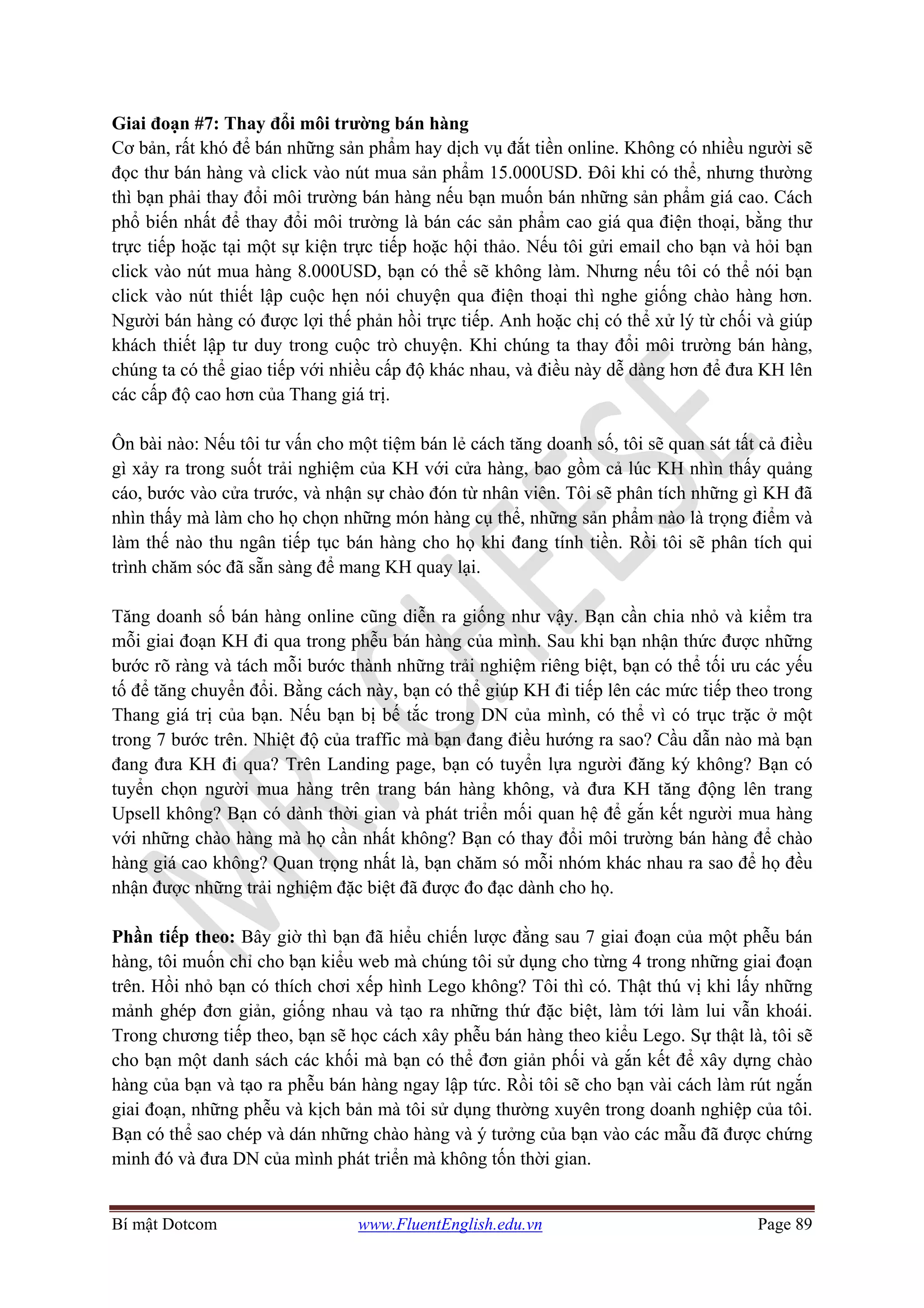 Bí mật Dotcom www.FluentEnglish.edu.vn Page 89
Giai đoạn #7: Thay đổi môi trường bán hàng
Cơ bản, rất khó để bán những sản phẩm hay dịch vụ đắt tiền online. Không có nhiều người sẽ
đọc thư bán hàng và click vào nút mua sản phẩm 15.000USD. Đôi khi có thể, nhưng thường
thì bạn phải thay đổi môi trường bán hàng nếu bạn muốn bán những sản phẩm giá cao. Cách
phổ biến nhất để thay đổi môi trường là bán các sản phẩm cao giá qua điện thoại, bằng thư
trực tiếp hoặc tại một sự kiện trực tiếp hoặc hội thảo. Nếu tôi gửi email cho bạn và hỏi bạn
click vào nút mua hàng 8.000USD, bạn có thể sẽ không làm. Nhưng nếu tôi có thể nói bạn
click vào nút thiết lập cuộc hẹn nói chuyện qua điện thoại thì nghe giống chào hàng hơn.
Người bán hàng có được lợi thế phản hồi trực tiếp. Anh hoặc chị có thể xử lý từ chối và giúp
khách thiết lập tư duy trong cuộc trò chuyện. Khi chúng ta thay đổi môi trường bán hàng,
chúng ta có thể giao tiếp với nhiều cấp độ khác nhau, và điều này dễ dàng hơn để đưa KH lên
các cấp độ cao hơn của Thang giá trị.
Ôn bài nào: Nếu tôi tư vấn cho một tiệm bán lẻ cách tăng doanh số, tôi sẽ quan sát tất cả điều
gì xảy ra trong suốt trải nghiệm của KH với cửa hàng, bao gồm cả lúc KH nhìn thấy quảng
cáo, bước vào cửa trước, và nhận sự chào đón từ nhân viên. Tôi sẽ phân tích những gì KH đã
nhìn thấy mà làm cho họ chọn những món hàng cụ thể, những sản phẩm nào là trọng điểm và
làm thế nào thu ngân tiếp tục bán hàng cho họ khi đang tính tiền. Rồi tôi sẽ phân tích qui
trình chăm sóc đã sẵn sàng để mang KH quay lại.
Tăng doanh số bán hàng online cũng diễn ra giống như vậy. Bạn cần chia nhỏ và kiểm tra
mỗi giai đoạn KH đi qua trong phễu bán hàng của mình. Sau khi bạn nhận thức được những
bước rõ ràng và tách mỗi bước thành những trải nghiệm riêng biệt, bạn có thể tối ưu các yếu
tố để tăng chuyển đổi. Bằng cách này, bạn có thể giúp KH đi tiếp lên các mức tiếp theo trong
Thang giá trị của bạn. Nếu bạn bị bế tắc trong DN của mình, có thể vì có trục trặc ở một
trong 7 bước trên. Nhiệt độ của traffic mà bạn đang điều hướng ra sao? Cầu dẫn nào mà bạn
đang đưa KH đi qua? Trên Landing page, bạn có tuyển lựa người đăng ký không? Bạn có
tuyển chọn người mua hàng trên trang bán hàng không, và đưa KH tăng động lên trang
Upsell không? Bạn có dành thời gian và phát triển mối quan hệ để gắn kết người mua hàng
với những chào hàng mà họ cần nhất không? Bạn có thay đổi môi trường bán hàng để chào
hàng giá cao không? Quan trọng nhất là, bạn chăm só mỗi nhóm khác nhau ra sao để họ đều
nhận được những trải nghiệm đặc biệt đã được đo đạc dành cho họ.
Phần tiếp theo: Bây giờ thì bạn đã hiểu chiến lược đằng sau 7 giai đoạn của một phễu bán
hàng, tôi muốn chỉ cho bạn kiểu web mà chúng tôi sử dụng cho từng 4 trong những giai đoạn
trên. Hồi nhỏ bạn có thích chơi xếp hình Lego không? Tôi thì có. Thật thú vị khi lấy những
mảnh ghép đơn giản, giống nhau và tạo ra những thứ đặc biệt, làm tới làm lui vẫn khoái.
Trong chương tiếp theo, bạn sẽ học cách xây phễu bán hàng theo kiểu Lego. Sự thật là, tôi sẽ
cho bạn một danh sách các khối mà bạn có thể đơn giản phối và gắn kết để xây dựng chào
hàng của bạn và tạo ra phễu bán hàng ngay lập tức. Rồi tôi sẽ cho bạn vài cách làm rút ngắn
giai đoạn, những phễu và kịch bản mà tôi sử dụng thường xuyên trong doanh nghiệp của tôi.
Bạn có thể sao chép và dán những chào hàng và ý tưởng của bạn vào các mẫu đã được chứng
minh đó và đưa DN của mình phát triển mà không tốn thời gian.
 