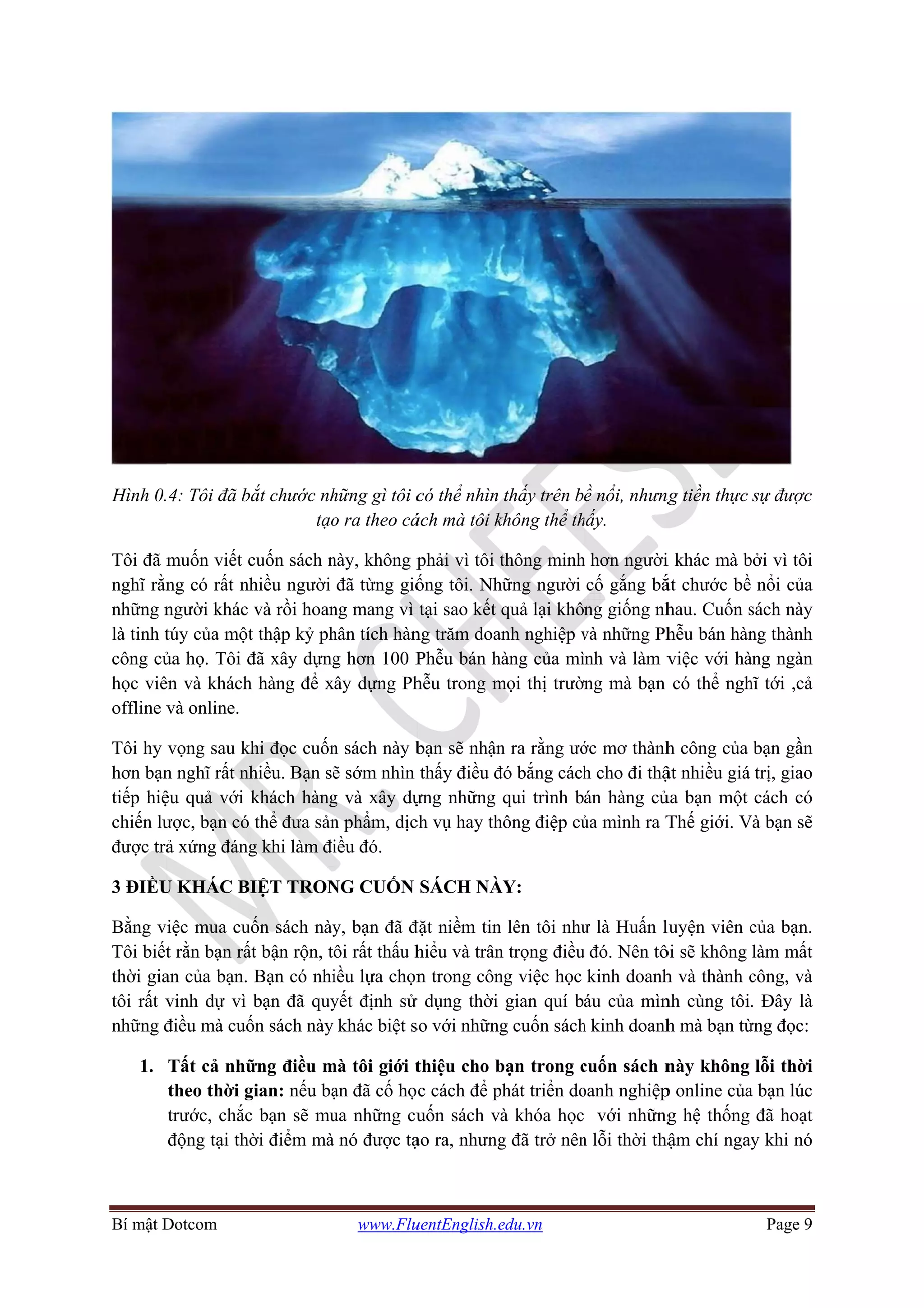 Bí mật D
Hình 0.
Tôi đã m
nghĩ rằn
những n
là tinh t
công củ
học viê
offline v
Tôi hy
hơn bạn
tiếp hiệ
chiến lư
được trả
3 ĐIỀU
Bằng v
Tôi biết
thời gia
tôi rất v
những đ
1.
Dotcom
4: Tôi đã b
muốn viết c
ng có rất nh
người khác
túy của một
ủa họ. Tôi đ
ên và khách
và online.
vọng sau kh
n nghĩ rất nh
ệu quả với
ược, bạn có
ả xứng đáng
U KHÁC BI
iệc mua cu
t rằn bạn rấ
an của bạn.
vinh dự vì
điều mà cuố
Tất cả nhữ
theo thời g
trước, chắc
động tại thờ
ắt chước nh
tạo
cuốn sách n
hiều người
và rồi hoan
t thập kỷ ph
đã xây dựng
h hàng để x
hi đọc cuốn
hiều. Bạn sẽ
khách hàng
thể đưa sản
g khi làm đi
IỆT TRON
ốn sách này
ất bận rộn, t
Bạn có nhi
bạn đã quy
ốn sách này
ững điều m
gian: nếu bạ
c bạn sẽ mu
ời điểm mà
www.Flu
hững gì tôi c
o ra theo cá
này, không p
đã từng giố
ng mang vì
hân tích hàn
g hơn 100 P
ây dựng Ph
n sách này b
ẽ sớm nhìn
g và xây dự
n phẩm, dịc
iều đó.
NG CUỐN
y, bạn đã đ
ôi rất thấu h
iều lựa chọn
yết định sử
khác biệt s
mà tôi giới t
ạn đã cố họ
ua những cu
nó được tạ
uentEnglish.e
có thể nhìn
ách mà tôi k
phải vì tôi t
ống tôi. Nh
tại sao kết
ng trăm doa
Phễu bán h
hễu trong m
bạn sẽ nhận
thấy điều đ
ựng những
ch vụ hay th
SÁCH NÀ
đặt niềm tin
hiểu và trân
n trong côn
ử dụng thời
so với những
thiệu cho b
c cách để p
uốn sách v
ạo ra, nhưng
edu.vn
thấy trên b
không thể th
thông minh
hững người
quả lại khô
anh nghiệp v
àng của mì
mọi thị trườ
n ra rằng ướ
đó bắng cách
qui trình b
hông điệp củ
ÀY:
n lên tôi như
n trọng điều
ng việc học
gian quí b
g cuốn sách
bạn trong c
phát triển do
à khóa học
g đã trở nên
ề nổi, nhưng
hấy.
h hơn người
cố gắng bắ
ng giống nh
và những Ph
nh và làm v
ng mà bạn
ớc mơ thành
h cho đi thậ
án hàng củ
ủa mình ra T
ư là Huấn l
u đó. Nên tô
kinh doanh
áu của mìn
h kinh doanh
cuốn sách n
oanh nghiệp
với những
n lỗi thời thậ
ng tiền thực
i khác mà b
ắt chước bề
hau. Cuốn s
hễu bán hàn
việc với hà
có thể ngh
h công của
ật nhiều giá
ủa bạn một
Thế giới. V
luyện viên c
ôi sẽ không
h và thành c
nh cùng tôi
h mà bạn từ
này không
p online của
g hệ thống
ậm chí ngay
Page 9
sự được
bởi vì tôi
nổi của
sách này
ng thành
àng ngàn
hĩ tới ,cả
bạn gần
trị, giao
cách có
Và bạn sẽ
của bạn.
làm mất
công, và
. Đây là
ừng đọc:
lỗi thời
a bạn lúc
đã hoạt
y khi nó
 