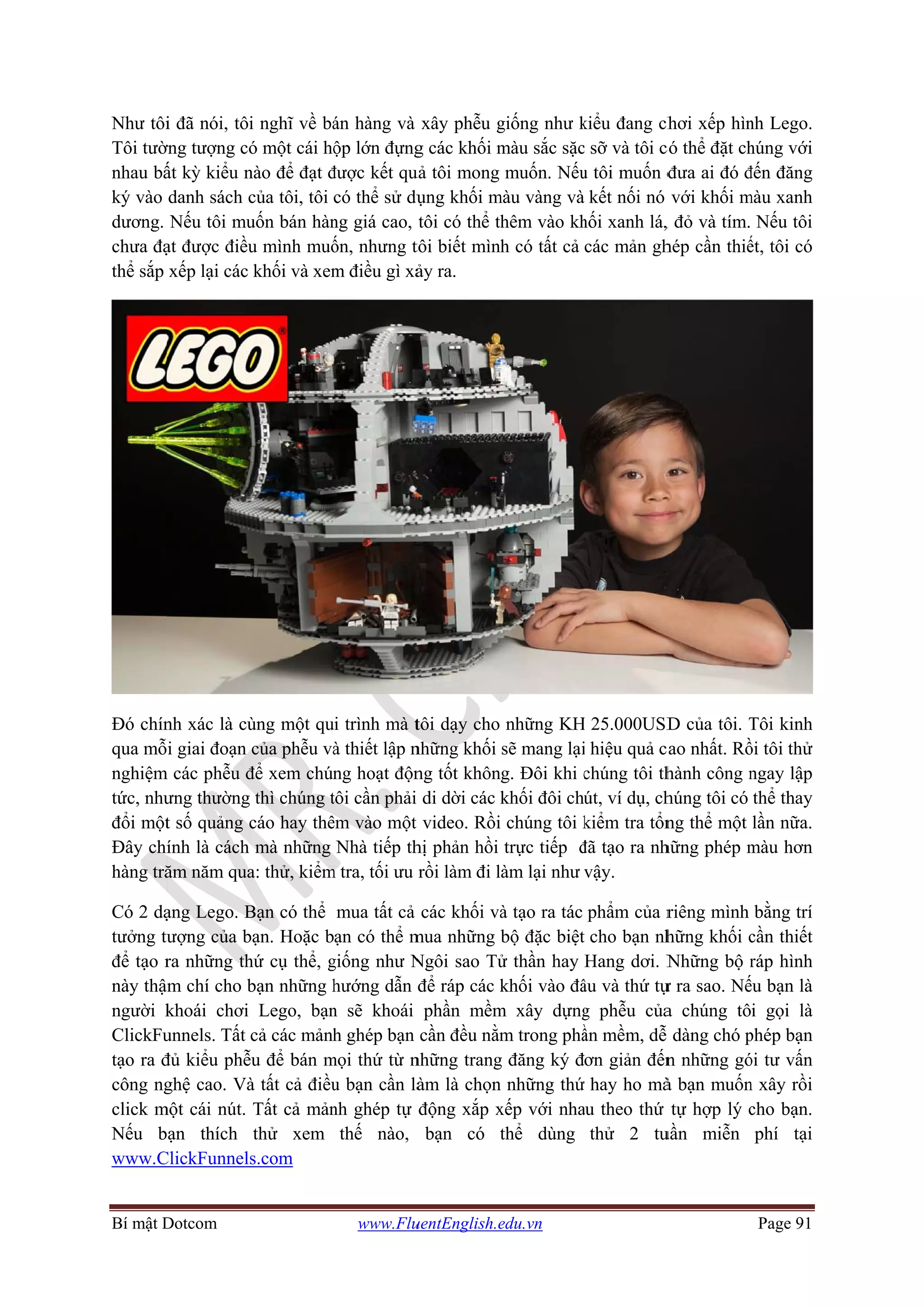 Bí mật D
Như tôi
Tôi tườ
nhau bấ
ký vào
dương.
chưa đạ
thể sắp
Đó chín
qua mỗ
nghiệm
tức, như
đổi một
Đây chí
hàng tră
Có 2 dạ
tưởng tư
để tạo r
này thậm
người k
ClickFu
tạo ra đ
công ng
click m
Nếu b
www.C
Dotcom
i đã nói, tôi
ờng tượng có
ất kỳ kiểu n
danh sách c
Nếu tôi mu
ạt được điều
xếp lại các
nh xác là cù
i giai đoạn
m các phễu đ
ưng thường
t số quảng c
ính là cách
ăm năm qua
ạng Lego. B
ượng của b
ra những th
m chí cho b
khoái chơi
unnels. Tất
đủ kiểu phễ
ghệ cao. Và
một cái nút.
ạn thích
ClickFunnels
i nghĩ về bá
ó một cái hộ
nào để đạt đ
của tôi, tôi
uốn bán hàn
u mình muố
khối và xem
ùng một qu
của phễu và
để xem chún
thì chúng t
cáo hay thê
mà những
a: thử, kiểm
Bạn có thể
bạn. Hoặc b
hứ cụ thể, g
bạn những h
Lego, bạn
cả các mảnh
ễu để bán m
à tất cả điều
Tất cả mản
thử xem
s.com
www.Flu
án hàng và
ộp lớn đựng
được kết qu
có thể sử dụ
ng giá cao,
ốn, nhưng t
m điều gì xả
i trình mà t
à thiết lập n
ng hoạt độn
tôi cần phải
êm vào một
Nhà tiếp th
m tra, tối ưu
mua tất cả
ạn có thể m
giống như N
hướng dẫn
n sẽ khoái
h ghép bạn
mọi thứ từ n
u bạn cần là
nh ghép tự
thế nào,
uentEnglish.e
xây phễu g
g các khối m
uả tôi mong
ụng khối m
tôi có thể th
tôi biết mình
ảy ra.
tôi dạy cho
những khối
ng tốt khôn
di dời các k
video. Rồi
hị phản hồi
rồi làm đi l
các khối và
mua những
Ngôi sao Tử
để ráp các k
phần mềm
cần đều nằm
những trang
àm là chọn
động xắp x
bạn có t
edu.vn
giống như k
màu sắc sặc
muốn. Nếu
màu vàng và
hêm vào kh
h có tất cả
những KH
sẽ mang lại
g. Đôi khi c
khối đôi ch
chúng tôi k
trực tiếp đ
àm lại như
à tạo ra tác
bộ đặc biệt
ử thần hay
khối vào đâ
m xây dựng
m trong phầ
g đăng ký đ
n những thứ
xếp với nha
thể dùng
kiểu đang ch
c sỡ và tôi c
u tôi muốn đ
kết nối nó
hối xanh lá,
các mản gh
H 25.000USD
i hiệu quả c
chúng tôi th
út, ví dụ, ch
kiểm tra tổn
đã tạo ra nh
vậy.
phẩm của r
cho bạn nh
Hang dơi. N
âu và thứ tự
g phễu của
ần mềm, dễ
ơn giản đến
hay ho mà
au theo thứ
thử 2 tu
hơi xếp hìn
có thể đặt ch
đưa ai đó đ
với khối m
, đỏ và tím.
hép cần thiế
D của tôi. T
ao nhất. Rồ
hành công n
húng tôi có
ng thể một
hững phép m
riêng mình
hững khối c
Những bộ r
ự ra sao. Nế
a chúng tô
dàng chó p
n những gó
à bạn muốn
tự hợp lý c
uần miễn
Page 91
nh Lego.
húng với
đến đăng
màu xanh
Nếu tôi
ết, tôi có
Tôi kinh
ồi tôi thử
ngay lập
thể thay
lần nữa.
màu hơn
bằng trí
cần thiết
ráp hình
ếu bạn là
i gọi là
phép bạn
ói tư vấn
n xây rồi
cho bạn.
phí tại
 