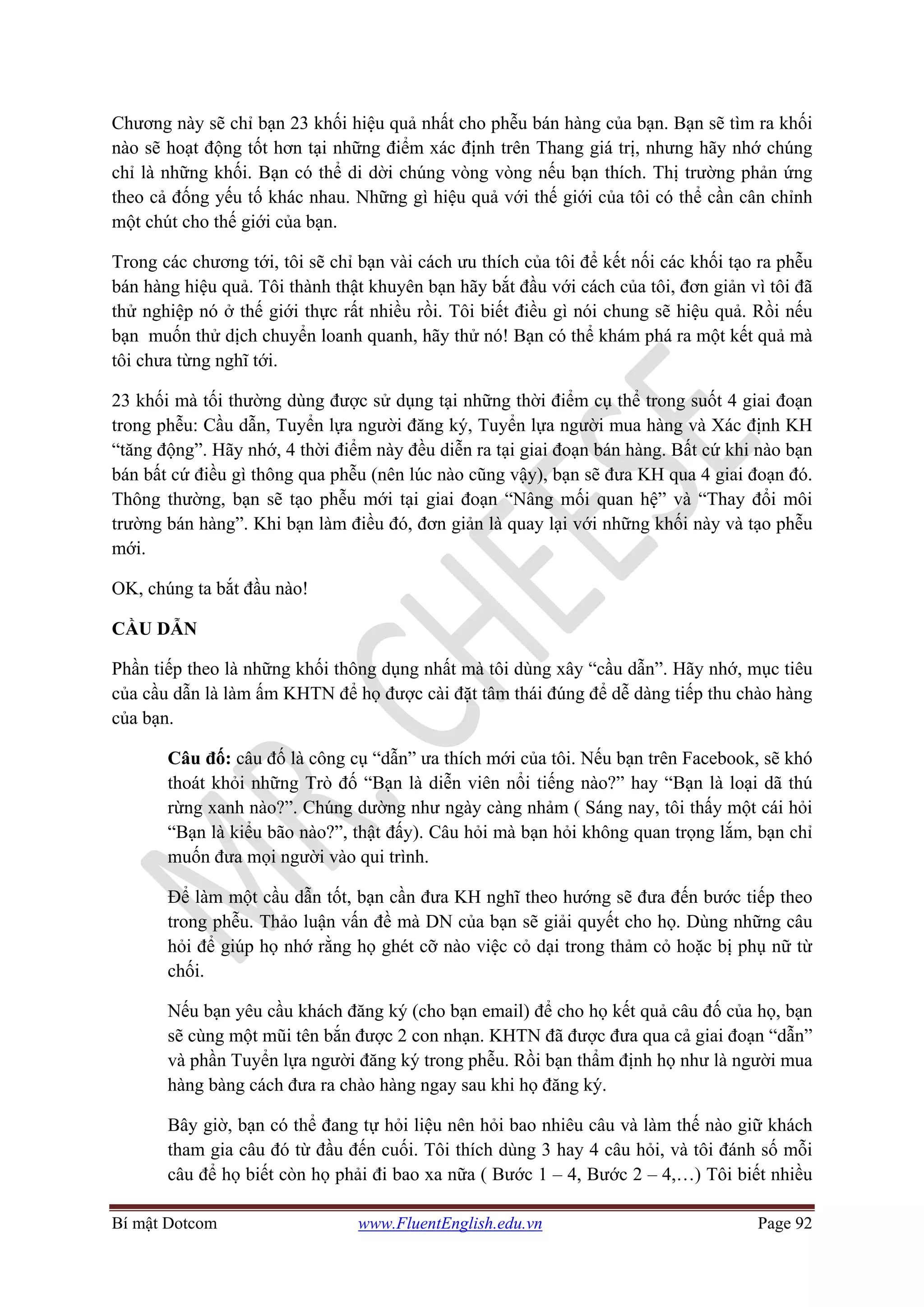 Bí mật Dotcom www.FluentEnglish.edu.vn Page 92
Chương này sẽ chỉ bạn 23 khối hiệu quả nhất cho phễu bán hàng của bạn. Bạn sẽ tìm ra khối
nào sẽ hoạt động tốt hơn tại những điểm xác định trên Thang giá trị, nhưng hãy nhớ chúng
chỉ là những khối. Bạn có thể di dời chúng vòng vòng nếu bạn thích. Thị trường phản ứng
theo cả đống yếu tố khác nhau. Những gì hiệu quả với thế giới của tôi có thể cần cân chỉnh
một chút cho thế giới của bạn.
Trong các chương tới, tôi sẽ chỉ bạn vài cách ưu thích của tôi để kết nối các khối tạo ra phễu
bán hàng hiệu quả. Tôi thành thật khuyên bạn hãy bắt đầu với cách của tôi, đơn giản vì tôi đã
thử nghiệp nó ở thế giới thực rất nhiều rồi. Tôi biết điều gì nói chung sẽ hiệu quả. Rồi nếu
bạn muốn thử dịch chuyển loanh quanh, hãy thử nó! Bạn có thể khám phá ra một kết quả mà
tôi chưa từng nghĩ tới.
23 khối mà tối thường dùng được sử dụng tại những thời điểm cụ thể trong suốt 4 giai đoạn
trong phễu: Cầu dẫn, Tuyển lựa người đăng ký, Tuyển lựa người mua hàng và Xác định KH
“tăng động”. Hãy nhớ, 4 thời điểm này đều diễn ra tại giai đoạn bán hàng. Bất cứ khi nào bạn
bán bất cứ điều gì thông qua phễu (nên lúc nào cũng vậy), bạn sẽ đưa KH qua 4 giai đoạn đó.
Thông thường, bạn sẽ tạo phễu mới tại giai đoạn “Nâng mối quan hệ” và “Thay đổi môi
trường bán hàng”. Khi bạn làm điều đó, đơn giản là quay lại với những khối này và tạo phễu
mới.
OK, chúng ta bắt đầu nào!
CẦU DẪN
Phần tiếp theo là những khối thông dụng nhất mà tôi dùng xây “cầu dẫn”. Hãy nhớ, mục tiêu
của cầu dẫn là làm ấm KHTN để họ được cài đặt tâm thái đúng để dễ dàng tiếp thu chào hàng
của bạn.
Câu đố: câu đố là công cụ “dẫn” ưa thích mới của tôi. Nếu bạn trên Facebook, sẽ khó
thoát khỏi những Trò đố “Bạn là diễn viên nổi tiếng nào?” hay “Bạn là loại dã thú
rừng xanh nào?”. Chúng dường như ngày càng nhảm ( Sáng nay, tôi thấy một cái hỏi
“Bạn là kiểu bão nào?”, thật đấy). Câu hỏi mà bạn hỏi không quan trọng lắm, bạn chỉ
muốn đưa mọi người vào qui trình.
Để làm một cầu dẫn tốt, bạn cần đưa KH nghĩ theo hướng sẽ đưa đến bước tiếp theo
trong phễu. Thảo luận vấn đề mà DN của bạn sẽ giải quyết cho họ. Dùng những câu
hỏi để giúp họ nhớ rằng họ ghét cỡ nào việc cỏ dại trong thảm cỏ hoặc bị phụ nữ từ
chối.
Nếu bạn yêu cầu khách đăng ký (cho bạn email) để cho họ kết quả câu đố của họ, bạn
sẽ cùng một mũi tên bắn được 2 con nhạn. KHTN đã được đưa qua cả giai đoạn “dẫn”
và phần Tuyển lựa người đăng ký trong phễu. Rồi bạn thẩm định họ như là người mua
hàng bàng cách đưa ra chào hàng ngay sau khi họ đăng ký.
Bây giờ, bạn có thể đang tự hỏi liệu nên hỏi bao nhiêu câu và làm thế nào giữ khách
tham gia câu đó từ đầu đến cuối. Tôi thích dùng 3 hay 4 câu hỏi, và tôi đánh số mỗi
câu để họ biết còn họ phải đi bao xa nữa ( Bước 1 – 4, Bước 2 – 4,…) Tôi biết nhiều
 