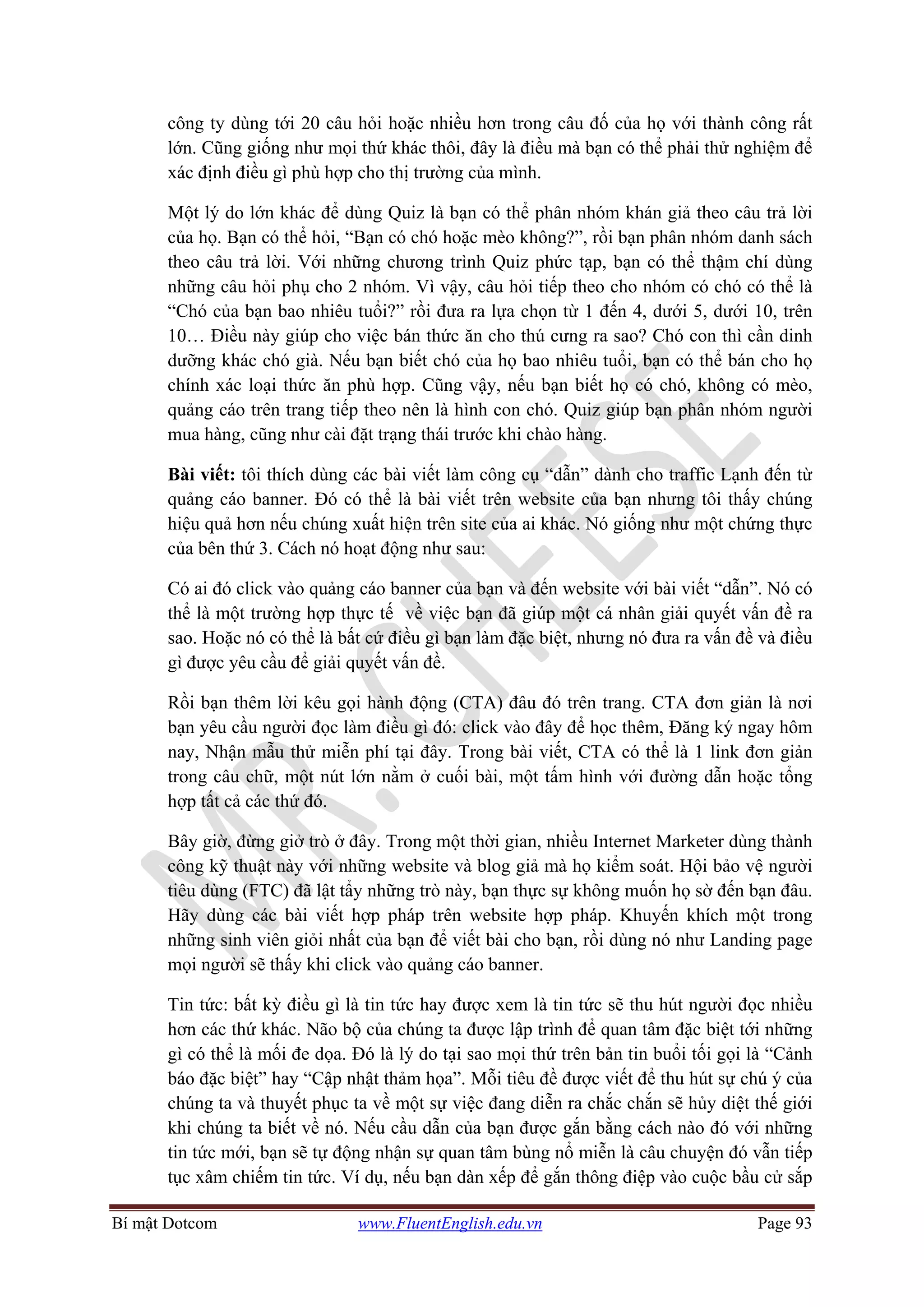 Bí mật Dotcom www.FluentEnglish.edu.vn Page 93
công ty dùng tới 20 câu hỏi hoặc nhiều hơn trong câu đố của họ với thành công rất
lớn. Cũng giống như mọi thứ khác thôi, đây là điều mà bạn có thể phải thử nghiệm để
xác định điều gì phù hợp cho thị trường của mình.
Một lý do lớn khác để dùng Quiz là bạn có thể phân nhóm khán giả theo câu trả lời
của họ. Bạn có thể hỏi, “Bạn có chó hoặc mèo không?”, rồi bạn phân nhóm danh sách
theo câu trả lời. Với những chương trình Quiz phức tạp, bạn có thể thậm chí dùng
những câu hỏi phụ cho 2 nhóm. Vì vậy, câu hỏi tiếp theo cho nhóm có chó có thể là
“Chó của bạn bao nhiêu tuổi?” rồi đưa ra lựa chọn từ 1 đến 4, dưới 5, dưới 10, trên
10… Điều này giúp cho việc bán thức ăn cho thú cưng ra sao? Chó con thì cần dinh
dưỡng khác chó già. Nếu bạn biết chó của họ bao nhiêu tuổi, bạn có thể bán cho họ
chính xác loại thức ăn phù hợp. Cũng vậy, nếu bạn biết họ có chó, không có mèo,
quảng cáo trên trang tiếp theo nên là hình con chó. Quiz giúp bạn phân nhóm người
mua hàng, cũng như cài đặt trạng thái trước khi chào hàng.
Bài viết: tôi thích dùng các bài viết làm công cụ “dẫn” dành cho traffic Lạnh đến từ
quảng cáo banner. Đó có thể là bài viết trên website của bạn nhưng tôi thấy chúng
hiệu quả hơn nếu chúng xuất hiện trên site của ai khác. Nó giống như một chứng thực
của bên thứ 3. Cách nó hoạt động như sau:
Có ai đó click vào quảng cáo banner của bạn và đến website với bài viết “dẫn”. Nó có
thể là một trường hợp thực tế về việc bạn đã giúp một cá nhân giải quyết vấn đề ra
sao. Hoặc nó có thể là bất cứ điều gì bạn làm đặc biệt, nhưng nó đưa ra vấn đề và điều
gì được yêu cầu để giải quyết vấn đề.
Rồi bạn thêm lời kêu gọi hành động (CTA) đâu đó trên trang. CTA đơn giản là nơi
bạn yêu cầu người đọc làm điều gì đó: click vào đây để học thêm, Đăng ký ngay hôm
nay, Nhận mẫu thử miễn phí tại đây. Trong bài viết, CTA có thể là 1 link đơn giản
trong câu chữ, một nút lớn nằm ở cuối bài, một tấm hình với đường dẫn hoặc tổng
hợp tất cả các thứ đó.
Bây giờ, đừng giở trò ở đây. Trong một thời gian, nhiều Internet Marketer dùng thành
công kỹ thuật này với những website và blog giả mà họ kiểm soát. Hội bảo vệ người
tiêu dùng (FTC) đã lật tẩy những trò này, bạn thực sự không muốn họ sờ đến bạn đâu.
Hãy dùng các bài viết hợp pháp trên website hợp pháp. Khuyến khích một trong
những sinh viên giỏi nhất của bạn để viết bài cho bạn, rồi dùng nó như Landing page
mọi người sẽ thấy khi click vào quảng cáo banner.
Tin tức: bất kỳ điều gì là tin tức hay được xem là tin tức sẽ thu hút người đọc nhiều
hơn các thứ khác. Não bộ của chúng ta được lập trình để quan tâm đặc biệt tới những
gì có thể là mối đe dọa. Đó là lý do tại sao mọi thứ trên bản tin buổi tối gọi là “Cảnh
báo đặc biệt” hay “Cập nhật thảm họa”. Mỗi tiêu đề được viết để thu hút sự chú ý của
chúng ta và thuyết phục ta về một sự việc đang diễn ra chắc chắn sẽ hủy diệt thế giới
khi chúng ta biết về nó. Nếu cầu dẫn của bạn được gắn bằng cách nào đó với những
tin tức mới, bạn sẽ tự động nhận sự quan tâm bùng nổ miễn là câu chuyện đó vẫn tiếp
tục xâm chiếm tin tức. Ví dụ, nếu bạn dàn xếp để gắn thông điệp vào cuộc bầu cử sắp
 
