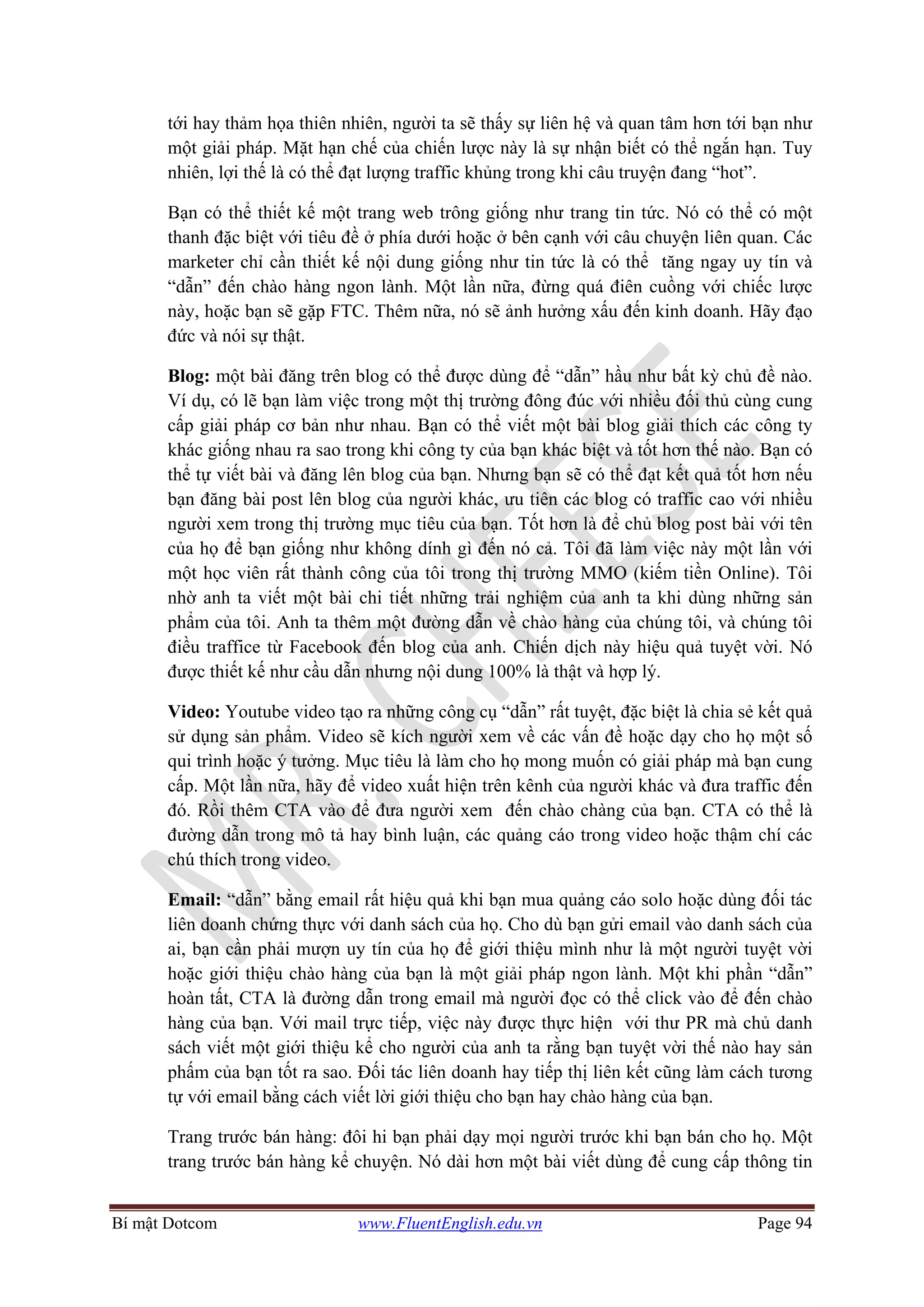 Bí mật Dotcom www.FluentEnglish.edu.vn Page 94
tới hay thảm họa thiên nhiên, người ta sẽ thấy sự liên hệ và quan tâm hơn tới bạn như
một giải pháp. Mặt hạn chế của chiến lược này là sự nhận biết có thể ngắn hạn. Tuy
nhiên, lợi thế là có thể đạt lượng traffic khủng trong khi câu truyện đang “hot”.
Bạn có thể thiết kế một trang web trông giống như trang tin tức. Nó có thể có một
thanh đặc biệt với tiêu đề ở phía dưới hoặc ở bên cạnh với câu chuyện liên quan. Các
marketer chỉ cần thiết kế nội dung giống như tin tức là có thể tăng ngay uy tín và
“dẫn” đến chào hàng ngon lành. Một lần nữa, đừng quá điên cuồng với chiếc lược
này, hoặc bạn sẽ gặp FTC. Thêm nữa, nó sẽ ảnh hưởng xấu đến kinh doanh. Hãy đạo
đức và nói sự thật.
Blog: một bài đăng trên blog có thể được dùng để “dẫn” hầu như bất kỳ chủ đề nào.
Ví dụ, có lẽ bạn làm việc trong một thị trường đông đúc với nhiều đối thủ cùng cung
cấp giải pháp cơ bản như nhau. Bạn có thể viết một bài blog giải thích các công ty
khác giống nhau ra sao trong khi công ty của bạn khác biệt và tốt hơn thế nào. Bạn có
thể tự viết bài và đăng lên blog của bạn. Nhưng bạn sẽ có thể đạt kết quả tốt hơn nếu
bạn đăng bài post lên blog của người khác, ưu tiên các blog có traffic cao với nhiều
người xem trong thị trường mục tiêu của bạn. Tốt hơn là để chủ blog post bài với tên
của họ để bạn giống như không dính gì đến nó cả. Tôi đã làm việc này một lần với
một học viên rất thành công của tôi trong thị trường MMO (kiếm tiền Online). Tôi
nhờ anh ta viết một bài chi tiết những trải nghiệm của anh ta khi dùng những sản
phẩm của tôi. Anh ta thêm một đường dẫn về chào hàng của chúng tôi, và chúng tôi
điều traffice từ Facebook đến blog của anh. Chiến dịch này hiệu quả tuyệt vời. Nó
được thiết kế như cầu dẫn nhưng nội dung 100% là thật và hợp lý.
Video: Youtube video tạo ra những công cụ “dẫn” rất tuyệt, đặc biệt là chia sẻ kết quả
sử dụng sản phẩm. Video sẽ kích người xem về các vấn đề hoặc dạy cho họ một số
qui trình hoặc ý tưởng. Mục tiêu là làm cho họ mong muốn có giải pháp mà bạn cung
cấp. Một lần nữa, hãy để video xuất hiện trên kênh của người khác và đưa traffic đến
đó. Rồi thêm CTA vào để đưa người xem đến chào chàng của bạn. CTA có thể là
đường dẫn trong mô tả hay bình luận, các quảng cáo trong video hoặc thậm chí các
chú thích trong video.
Email: “dẫn” bằng email rất hiệu quả khi bạn mua quảng cáo solo hoặc dùng đối tác
liên doanh chứng thực với danh sách của họ. Cho dù bạn gửi email vào danh sách của
ai, bạn cần phải mượn uy tín của họ để giới thiệu mình như là một người tuyệt vời
hoặc giới thiệu chào hàng của bạn là một giải pháp ngon lành. Một khi phần “dẫn”
hoàn tất, CTA là đường dẫn trong email mà người đọc có thể click vào để đến chào
hàng của bạn. Với mail trực tiếp, việc này được thực hiện với thư PR mà chủ danh
sách viết một giới thiệu kể cho người của anh ta rằng bạn tuyệt vời thế nào hay sản
phấm của bạn tốt ra sao. Đối tác liên doanh hay tiếp thị liên kết cũng làm cách tương
tự với email bằng cách viết lời giới thiệu cho bạn hay chào hàng của bạn.
Trang trước bán hàng: đôi hi bạn phải dạy mọi người trước khi bạn bán cho họ. Một
trang trước bán hàng kể chuyện. Nó dài hơn một bài viết dùng để cung cấp thông tin
 