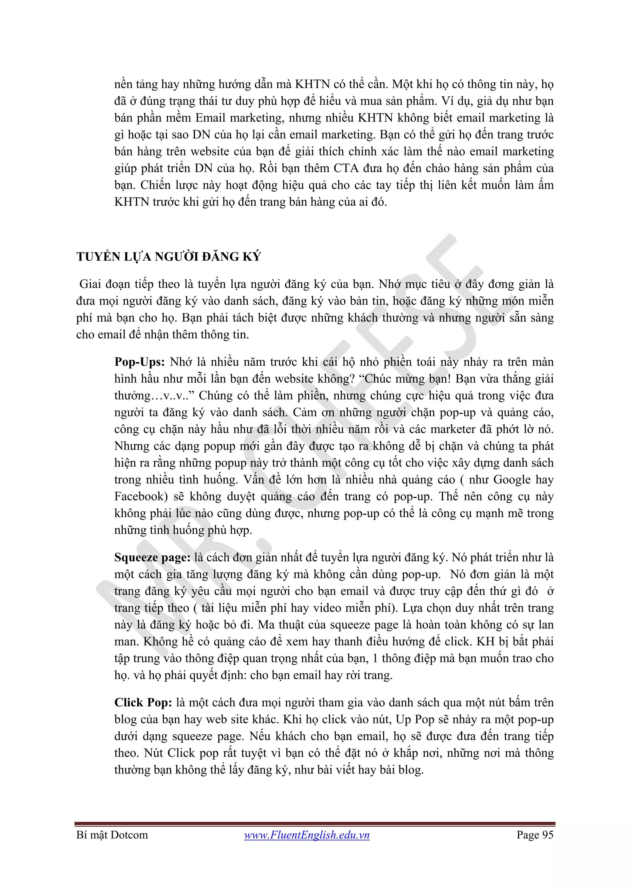 Bí mật Dotcom www.FluentEnglish.edu.vn Page 95
nền tảng hay những hướng dẫn mà KHTN có thể cần. Một khi họ có thông tin này, họ
đã ở đúng trạng thái tư duy phù hợp để hiểu và mua sản phẩm. Ví dụ, giả dụ như bạn
bán phần mềm Email marketing, nhưng nhiều KHTN không biết email marketing là
gì hoặc tại sao DN của họ lại cần email marketing. Bạn có thể gửi họ đến trang trước
bán hàng trên website của bạn để giải thích chính xác làm thế nào email marketing
giúp phát triển DN của họ. Rồi bạn thêm CTA đưa họ đến chào hàng sản phẩm của
bạn. Chiến lược này hoạt động hiệu quả cho các tay tiếp thị liên kết muốn làm ấm
KHTN trước khi gửi họ đến trang bán hàng của ai đó.
TUYỂN LỰA NGƯỜI ĐĂNG KÝ
Giai đoạn tiếp theo là tuyển lựa người đăng ký của bạn. Nhớ mục tiêu ở đây đơng giản là
đưa mọi người đăng ký vào danh sách, đăng ký vào bản tin, hoặc đăng ký những món miễn
phí mà bạn cho họ. Bạn phải tách biệt được những khách thường và nhưng người sẵn sàng
cho email để nhận thêm thông tin.
Pop-Ups: Nhớ là nhiều năm trước khi cái hộ nhỏ phiền toái này nhảy ra trên màn
hình hầu như mỗi lần bạn đến website không? “Chúc mừng bạn! Bạn vừa thắng giải
thưởng…v..v..” Chúng có thể làm phiền, nhưng chúng cực hiệu quả trong việc đưa
người ta đăng ký vào danh sách. Cảm ơn những người chặn pop-up và quảng cáo,
công cụ chặn này hầu như đã lỗi thời nhiều năm rồi và các marketer đã phớt lờ nó.
Nhưng các dạng popup mới gần đây được tạo ra không dễ bị chặn và chúng ta phát
hiện ra rằng những popup này trở thành một công cụ tốt cho việc xây dựng danh sách
trong nhiều tình huống. Vấn đề lớn hơn là nhiều nhà quảng cáo ( như Google hay
Facebook) sẽ không duyệt quảng cáo đến trang có pop-up. Thế nên công cụ này
không phải lúc nào cũng dùng được, nhưng pop-up có thể là công cụ mạnh mẽ trong
những tình huống phù hợp.
Squeeze page: là cách đơn giản nhất để tuyển lựa người đăng ký. Nó phát triển như là
một cách gia tăng lượng đăng ký mà không cần dùng pop-up. Nó đơn giản là một
trang đăng ký yêu cầu mọi người cho bạn email và được truy cập đến thứ gì đó ở
trang tiếp theo ( tài liệu miễn phí hay video miễn phí). Lựa chọn duy nhất trên trang
này là đăng ký hoặc bỏ đi. Ma thuật của squeeze page là hoàn toàn không có sự lan
man. Không hề có quảng cáo để xem hay thanh điều hướng để click. KH bị bắt phải
tập trung vào thông điệp quan trọng nhất của bạn, 1 thông điệp mà bạn muốn trao cho
họ. và họ phải quyết định: cho bạn email hay rời trang.
Click Pop: là một cách đưa mọi người tham gia vào danh sách qua một nút bấm trên
blog của bạn hay web site khác. Khi họ click vào nút, Up Pop sẽ nhảy ra một pop-up
dưới dạng squeeze page. Nếu khách cho bạn email, họ sẽ được đưa đến trang tiếp
theo. Nút Click pop rất tuyệt vì bạn có thể đặt nó ở khắp nơi, những nơi mà thông
thường bạn không thể lấy đăng ký, như bài viết hay bài blog.
 