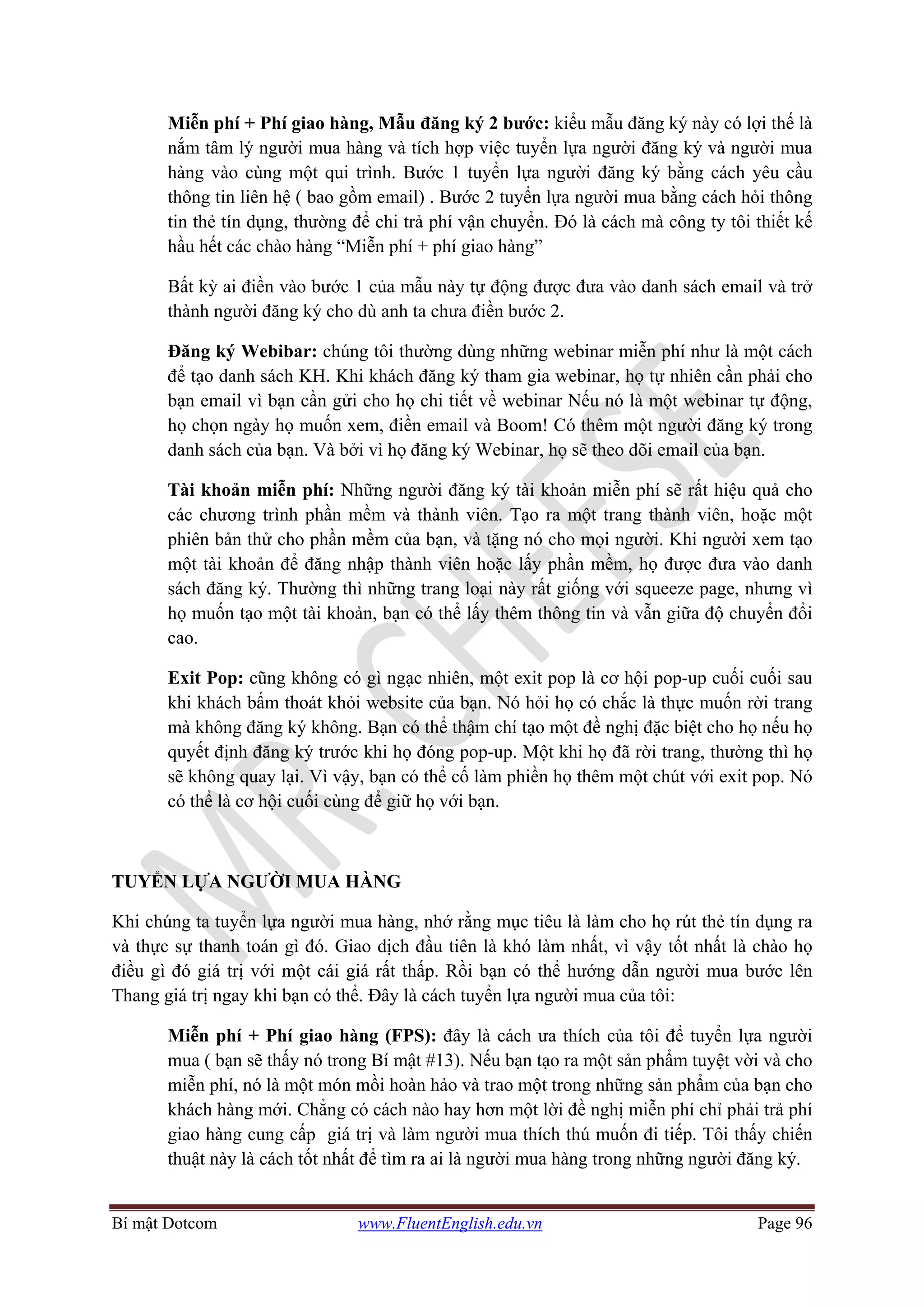 Bí mật Dotcom www.FluentEnglish.edu.vn Page 96
Miễn phí + Phí giao hàng, Mẫu đăng ký 2 bước: kiểu mẫu đăng ký này có lợi thế là
nắm tâm lý người mua hàng và tích hợp việc tuyển lựa người đăng ký và người mua
hàng vào cùng một qui trình. Bước 1 tuyển lựa người đăng ký bằng cách yêu cầu
thông tin liên hệ ( bao gồm email) . Bước 2 tuyển lựa người mua bằng cách hỏi thông
tin thẻ tín dụng, thường để chi trả phí vận chuyển. Đó là cách mà công ty tôi thiết kế
hầu hết các chào hàng “Miễn phí + phí giao hàng”
Bất kỳ ai điền vào bước 1 của mẫu này tự động được đưa vào danh sách email và trở
thành người đăng ký cho dù anh ta chưa điền bước 2.
Đăng ký Webibar: chúng tôi thường dùng những webinar miễn phí như là một cách
để tạo danh sách KH. Khi khách đăng ký tham gia webinar, họ tự nhiên cần phải cho
bạn email vì bạn cần gửi cho họ chi tiết về webinar Nếu nó là một webinar tự động,
họ chọn ngày họ muốn xem, điền email và Boom! Có thêm một người đăng ký trong
danh sách của bạn. Và bởi vì họ đăng ký Webinar, họ sẽ theo dõi email của bạn.
Tài khoản miễn phí: Những người đăng ký tài khoản miễn phí sẽ rất hiệu quả cho
các chương trình phần mềm và thành viên. Tạo ra một trang thành viên, hoặc một
phiên bản thử cho phần mềm của bạn, và tặng nó cho mọi người. Khi người xem tạo
một tài khoản để đăng nhập thành viên hoặc lấy phần mềm, họ được đưa vào danh
sách đăng ký. Thường thì những trang loại này rất giống với squeeze page, nhưng vì
họ muốn tạo một tài khoản, bạn có thể lấy thêm thông tin và vẫn giữa độ chuyển đổi
cao.
Exit Pop: cũng không có gì ngạc nhiên, một exit pop là cơ hội pop-up cuối cuối sau
khi khách bấm thoát khỏi website của bạn. Nó hỏi họ có chắc là thực muốn rời trang
mà không đăng ký không. Bạn có thể thậm chí tạo một đề nghị đặc biệt cho họ nếu họ
quyết định đăng ký trước khi họ đóng pop-up. Một khi họ đã rời trang, thường thì họ
sẽ không quay lại. Vì vậy, bạn có thể cố làm phiền họ thêm một chút với exit pop. Nó
có thể là cơ hội cuối cùng để giữ họ với bạn.
TUYỂN LỰA NGƯỜI MUA HÀNG
Khi chúng ta tuyển lựa người mua hàng, nhớ rằng mục tiêu là làm cho họ rút thẻ tín dụng ra
và thực sự thanh toán gì đó. Giao dịch đầu tiên là khó làm nhất, vì vậy tốt nhất là chào họ
điều gì đó giá trị với một cái giá rất thấp. Rồi bạn có thể hướng dẫn người mua bước lên
Thang giá trị ngay khi bạn có thể. Đây là cách tuyển lựa người mua của tôi:
Miễn phí + Phí giao hàng (FPS): đây là cách ưa thích của tôi để tuyển lựa người
mua ( bạn sẽ thấy nó trong Bí mật #13). Nếu bạn tạo ra một sản phẩm tuyệt vời và cho
miễn phí, nó là một món mồi hoàn hảo và trao một trong những sản phẩm của bạn cho
khách hàng mới. Chẳng có cách nào hay hơn một lời đề nghị miễn phí chỉ phải trả phí
giao hàng cung cấp giá trị và làm người mua thích thú muốn đi tiếp. Tôi thấy chiến
thuật này là cách tốt nhất để tìm ra ai là người mua hàng trong những người đăng ký.
 
