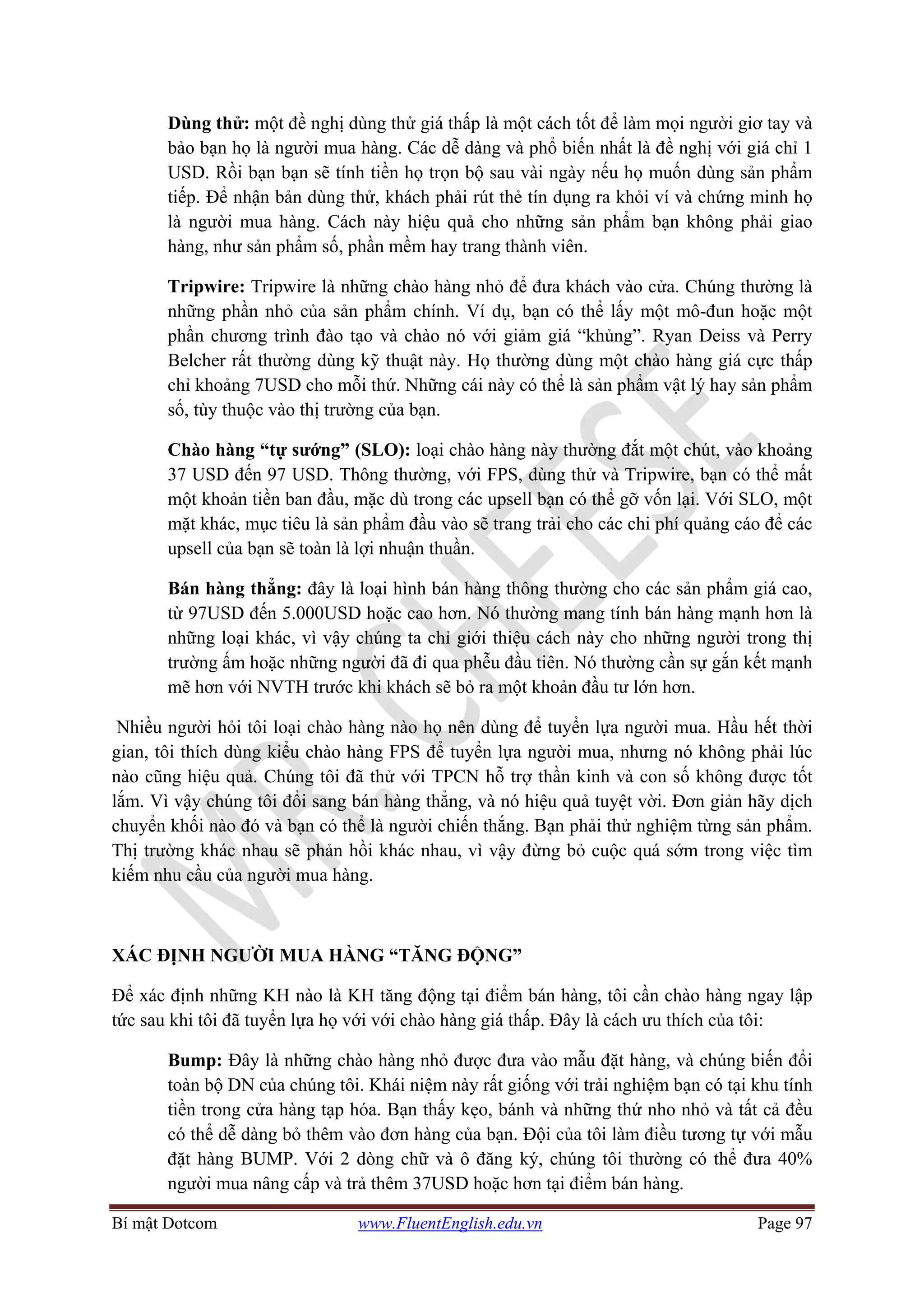 Bí mật Dotcom www.FluentEnglish.edu.vn Page 97
Dùng thử: một đề nghị dùng thử giá thấp là một cách tốt để làm mọi người giơ tay và
bảo bạn họ là người mua hàng. Các dễ dàng và phổ biến nhất là đề nghị với giá chỉ 1
USD. Rồi bạn bạn sẽ tính tiền họ trọn bộ sau vài ngày nếu họ muốn dùng sản phẩm
tiếp. Để nhận bản dùng thử, khách phải rút thẻ tín dụng ra khỏi ví và chứng minh họ
là người mua hàng. Cách này hiệu quả cho những sản phẩm bạn không phải giao
hàng, như sản phẩm số, phần mềm hay trang thành viên.
Tripwire: Tripwire là những chào hàng nhỏ để đưa khách vào cửa. Chúng thường là
những phần nhỏ của sản phẩm chính. Ví dụ, bạn có thể lấy một mô-đun hoặc một
phần chương trình đào tạo và chào nó với giảm giá “khủng”. Ryan Deiss và Perry
Belcher rất thường dùng kỹ thuật này. Họ thường dùng một chào hàng giá cực thấp
chỉ khoảng 7USD cho mỗi thứ. Những cái này có thể là sản phẩm vật lý hay sản phẩm
số, tùy thuộc vào thị trường của bạn.
Chào hàng “tự sướng” (SLO): loại chào hàng này thường đắt một chút, vào khoảng
37 USD đến 97 USD. Thông thường, với FPS, dùng thử và Tripwire, bạn có thể mất
một khoản tiền ban đầu, mặc dù trong các upsell bạn có thể gỡ vốn lại. Với SLO, một
mặt khác, mục tiêu là sản phẩm đầu vào sẽ trang trải cho các chi phí quảng cáo để các
upsell của bạn sẽ toàn là lợi nhuận thuần.
Bán hàng thẳng: đây là loại hình bán hàng thông thường cho các sản phẩm giá cao,
từ 97USD đến 5.000USD hoặc cao hơn. Nó thường mang tính bán hàng mạnh hơn là
những loại khác, vì vậy chúng ta chỉ giới thiệu cách này cho những người trong thị
trường ấm hoặc những người đã đi qua phễu đầu tiên. Nó thường cần sự gắn kết mạnh
mẽ hơn với NVTH trước khi khách sẽ bỏ ra một khoản đầu tư lớn hơn.
Nhiều người hỏi tôi loại chào hàng nào họ nên dùng để tuyển lựa người mua. Hầu hết thời
gian, tôi thích dùng kiểu chào hàng FPS để tuyển lựa người mua, nhưng nó không phải lúc
nào cũng hiệu quả. Chúng tôi đã thử với TPCN hỗ trợ thần kinh và con số không được tốt
lắm. Vì vậy chúng tôi đổi sang bán hàng thẳng, và nó hiệu quả tuyệt vời. Đơn giản hãy dịch
chuyển khối nào đó và bạn có thể là người chiến thắng. Bạn phải thử nghiệm từng sản phẩm.
Thị trường khác nhau sẽ phản hồi khác nhau, vì vậy đừng bỏ cuộc quá sớm trong việc tìm
kiếm nhu cầu của người mua hàng.
XÁC ĐỊNH NGƯỜI MUA HÀNG “TĂNG ĐỘNG”
Để xác định những KH nào là KH tăng động tại điểm bán hàng, tôi cần chào hàng ngay lập
tức sau khi tôi đã tuyển lựa họ với với chào hàng giá thấp. Đây là cách ưu thích của tôi:
Bump: Đây là những chào hàng nhỏ được đưa vào mẫu đặt hàng, và chúng biến đổi
toàn bộ DN của chúng tôi. Khái niệm này rất giống với trải nghiệm bạn có tại khu tính
tiền trong cửa hàng tạp hóa. Bạn thấy kẹo, bánh và những thứ nho nhỏ và tất cả đều
có thể dễ dàng bỏ thêm vào đơn hàng của bạn. Đội của tôi làm điều tương tự với mẫu
đặt hàng BUMP. Với 2 dòng chữ và ô đăng ký, chúng tôi thường có thể đưa 40%
người mua nâng cấp và trả thêm 37USD hoặc hơn tại điểm bán hàng.
 