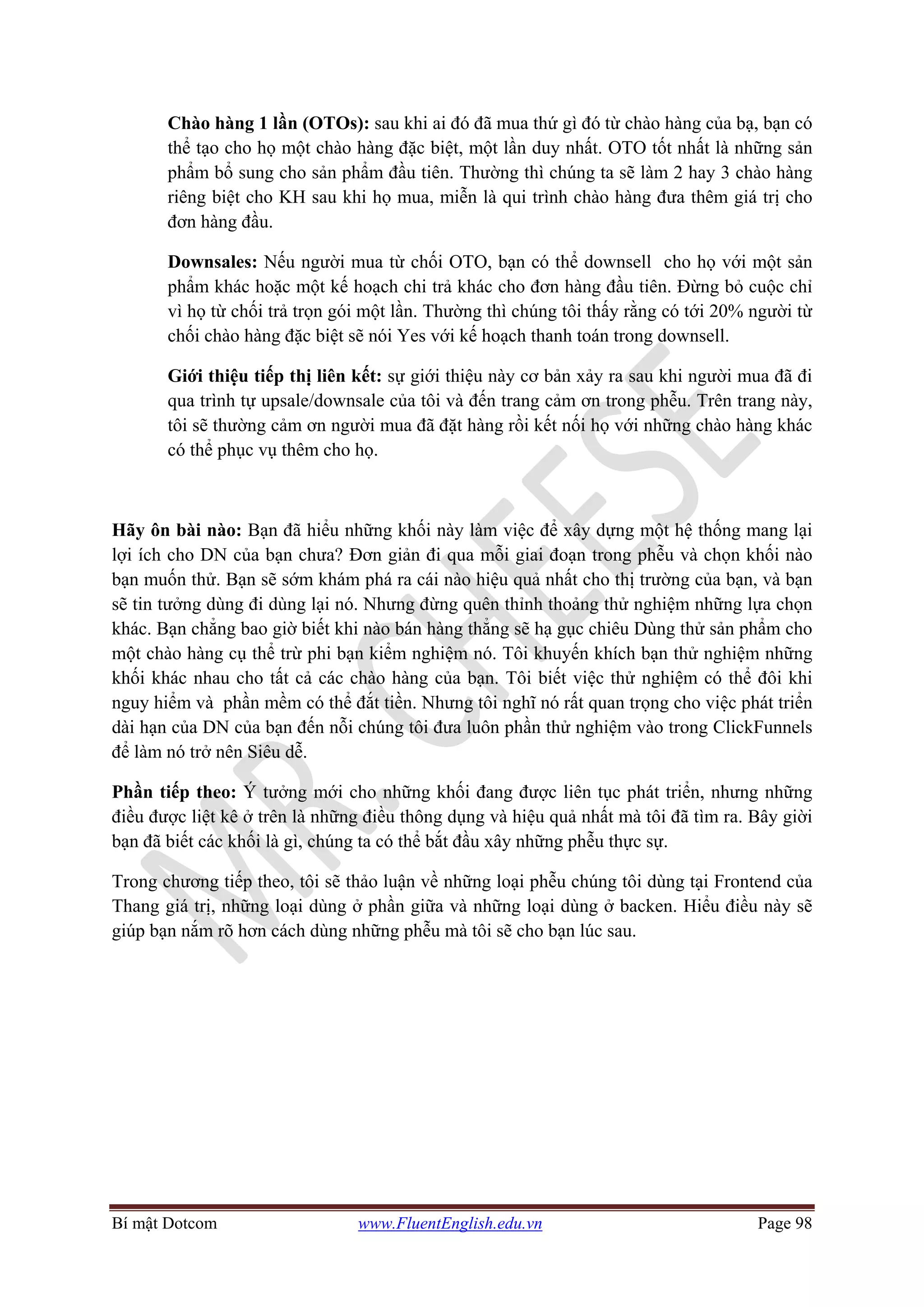 Bí mật Dotcom www.FluentEnglish.edu.vn Page 98
Chào hàng 1 lần (OTOs): sau khi ai đó đã mua thứ gì đó từ chào hàng của bạ, bạn có
thể tạo cho họ một chào hàng đặc biệt, một lần duy nhất. OTO tốt nhất là những sản
phẩm bổ sung cho sản phẩm đầu tiên. Thường thì chúng ta sẽ làm 2 hay 3 chào hàng
riêng biệt cho KH sau khi họ mua, miễn là qui trình chào hàng đưa thêm giá trị cho
đơn hàng đầu.
Downsales: Nếu người mua từ chối OTO, bạn có thể downsell cho họ với một sản
phẩm khác hoặc một kế hoạch chi trả khác cho đơn hàng đầu tiên. Đừng bỏ cuộc chỉ
vì họ từ chối trả trọn gói một lần. Thường thì chúng tôi thấy rằng có tới 20% người từ
chối chào hàng đặc biệt sẽ nói Yes với kế hoạch thanh toán trong downsell.
Giới thiệu tiếp thị liên kết: sự giới thiệu này cơ bản xảy ra sau khi người mua đã đi
qua trình tự upsale/downsale của tôi và đến trang cảm ơn trong phễu. Trên trang này,
tôi sẽ thường cảm ơn người mua đã đặt hàng rồi kết nối họ với những chào hàng khác
có thể phục vụ thêm cho họ.
Hãy ôn bài nào: Bạn đã hiểu những khối này làm việc để xây dựng một hệ thống mang lại
lợi ích cho DN của bạn chưa? Đơn giản đi qua mỗi giai đoạn trong phễu và chọn khối nào
bạn muốn thử. Bạn sẽ sớm khám phá ra cái nào hiệu quả nhất cho thị trường của bạn, và bạn
sẽ tin tưởng dùng đi dùng lại nó. Nhưng đừng quên thỉnh thoảng thử nghiệm những lựa chọn
khác. Bạn chẳng bao giờ biết khi nào bán hàng thẳng sẽ hạ gục chiêu Dùng thử sản phẩm cho
một chào hàng cụ thể trừ phi bạn kiểm nghiệm nó. Tôi khuyến khích bạn thử nghiệm những
khối khác nhau cho tất cả các chào hàng của bạn. Tôi biết việc thử nghiệm có thể đôi khi
nguy hiểm và phần mềm có thể đắt tiền. Nhưng tôi nghĩ nó rất quan trọng cho việc phát triển
dài hạn của DN của bạn đến nỗi chúng tôi đưa luôn phần thử nghiệm vào trong ClickFunnels
để làm nó trở nên Siêu dễ.
Phần tiếp theo: Ý tưởng mới cho những khối đang được liên tục phát triển, nhưng những
điều được liệt kê ở trên là những điều thông dụng và hiệu quả nhất mà tôi đã tìm ra. Bây giời
bạn đã biết các khối là gì, chúng ta có thể bắt đầu xây những phễu thực sự.
Trong chương tiếp theo, tôi sẽ thảo luận về những loại phễu chúng tôi dùng tại Frontend của
Thang giá trị, những loại dùng ở phần giữa và những loại dùng ở backen. Hiểu điều này sẽ
giúp bạn nắm rõ hơn cách dùng những phễu mà tôi sẽ cho bạn lúc sau.
 