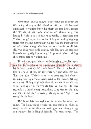 10 - Secrets of the Millionaire Mind

Như phần lớn các bạn, tôi được đánh giá là có nhiều
tiềm năng nhưng lại thể hiện được rất ít ỏi. Tôi đọc mọi
cuốn sách, nghe mọi băng đĩa, tham gia mọi khóa học có
thể. Tôi rất, rất, rất muốn mình trở nên thành công. Tôi
không biết đó là vì tiền bạc, vì sự tự do, vì bản thân chữ
“thành công” hay chỉ vì muốn chứng tỏ mình giỏi giang
trong mắt cha mẹ, nhưng đúng là tôi như mê mẩn với việc
trở nên thành công. Mới hơn hai mươi tuổi, tôi đã bắt
đầu vài công việc kinh doanh, mỗi lần đều với ước mơ
làm nên cơ nghiệp lớn, nhưng kết quả chỉ toàn là những
điều buồn nản hay tệ hơn nữa.
Tôi cố vượt qua thất bại và luôn gắng vươn lên ngay
sau đó. Tôi bị nhiễm hội chứng mà người ta gọi là căn
bệnh “con quái vật hồ Loch Ness”: Tôi chỉ nghe thấy
khái niệm lợi nhuận, nhưng chưa bao giờ nhìn thấy nó.
Tôi luôn nghĩ: “Chỉ cần mình tìm ra đúng việc kinh doanh,
lên đúng “con ngựa” của mình, mình sẽ làm được”. Nhưng
tôi đã sai. Không có gì trôi chảy cả, ít nhất là với tôi. Và
vế sau của quan niệm trên đã làm tôi gục ngã. Tại sao
người khác thành công trong đúng công việc tôi đã làm,
còn tôi thì phá sản? Chuyện gì đã xảy ra với “Ngài Tiềm
năng” là tôi đây?

http://forum.tech24h.vn

Thế là tôi bắt đầu nghiêm túc rà soát lại tâm thức
mình. Tôi kiểm tra các niềm tin của mình và nhận ra
rằng, dù tôi nói tôi thực sự muốn giàu có, nhưng trong
sâu thẳm tôi lại lo lắng về điều đó. Tôi luôn lo ngại. Tôi

 