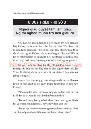 100 - Secrets of the Millionaire Mind

TƯ DUY TRIỆU PHÚ SỐ 3
Người giàu quyết tâm làm giàu.
Người nghèo muốn trở nên giàu có.
Nếu bạn hỏi mọi người là họ có muốn trở nên giàu có
hay không, họ sẽ nhìn bạn như bạn bị điên. “Dĩ nhiên tôi
muốn được giàu chứ”, họ sẽ nói thế. Tuy nhiên, thực tế là
đa số mọi người không thật sự muốn giàu. Tại sao? Bởi vì
họ có rất nhiều hồ sơ tài chính tiêu cực trong tiềm thức cho
rằng có gì đó không ổn trong việc trở thành người giàu có.

http://forum.tech24h.vn
Tại các buổi đào tạo Tư Duy Triệu Phú, một trong
những câu hỏi mà tôi hay đặt ra cho người tham dự là:
“Đâu là những điểm tiêu cực của sự giàu có hay việc cố
gắng làm giàu?”.

Và sau đây là những gì một số người đã nói ra. Bạn có
nhận ra một chút gì đó quen thuộc từ những lời nói này
không?
“Nếu như tôi kiếm ra tiền nhưng rồi lại làm mất hết thì
sao? Tôi sẽ bị xem là một kẻ thất bại mất thôi.”
“Tôi sẽ không bao giờ biết được liệu mọi người thích
tôi vì chính con người tôi, hay chỉ vì tiền của tôi.”
“Tôi sẽ lọt vào nhóm những người đóng thuế cao nhất
và phải nộp một nửa tiền của mình cho chính phủ.”

 