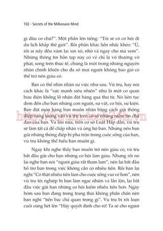 102 - Secrets of the Millionaire Mind

gì đâu cơ chứ?”. Một phần lên tiếng: “Tôi sẽ có cơ hội đi
du lịch khắp thế giới”. Rồi phần khác liền nhắc khéo: “Ừ,
rồi ai nấy đều xúm lại xin xỏ, nhờ vả ngay cho mà xem”.
Những thông tin hỗn tạp này có vẻ chỉ là vô thưởng vô
phạt, song trên thực tế, chúng là một trong những nguyên
nhân chính khiến cho đa số mọi người không bao giờ có
thể trở nên giàu có.
Bạn có thể nhìn nhận sự việc như sau. Vũ trụ, hay nói
cách khác là “sức mạnh siêu nhiên” như là một cơ quan
bưu điện khổng lồ nhận đặt hàng qua thư từ. Nó liên tục
đem đến cho bạn những con người, sự vật, cơ hội, sự kiện.
Bạn đặt món hàng bạn muốn nhận bằng cách gửi thông
điệp năng lượng vào vũ trụ trên cơ sở những niềm tin chủ
đạo của bạn. Và lần nữa, trên cơ sở Luật Hấp dẫn, vũ trụ
sẽ làm tất cả để chấp nhận và ủng hộ bạn. Nhưng nếu bạn
gửi những thông điệp bị pha trộn trong cuộc sống của bạn,
vũ trụ không thể hiểu bạn muốn gì.

http://forum.tech24h.vn
Ngay khi nghe thấy bạn muốn trở nên giàu có, vũ trụ
bắt đầu gửi cho bạn những cơ hội làm giàu. Nhưng rồi nó
lại nghe bạn nói “người giàu rất tham lam”, nên lại bắt đầu
hỗ trợ bạn trong việc không cần có nhiều tiền. Rồi bạn lại
nghĩ “Có thật nhiều tiền làm cho cuộc sống vui vẻ hơn”, nên
vũ trụ tội nghiệp bị bạn làm ngạc nhiên và lẫn lộn, lại bắt
đầu việc gửi bạn những cơ hội kiếm nhiều tiền hơn. Ngày
hôm sau bạn đang trong trạng thái không phấn chấn nên
bạn nghĩ “tiền bạc chả quan trọng gì”. Vụ trụ bị rối loạn
cuối cùng hét lên “Hãy quyết định cho rõ! Ta sẽ cho ngươi

 