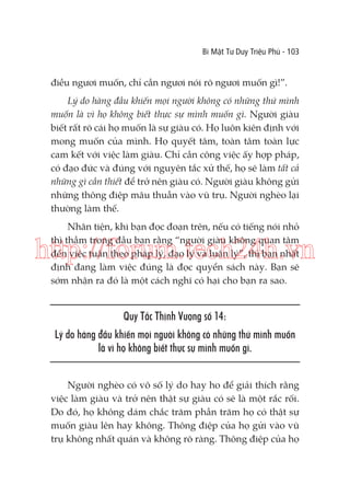 Bí Mật Tư Duy Triệu Phú - 103

điều ngươi muốn, chỉ cần ngươi nói rõ ngươi muốn gì!”.
Lý do hàng đầu khiến mọi người không có những thứ mình
muốn là vì họ không biết thực sự mình muốn gì. Người giàu
biết rất rõ cái họ muốn là sự giàu có. Họ luôn kiên định với
mong muốn của mình. Họ quyết tâm, toàn tâm toàn lực
cam kết với việc làm giàu. Chỉ cần công việc ấy hợp pháp,
có đạo đức và đúng với nguyên tắc xử thế, họ sẽ làm tất cả
những gì cần thiết để trở nên giàu có. Người giàu không gửi
những thông điệp mâu thuẫn vào vũ trụ. Người nghèo lại
thường làm thế.
Nhân tiện, khi bạn đọc đoạn trên, nếu có tiếng nói nhỏ
thì thầm trong đầu bạn rằng “người giàu không quan tâm
đến việc tuân theo pháp lý, đạo lý và luân lý”, thì bạn nhất
định đang làm việc đúng là đọc quyển sách này. Bạn sẽ
sớm nhận ra đó là một cách nghĩ có hại cho bạn ra sao.

http://forum.tech24h.vn
Quy Tắc Thịnh Vượng số 14:
Lý do hàng đầu khiến mọi người không có những thứ mình muốn
là vì họ không biết thực sự mình muốn gì.
Người nghèo có vô số lý do hay ho để giải thích rằng
việc làm giàu và trở nên thật sự giàu có sẽ là một rắc rối.
Do đó, họ không dám chắc trăm phần trăm họ có thật sự
muốn giàu lên hay không. Thông điệp của họ gửi vào vũ
trụ không nhất quán và không rõ ràng. Thông điệp của họ

 