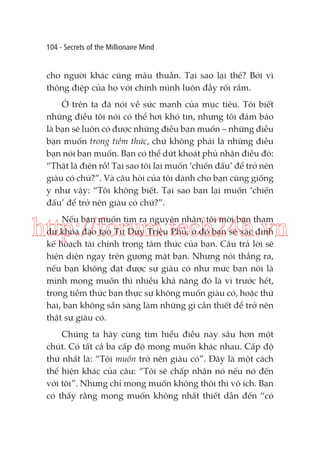 104 - Secrets of the Millionaire Mind

cho người khác cũng mâu thuẫn. Tại sao lại thế? Bởi vì
thông điệp của họ với chính mình luôn đầy rối rắm.
Ở trên ta đã nói về sức mạnh của mục tiêu. Tôi biết
những điều tôi nói có thể hơi khó tin, nhưng tôi đảm bảo
là bạn sẽ luôn có được những điều bạn muốn – những điều
bạn muốn trong tiềm thức, chứ không phải là những điều
bạn nói bạn muốn. Bạn có thể dứt khoát phủ nhận điều đó:
“Thật là điên rồ! Tại sao tôi lại muốn ‘chiến đấu’ để trở nên
giàu có chứ?”. Và câu hỏi của tôi dành cho bạn cũng giống
y như vậy: “Tôi không biết. Tại sao bạn lại muốn ‘chiến
đấu’ để trở nên giàu có chứ?”.
Nếu bạn muốn tìm ra nguyên nhân, tôi mời bạn tham
dự khóa đào tạo Tư Duy Triệu Phú, ở đó bạn sẽ xác định
kế hoạch tài chính trong tâm thức của bạn. Câu trả lời sẽ
hiện diện ngay trên gương mặt bạn. Nhưng nói thẳng ra,
nếu bạn không đạt được sự giàu có như mức bạn nói là
mình mong muốn thì nhiều khả năng đó là vì trước hết,
trong tiềm thức bạn thực sự không muốn giàu có, hoặc thứ
hai, bạn không sẵn sàng làm những gì cần thiết để trở nên
thật sự giàu có.

http://forum.tech24h.vn

Chúng ta hãy cùng tìm hiểu điều này sâu hơn một
chút. Có tất cả ba cấp độ mong muốn khác nhau. Cấp độ
thứ nhất là: “Tôi muốn trở nên giàu có”. Đây là một cách
thể hiện khác của câu: “Tôi sẽ chấp nhận nó nếu nó đến
với tôi”. Nhưng chỉ mong muốn không thôi thì vô ích. Bạn
có thấy rằng mong muốn không nhất thiết dẫn đến “có

 