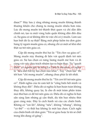 Bí Mật Tư Duy Triệu Phú - 105

được?” Hãy lưu ý rằng những mong muốn không thành
thường khiến cho chúng ta mong muốn nhiều hơn nữa.
Lúc đó mong muốn trở thành thói quen và chỉ dẫn đến
chính nó, tạo ra một vòng luẩn quẩn không dẫn đến đâu
cả. Sự giàu có sẽ không đến từ việc chỉ có ý muốn. Làm sao
bạn biết đó là sự thật? Bằng một phép kiểm tra đơn giản:
hàng tỷ người muốn giàu có, nhưng chỉ có một số khá nhỏ
thật sự trở nên giàu có.
Cấp độ mong muốn thứ hai là: “Tôi chọn sự giàu có”.
Mong muốn này thường đi liền với quyết định trở nên
giàu có. Sự lựa chọn có năng lượng mạnh mẽ hơn và đi
cùng với việc chịu trách nhiệm tạo ra hiện thực. Từ “quyết
định” có nguồn gốc từ tiếng La Tinh là decidere, có nghĩa
là “tiêu diệt bất kỳ lựa chọn nào khác”. Tuy “chọn lựa” thì
tốt hơn “chỉ mong muốn”, nhưng chưa phải là tốt nhất.

http://forum.tech24h.vn
Cấp độ mong muốn thứ ba là: “Tôi cam kết trở nên giàu
có”. Định nghĩa của từ cam kết là “cống hiến hết mình và
không thay đổi”. Điều đó có nghĩa là bạn hoàn toàn không
thay đổi, không quay lại, là cho đi một trăm phần trăm
mọi thứ bạn có để trở nên giàu có. Điều đó có nghĩa là bạn
sẵn sàng làm những gì cần thiết, dù tốn bao nhiêu thời
gian cũng mặc. Đây là cách hành xử của các chiến binh.
Không có “xin lỗi”, không “nếu”, không “nhưng”, không
“có thể” – và thất bại không là một lựa chọn. Cách nghĩ
của chiến binh rất đơn giản: “Tôi sẽ giàu hoặc là tôi sẽ chết
trong khi đang cố gắng”.

 