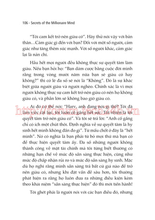 106 - Secrets of the Millionaire Mind

“Tôi cam kết trở nên giàu có”. Hãy thử nói vậy với bản
thân…Cảm giác gì đến với bạn? Đối với một số người, cảm
giác như tăng thêm sức mạnh. Với số người khác, cảm giác
lại là nản chí.
Hầu hết mọi người đều không thực sự quyết tâm làm
giàu. Nếu bạn hỏi họ: “Bạn dám cược bằng cuộc đời mình
rằng trong vòng mười năm nữa bạn sẽ giàu có hay
không?” thì có lẽ đa số sẽ nói là “Không”. Đó là sự khác
biệt giữa người giàu và người nghèo. Chính xác là vì mọi
người không thực sự cam kết trở nên giàu có nên họ không
giàu có, và phần lớn sẽ không bao giờ giàu có.
Ai đó có thể nói: “Harv, anh đang nói gì thế? Tôi đã
làm việc cật lực, tôi luôn cố gắng hết sức. Tất nhiên là tôi
quyết tâm trở nên giàu có”. Và tôi sẽ trả lời: “Anh cố gắng
chỉ có ích một chút thôi. Định nghĩa về sự quyết tâm là hy
sinh hết mình không đắn đo gì”. Từ mấu chốt ở đây là “hết
mình”. Nó có nghĩa là bạn phải từ bỏ mọi thứ mà bạn có
để thực hiện quyết tâm ấy. Đa số những người không
thành công về mặt tài chính mà tôi từng biết thường có
những hạn chế về mức độ sẵn sàng thực hiện, cũng như
mức độ chấp nhận rủi ro và mức độ sẵn sàng hy sinh. Mặc
dù họ nghĩ rằng mình sẵn sàng trả bất cứ giá nào để trở
nên giàu có, nhưng khi đặt vấn đề sâu hơn, tôi thường
phát hiện ra rằng họ luôn đưa ra những điều kiện kèm
theo khái niệm “sẵn sàng thực hiện” đó thì mới tiến hành!

http://forum.tech24h.vn

Tôi ghét phải là người nói với các bạn điều đó, nhưng

 