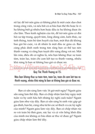 Bí Mật Tư Duy Triệu Phú - 107

nỗ lực để trở nên giàu có không phải là một cuộc dạo chơi
trong công viên, và nếu bất cứ ai bảo bạn thế thì hoặc là vì
họ không biết gì nhiều hơn hoặc đầu óc họ không được ổn
cho lắm. Theo kinh nghiệm của tôi, để trở nên giàu có đòi
hỏi sự tập trung, quyết tâm, lòng dũng cảm, kiến thức, sự
tinh thông, toàn bộ tâm huyết của bạn, một thái độ không
bao giờ bỏ cuộc, và dĩ nhiên là một đầu óc giàu có. Bạn
cũng phải đinh ninh trong tim rằng bạn có thể tạo nên
thịnh vượng và rằng bạn tuyệt đối xứng đáng với nó. Một
lần nữa, điều đó có nghĩa là, nếu bạn không thực sự toàn
tâm, toàn lực, toàn chí cam kết tạo ra thịnh vượng, nhiều
khả năng là bạn sẽ không bao giờ có được nó.

http://forum.tech24h.vn
Quy Tắc Thịnh Vượng số 15:

Nếu bạn không thực sự toàn tâm, toàn lực, toàn chí cam kết tạo ra
thịnh vượng, nhiều khả năng là bạn sẽ không bao giờ có được nó.
Bạn có sẵn sàng làm việc 16 giờ một ngày? Người giàu
sẵn sàng làm thế đấy. Bạn có chấp nhận làm bảy ngày một
tuần và hy sinh hầu hết những kỳ nghỉ cuối tuần? Người
giàu làm như vậy đấy. Bạn có sẵn sàng hi sinh việc gặp gỡ
gia đình, bạn bè, cũng như từ bỏ các sở thích và các kỳ nghỉ
của mình? Người giàu làm vậy đấy. Bạn có chấp nhận rủi
ro với toàn bộ thời gian, sức lực và cả vốn liếng khởi đầu
của mình mà không có bảo đảm sẽ thu về được gì? Người
giàu chấp nhận làm thế đấy.

 