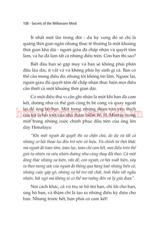 108 - Secrets of the Millionaire Mind

Ít nhất một lần trong đời - dù hy vọng đó sẽ chỉ là
quãng thời gian ngắn nhưng thực tế thường là một khoảng
thời gian khá dài - người giàu đã chấp nhận và quyết tâm
làm, và họ đã làm tất cả những điều trên. Còn bạn thì sao?
Biết đâu bạn sẽ gặp may và bạn sẽ không phải phấn
đấu lâu dài, ít vất vả và không phải hy sinh gì cả. Bạn có
thể cầu mong điều đó, nhưng tôi không tin lắm. Ngược lại,
người giàu đủ quyết tâm để chấp nhận thực hiện mọi điều
cần thiết cả một khoảng thời gian dài.
Có một điều thú vị cần ghi nhận là một khi bạn đã cam
kết, dường như cả thế giới cũng bị bẻ cong và quay ngoặt
lại để ủng hộ bạn. Một trong những đoạn văn yêu thích
của tôi là bài viết của nhà thám hiểm W. H. Murray trong
một trong những cuộc chinh phục đầu tiên của ông lên
dãy Himalaya:

http://forum.tech24h.vn
“Khi một người đã quyết thì sự chần chừ, do dự và tất cả
những cơ hội thoái lui đều trở nên vô hiệu. Và chính từ thời khắc
mà người đó toàn tâm, toàn lực, toàn chí cam kết, mọi điều trên thế
giới tự nhiên và siêu nhiên dường như cũng thay đổi theo. Cả một
dòng thác những sự kiện, vấn đề, con người, cơ hội xuất hiện, xảy
ra theo mong ước của người đó thông qua hàng loạt những biến cố,
những cuộc gặp gỡ, những sự hỗ trợ vật chất, tinh thần rất ngẫu
nhiên, bất ngờ mà không ai có thể mơ tưởng đến và lý giải được”.
Nói cách khác, cả vũ trụ sẽ hỗ trợ bạn, chỉ lối cho bạn,
ủng hộ bạn, và thậm chí là tạo ra những điều kỳ diệu cho
bạn. Nhưng trước hết, bạn phải có cam kết!

 