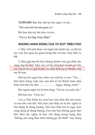 Bí Mật Tư Duy Triệu Phú - 109

TUYÊN BỐ: Bạn hãy đặt tay lên ngực và nói...
“Tôi cam kết trở nên giàu có.”
Rồi bạn đặt tay lên trán và nói...
“Tôi có Tư Duy Triệu Phú!”

NHỮNG HÀNH ĐỘNG CỦA TƯ DUY TRIỆU PHÚ
1. Hãy viết một đoạn văn ngắn nói chính xác, cụ thể tại
sao việc làm giàu lại quan trọng đối với bạn. Hãy thật cụ
thể.
2. Hãy gặp bạn bè hay những thành viên gia đình sẵn
sàng ủng hộ bạn. Hãy nói với họ rằng bạn muốn gợi lên
sức mạnh của sự quyết tâm với mục đích tạo ra thành công
rực rỡ hơn.

http://forum.tech24h.vn
Đặt tay lên ngực bạn, nhìn vào mắt họ và nói: “Tôi,….
(tên bạn), bằng cách này cam kết sẽ trở thành triệu phú
hoặc hơn thế cho đến ……………… (ngày, tháng, năm).”
Bảo người nghe trả lời bạn rằng: “Tôi tin vào anh/chị.”
Rồi bạn nói: “Cảm ơn.”
Lưu ý: Hãy kiểm tra xem bạn cảm thấy thế nào trước
và sau khi cam kết. Nếu bạn cảm thấy sự tự do, nghĩa là
bạn đang đi đúng hướng. Nếu bạn thấy hơi lo ngại, bạn
cũng đang đi đúng hướng. Còn nếu bạn không quan tâm
làm điều đó, nghĩa là bạn vẫn đang trong trạng thái
“không sẵn sàng thực hiện những gì cần thiết” hay trạng

 