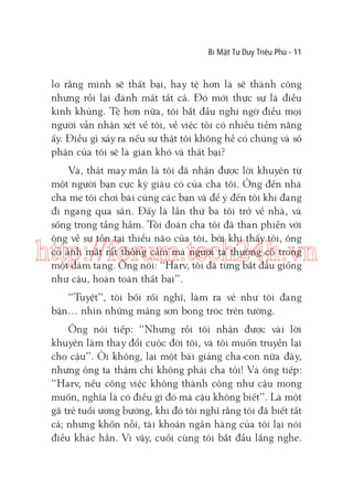 Bí Mật Tư Duy Triệu Phú - 11

lo rằng mình sẽ thất bại, hay tệ hơn là sẽ thành công
nhưng rồi lại đánh mất tất cả. Đó mới thực sự là điều
kinh khủng. Tệ hơn nữa, tôi bắt đầu nghi ngờ điều mọi
người vẫn nhận xét về tôi, về việc tôi có nhiều tiềm năng
ấy. Điều gì xảy ra nếu sự thật tôi không hề có chúng và số
phận của tôi sẽ là gian khó và thất bại?
Và, thật may mắn là tôi đã nhận được lời khuyên từ
một người bạn cực kỳ giàu có của cha tôi. Ông đến nhà
cha mẹ tôi chơi bài cùng các bạn và để ý đến tôi khi đang
đi ngang qua sân. Đấy là lần thứ ba tôi trở về nhà, và
sống trong tầng hầm. Tôi đoán cha tôi đã than phiền với
ông về sự tồn tại thiểu não của tôi, bởi khi thấy tôi, ông
có ánh mắt rất thông cảm mà người ta thường có trong
một đám tang. Ông nói: “Harv, tôi đã từng bắt đầu giống
như cậu, hoàn toàn thất bại”.

http://forum.tech24h.vn
“Tuyệt”, tôi bối rối nghĩ, làm ra vẻ như tôi đang
bận… nhìn những mảng sơn bong tróc trên tường.
Ông nói tiếp: “Nhưng rồi tôi nhận được vài lời
khuyên làm thay đổi cuộc đời tôi, và tôi muốn truyền lại
cho cậu”. Ôi không, lại một bài giảng cha-con nữa đây,
nhưng ông ta thậm chí không phải cha tôi! Và ông tiếp:
“Harv, nếu công việc không thành công như cậu mong
muốn, nghĩa là có điều gì đó mà cậu không biết”. Là một
gã trẻ tuổi ương bướng, khi đó tôi nghĩ rằng tôi đã biết tất
cả; nhưng khốn nỗi, tài khoản ngân hàng của tôi lại nói
điều khác hẳn. Vì vậy, cuối cùng tôi bắt đầu lắng nghe.

 